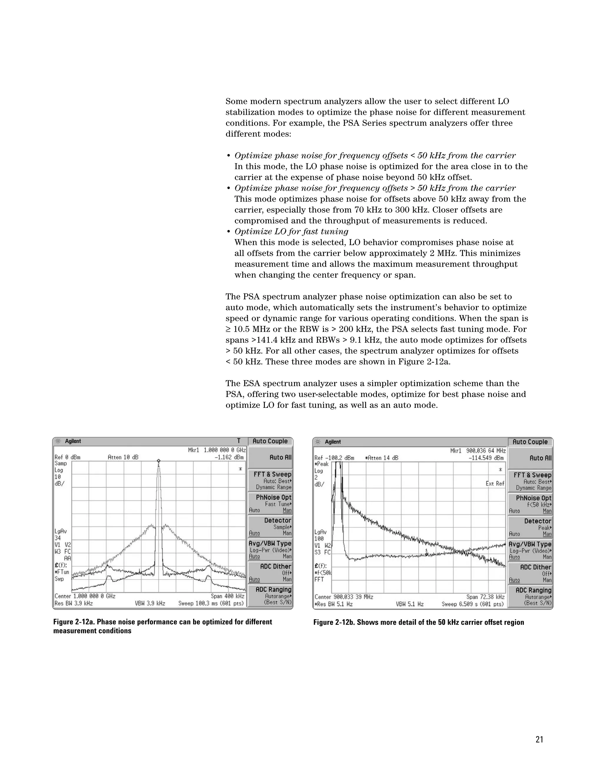 Some modern spectrum analyzers allow the user to select different LO
                                                     stabilization modes to optimize the phase noise for different measurement
                                                     conditions. For example, the PSA Series spectrum analyzers offer three
                                                     different modes:

                                                     • Optimize phase noise for frequency offsets < 50 kHz from the carrier
                                                       In this mode, the LO phase noise is optimized for the area close in to the
                                                       carrier at the expense of phase noise beyond 50 kHz offset.
                                                     • Optimize phase noise for frequency offsets > 50 kHz from the carrier
                                                       This mode optimizes phase noise for offsets above 50 kHz away from the
                                                       carrier, especially those from 70 kHz to 300 kHz. Closer offsets are
                                                       compromised and the throughput of measurements is reduced.
                                                     • Optimize LO for fast tuning
                                                       When this mode is selected, LO behavior compromises phase noise at
                                                       all offsets from the carrier below approximately 2 MHz. This minimizes
                                                       measurement time and allows the maximum measurement throughput
                                                       when changing the center frequency or span.

                                                     The PSA spectrum analyzer phase noise optimization can also be set to
                                                     auto mode, which automatically sets the instrument’s behavior to optimize
                                                     speed or dynamic range for various operating conditions. When the span is
                                                     ≥ 10.5 MHz or the RBW is > 200 kHz, the PSA selects fast tuning mode. For
                                                     spans >141.4 kHz and RBWs > 9.1 kHz, the auto mode optimizes for offsets
                                                     > 50 kHz. For all other cases, the spectrum analyzer optimizes for offsets
                                                     < 50 kHz. These three modes are shown in Figure 2-12a.

                                                     The ESA spectrum analyzer uses a simpler optimization scheme than the
                                                     PSA, offering two user-selectable modes, optimize for best phase noise and
                                                     optimize LO for fast tuning, as well as an auto mode.




Figure 2-12a. Phase noise performance can be optimized for different       Figure 2-12b. Shows more detail of the 50 kHz carrier offset region
measurement conditions




                                                                                                                                                 21
 