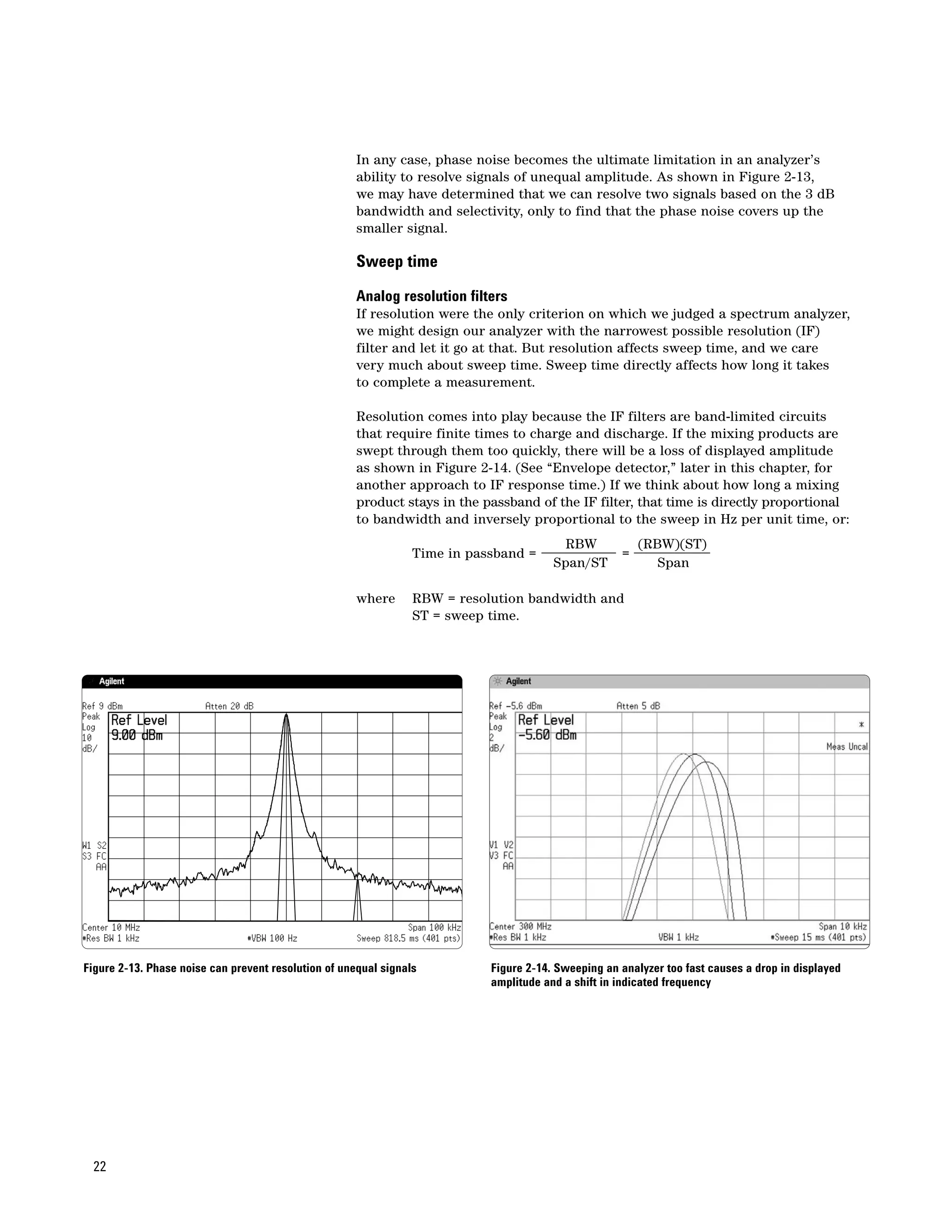 In any case, phase noise becomes the ultimate limitation in an analyzer’s
                                                      ability to resolve signals of unequal amplitude. As shown in Figure 2-13,
                                                      we may have determined that we can resolve two signals based on the 3 dB
                                                      bandwidth and selectivity, only to find that the phase noise covers up the
                                                      smaller signal.

                                                      Sweep time

                                                      Analog resolution filters
                                                      If resolution were the only criterion on which we judged a spectrum analyzer,
                                                      we might design our analyzer with the narrowest possible resolution (IF)
                                                      filter and let it go at that. But resolution affects sweep time, and we care
                                                      very much about sweep time. Sweep time directly affects how long it takes
                                                      to complete a measurement.

                                                      Resolution comes into play because the IF filters are band-limited circuits
                                                      that require finite times to charge and discharge. If the mixing products are
                                                      swept through them too quickly, there will be a loss of displayed amplitude
                                                      as shown in Figure 2-14. (See “Envelope detector,” later in this chapter, for
                                                      another approach to IF response time.) If we think about how long a mixing
                                                      product stays in the passband of the IF filter, that time is directly proportional
                                                      to bandwidth and inversely proportional to the sweep in Hz per unit time, or:
                                                                                          RBW            (RBW)(ST)
                                                                 Time in passband =                  =
                                                                                        Span/ST             Span

                                                      where      RBW = resolution bandwidth and
                                                                 ST = sweep time.




Figure 2-13. Phase noise can prevent resolution of unequal signals          Figure 2-14. Sweeping an analyzer too fast causes a drop in displayed
                                                                            amplitude and a shift in indicated frequency




 22
 