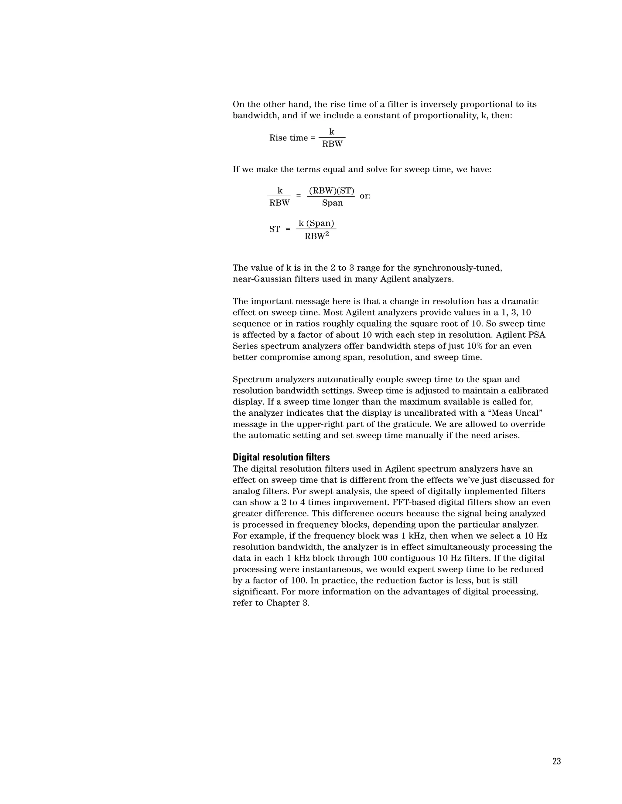 On the other hand, the rise time of a filter is inversely proportional to its
bandwidth, and if we include a constant of proportionality, k, then:
                        k
         Rise time =
                       RBW

If we make the terms equal and solve for sweep time, we have:

          k    (RBW)(ST)
             =           or:
         RBW      Span

                 k (Span)
         ST =
                  RBW2


The value of k is in the 2 to 3 range for the synchronously-tuned,
near-Gaussian filters used in many Agilent analyzers.

The important message here is that a change in resolution has a dramatic
effect on sweep time. Most Agilent analyzers provide values in a 1, 3, 10
sequence or in ratios roughly equaling the square root of 10. So sweep time
is affected by a factor of about 10 with each step in resolution. Agilent PSA
Series spectrum analyzers offer bandwidth steps of just 10% for an even
better compromise among span, resolution, and sweep time.

Spectrum analyzers automatically couple sweep time to the span and
resolution bandwidth settings. Sweep time is adjusted to maintain a calibrated
display. If a sweep time longer than the maximum available is called for,
the analyzer indicates that the display is uncalibrated with a “Meas Uncal”
message in the upper-right part of the graticule. We are allowed to override
the automatic setting and set sweep time manually if the need arises.

Digital resolution filters
The digital resolution filters used in Agilent spectrum analyzers have an
effect on sweep time that is different from the effects we’ve just discussed for
analog filters. For swept analysis, the speed of digitally implemented filters
can show a 2 to 4 times improvement. FFT-based digital filters show an even
greater difference. This difference occurs because the signal being analyzed
is processed in frequency blocks, depending upon the particular analyzer.
For example, if the frequency block was 1 kHz, then when we select a 10 Hz
resolution bandwidth, the analyzer is in effect simultaneously processing the
data in each 1 kHz block through 100 contiguous 10 Hz filters. If the digital
processing were instantaneous, we would expect sweep time to be reduced
by a factor of 100. In practice, the reduction factor is less, but is still
significant. For more information on the advantages of digital processing,
refer to Chapter 3.




                                                                                 23
 