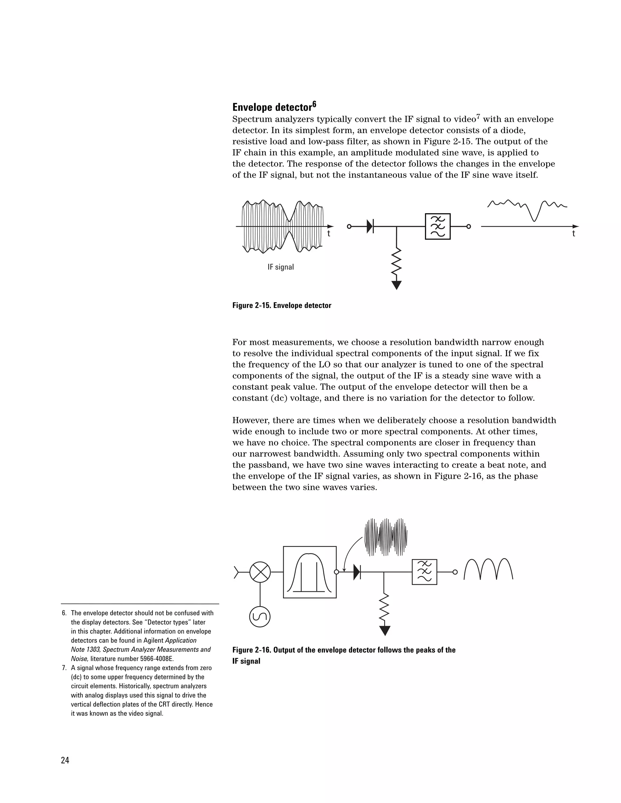 Envelope detector6
                                                           Spectrum analyzers typically convert the IF signal to video7 with an envelope
                                                           detector. In its simplest form, an envelope detector consists of a diode,
                                                           resistive load and low-pass filter, as shown in Figure 2-15. The output of the
                                                           IF chain in this example, an amplitude modulated sine wave, is applied to
                                                           the detector. The response of the detector follows the changes in the envelope
                                                           of the IF signal, but not the instantaneous value of the IF sine wave itself.




                                                                                        t                                                   t


                                                                     IF signal



                                                           Figure 2-15. Envelope detector



                                                           For most measurements, we choose a resolution bandwidth narrow enough
                                                           to resolve the individual spectral components of the input signal. If we fix
                                                           the frequency of the LO so that our analyzer is tuned to one of the spectral
                                                           components of the signal, the output of the IF is a steady sine wave with a
                                                           constant peak value. The output of the envelope detector will then be a
                                                           constant (dc) voltage, and there is no variation for the detector to follow.

                                                           However, there are times when we deliberately choose a resolution bandwidth
                                                           wide enough to include two or more spectral components. At other times,
                                                           we have no choice. The spectral components are closer in frequency than
                                                           our narrowest bandwidth. Assuming only two spectral components within
                                                           the passband, we have two sine waves interacting to create a beat note, and
                                                           the envelope of the IF signal varies, as shown in Figure 2-16, as the phase
                                                           between the two sine waves varies.




6. The envelope detector should not be confused with
   the display detectors. See “Detector types” later
   in this chapter. Additional information on envelope
   detectors can be found in Agilent Application
   Note 1303, Spectrum Analyzer Measurements and           Figure 2-16. Output of the envelope detector follows the peaks of the
   Noise, literature number 5966-4008E.                    IF signal
7. A signal whose frequency range extends from zero
   (dc) to some upper frequency determined by the
   circuit elements. Historically, spectrum analyzers
   with analog displays used this signal to drive the
   vertical deflection plates of the CRT directly. Hence
   it was known as the video signal.




24
 