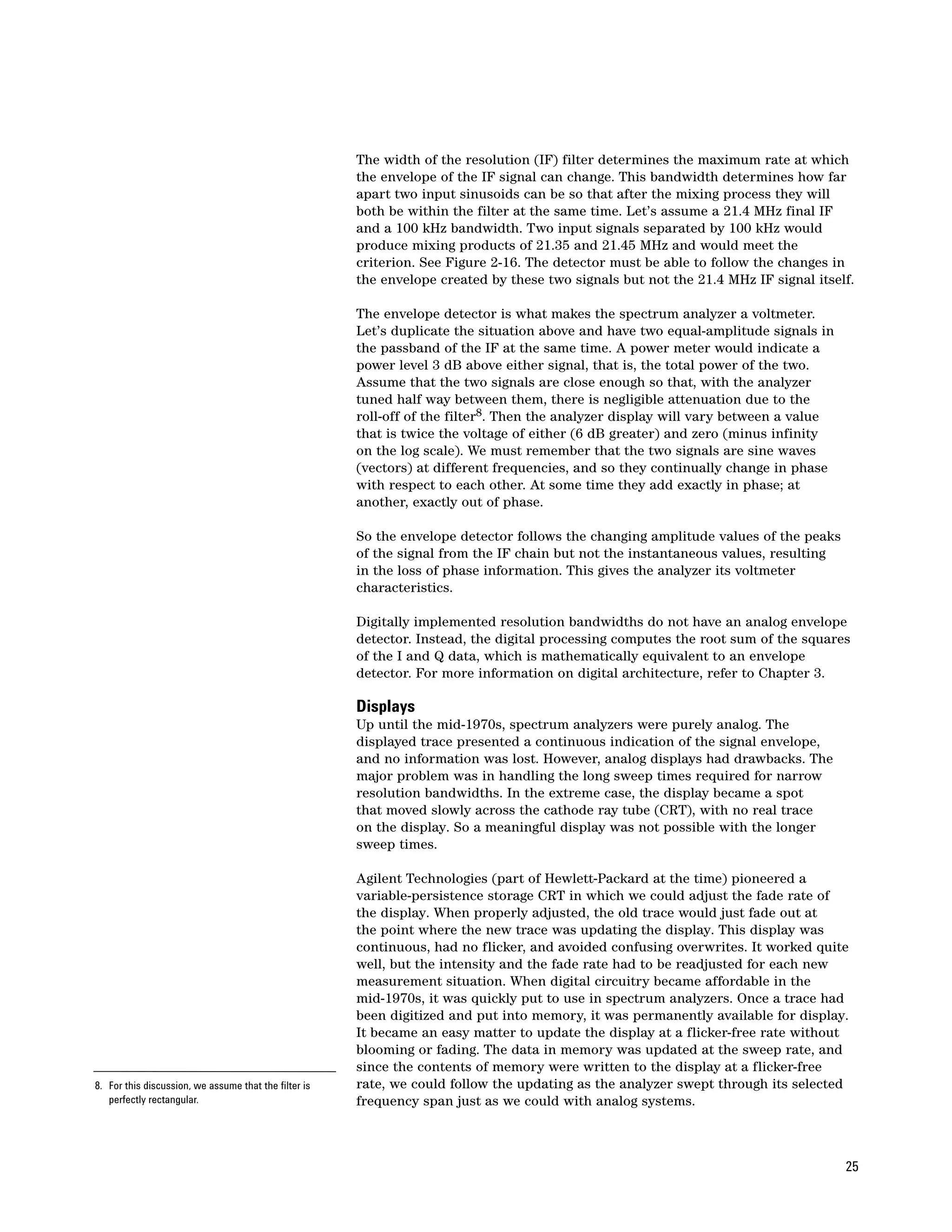 The width of the resolution (IF) filter determines the maximum rate at which
                                                       the envelope of the IF signal can change. This bandwidth determines how far
                                                       apart two input sinusoids can be so that after the mixing process they will
                                                       both be within the filter at the same time. Let’s assume a 21.4 MHz final IF
                                                       and a 100 kHz bandwidth. Two input signals separated by 100 kHz would
                                                       produce mixing products of 21.35 and 21.45 MHz and would meet the
                                                       criterion. See Figure 2-16. The detector must be able to follow the changes in
                                                       the envelope created by these two signals but not the 21.4 MHz IF signal itself.

                                                       The envelope detector is what makes the spectrum analyzer a voltmeter.
                                                       Let’s duplicate the situation above and have two equal-amplitude signals in
                                                       the passband of the IF at the same time. A power meter would indicate a
                                                       power level 3 dB above either signal, that is, the total power of the two.
                                                       Assume that the two signals are close enough so that, with the analyzer
                                                       tuned half way between them, there is negligible attenuation due to the
                                                       roll-off of the filter8. Then the analyzer display will vary between a value
                                                       that is twice the voltage of either (6 dB greater) and zero (minus infinity
                                                       on the log scale). We must remember that the two signals are sine waves
                                                       (vectors) at different frequencies, and so they continually change in phase
                                                       with respect to each other. At some time they add exactly in phase; at
                                                       another, exactly out of phase.

                                                       So the envelope detector follows the changing amplitude values of the peaks
                                                       of the signal from the IF chain but not the instantaneous values, resulting
                                                       in the loss of phase information. This gives the analyzer its voltmeter
                                                       characteristics.

                                                       Digitally implemented resolution bandwidths do not have an analog envelope
                                                       detector. Instead, the digital processing computes the root sum of the squares
                                                       of the I and Q data, which is mathematically equivalent to an envelope
                                                       detector. For more information on digital architecture, refer to Chapter 3.

                                                       Displays
                                                       Up until the mid-1970s, spectrum analyzers were purely analog. The
                                                       displayed trace presented a continuous indication of the signal envelope,
                                                       and no information was lost. However, analog displays had drawbacks. The
                                                       major problem was in handling the long sweep times required for narrow
                                                       resolution bandwidths. In the extreme case, the display became a spot
                                                       that moved slowly across the cathode ray tube (CRT), with no real trace
                                                       on the display. So a meaningful display was not possible with the longer
                                                       sweep times.

                                                       Agilent Technologies (part of Hewlett-Packard at the time) pioneered a
                                                       variable-persistence storage CRT in which we could adjust the fade rate of
                                                       the display. When properly adjusted, the old trace would just fade out at
                                                       the point where the new trace was updating the display. This display was
                                                       continuous, had no flicker, and avoided confusing overwrites. It worked quite
                                                       well, but the intensity and the fade rate had to be readjusted for each new
                                                       measurement situation. When digital circuitry became affordable in the
                                                       mid-1970s, it was quickly put to use in spectrum analyzers. Once a trace had
                                                       been digitized and put into memory, it was permanently available for display.
                                                       It became an easy matter to update the display at a flicker-free rate without
                                                       blooming or fading. The data in memory was updated at the sweep rate, and
                                                       since the contents of memory were written to the display at a flicker-free
8. For this discussion, we assume that the filter is   rate, we could follow the updating as the analyzer swept through its selected
   perfectly rectangular.                              frequency span just as we could with analog systems.



                                                                                                                                      25
 