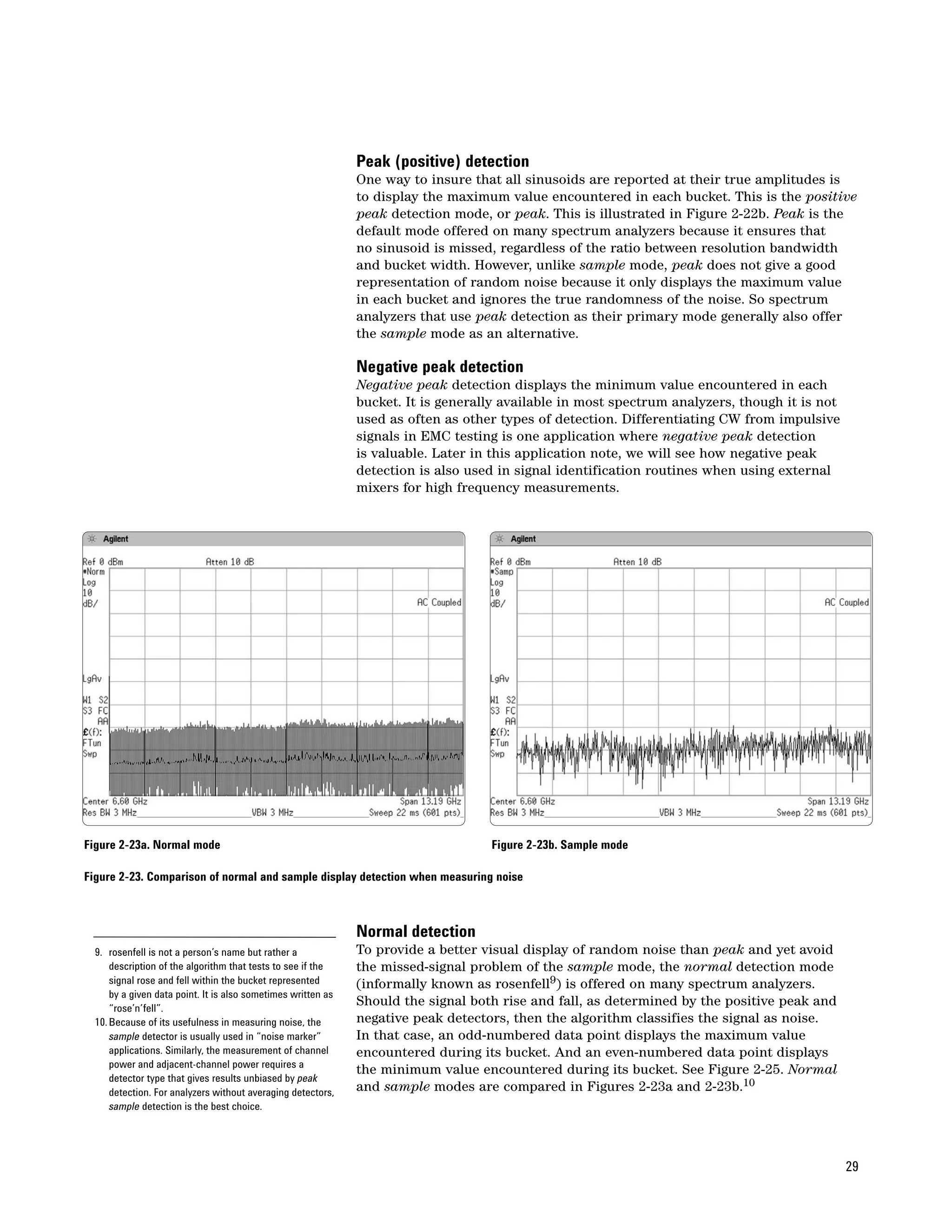 Peak (positive) detection
                                                               One way to insure that all sinusoids are reported at their true amplitudes is
                                                               to display the maximum value encountered in each bucket. This is the positive
                                                               peak detection mode, or peak. This is illustrated in Figure 2-22b. Peak is the
                                                               default mode offered on many spectrum analyzers because it ensures that
                                                               no sinusoid is missed, regardless of the ratio between resolution bandwidth
                                                               and bucket width. However, unlike sample mode, peak does not give a good
                                                               representation of random noise because it only displays the maximum value
                                                               in each bucket and ignores the true randomness of the noise. So spectrum
                                                               analyzers that use peak detection as their primary mode generally also offer
                                                               the sample mode as an alternative.

                                                               Negative peak detection
                                                               Negative peak detection displays the minimum value encountered in each
                                                               bucket. It is generally available in most spectrum analyzers, though it is not
                                                               used as often as other types of detection. Differentiating CW from impulsive
                                                               signals in EMC testing is one application where negative peak detection
                                                               is valuable. Later in this application note, we will see how negative peak
                                                               detection is also used in signal identification routines when using external
                                                               mixers for high frequency measurements.




Figure 2-23a. Normal mode                                                           Figure 2-23b. Sample mode

Figure 2-23. Comparison of normal and sample display detection when measuring noise



                                                               Normal detection
  9. rosenfell is not a person’s name but rather a             To provide a better visual display of random noise than peak and yet avoid
      description of the algorithm that tests to see if the    the missed-signal problem of the sample mode, the normal detection mode
      signal rose and fell within the bucket represented       (informally known as rosenfell9) is offered on many spectrum analyzers.
      by a given data point. It is also sometimes written as
      “rose’n’fell”.
                                                               Should the signal both rise and fall, as determined by the positive peak and
  10. Because of its usefulness in measuring noise, the        negative peak detectors, then the algorithm classifies the signal as noise.
      sample detector is usually used in “noise marker”        In that case, an odd-numbered data point displays the maximum value
      applications. Similarly, the measurement of channel      encountered during its bucket. And an even-numbered data point displays
      power and adjacent-channel power requires a
                                                               the minimum value encountered during its bucket. See Figure 2-25. Normal
      detector type that gives results unbiased by peak
      detection. For analyzers without averaging detectors,    and sample modes are compared in Figures 2-23a and 2-23b.10
      sample detection is the best choice.




                                                                                                                                                29
 