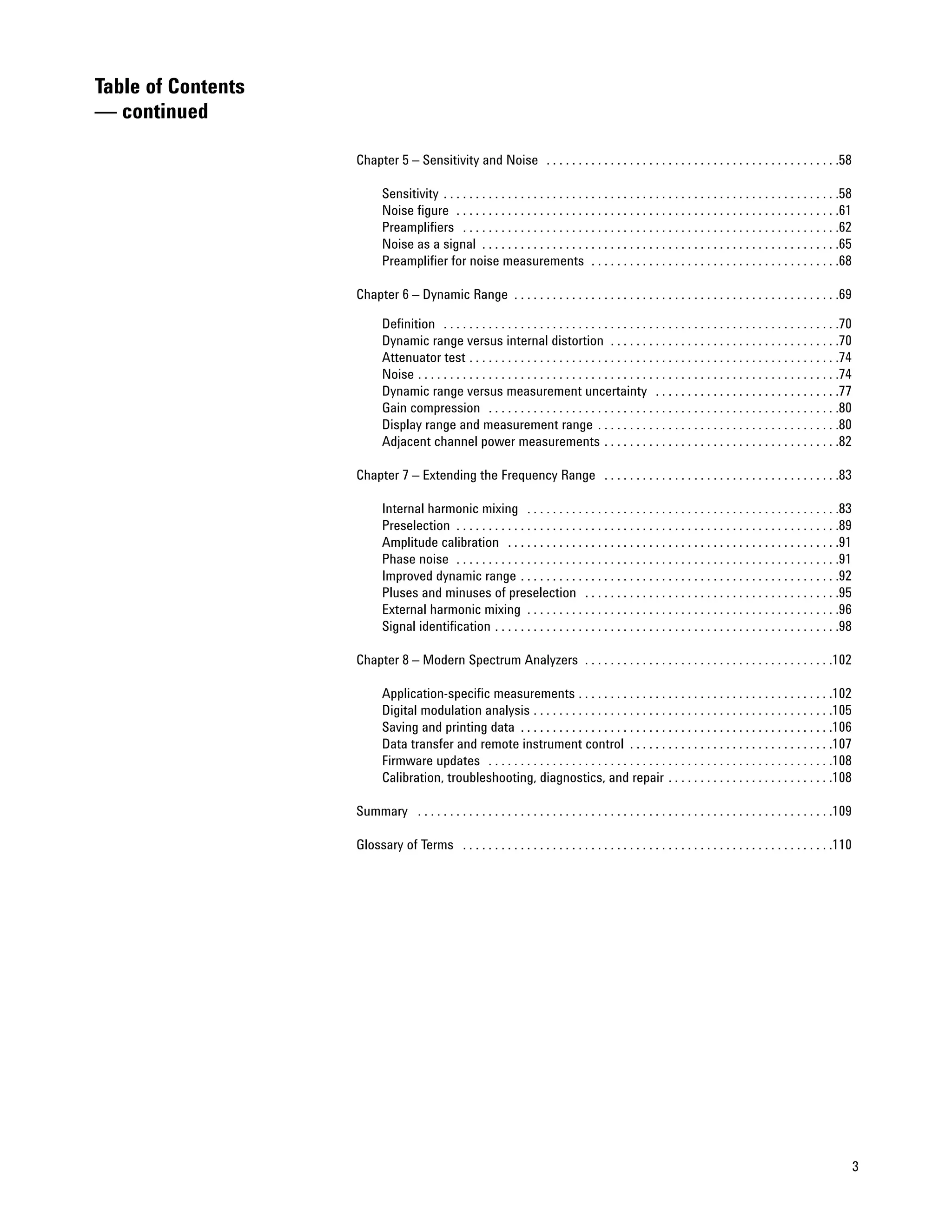 Table of Contents
— continued

                    Chapter 5 – Sensitivity and Noise . . . . . . . . . . . . . . . . . . . . . . . . . . . . . . . . . . . . . . . . . . . . . .58

                           Sensitivity . . . . . . . . . . . . . . . . . . . . . . . . . . . . . . . . . . . . . . . . . . . . . . . . . . . . . . . . . . . . . .58
                           Noise figure . . . . . . . . . . . . . . . . . . . . . . . . . . . . . . . . . . . . . . . . . . . . . . . . . . . . . . . . . . . .61
                           Preamplifiers . . . . . . . . . . . . . . . . . . . . . . . . . . . . . . . . . . . . . . . . . . . . . . . . . . . . . . . . . . .62
                           Noise as a signal . . . . . . . . . . . . . . . . . . . . . . . . . . . . . . . . . . . . . . . . . . . . . . . . . . . . . . . .65
                           Preamplifier for noise measurements . . . . . . . . . . . . . . . . . . . . . . . . . . . . . . . . . . . . . . .68

                    Chapter 6 – Dynamic Range . . . . . . . . . . . . . . . . . . . . . . . . . . . . . . . . . . . . . . . . . . . . . . . . . . .69

                           Definition . . . . . . . . . . . . . . . . . . . . . . . . . . . . . . . . . . . . . . . . . . . . . . . . . . . . . . . . . . . . . .70
                           Dynamic range versus internal distortion . . . . . . . . . . . . . . . . . . . . . . . . . . . . . . . . . . . .70
                           Attenuator test . . . . . . . . . . . . . . . . . . . . . . . . . . . . . . . . . . . . . . . . . . . . . . . . . . . . . . . . . .74
                           Noise . . . . . . . . . . . . . . . . . . . . . . . . . . . . . . . . . . . . . . . . . . . . . . . . . . . . . . . . . . . . . . . . . .74
                           Dynamic range versus measurement uncertainty . . . . . . . . . . . . . . . . . . . . . . . . . . . . .77
                           Gain compression . . . . . . . . . . . . . . . . . . . . . . . . . . . . . . . . . . . . . . . . . . . . . . . . . . . . . . .80
                           Display range and measurement range . . . . . . . . . . . . . . . . . . . . . . . . . . . . . . . . . . . . . .80
                           Adjacent channel power measurements . . . . . . . . . . . . . . . . . . . . . . . . . . . . . . . . . . . . .82

                    Chapter 7 – Extending the Frequency Range . . . . . . . . . . . . . . . . . . . . . . . . . . . . . . . . . . . . .83

                           Internal harmonic mixing . . . . . . . . . . . . . . . . . . . . . . . . . . . . . . . . . . . . . . . . . . . . . . . . .83
                           Preselection . . . . . . . . . . . . . . . . . . . . . . . . . . . . . . . . . . . . . . . . . . . . . . . . . . . . . . . . . . . .89
                           Amplitude calibration . . . . . . . . . . . . . . . . . . . . . . . . . . . . . . . . . . . . . . . . . . . . . . . . . . . .91
                           Phase noise . . . . . . . . . . . . . . . . . . . . . . . . . . . . . . . . . . . . . . . . . . . . . . . . . . . . . . . . . . . .91
                           Improved dynamic range . . . . . . . . . . . . . . . . . . . . . . . . . . . . . . . . . . . . . . . . . . . . . . . . . .92
                           Pluses and minuses of preselection . . . . . . . . . . . . . . . . . . . . . . . . . . . . . . . . . . . . . . . .95
                           External harmonic mixing . . . . . . . . . . . . . . . . . . . . . . . . . . . . . . . . . . . . . . . . . . . . . . . . .96
                           Signal identification . . . . . . . . . . . . . . . . . . . . . . . . . . . . . . . . . . . . . . . . . . . . . . . . . . . . . .98

                    Chapter 8 – Modern Spectrum Analyzers . . . . . . . . . . . . . . . . . . . . . . . . . . . . . . . . . . . . . . .102

                           Application-specific measurements . . . . . . . . . . . . . . . . . . . . . . . . . . . . . . . . . . . . . . . .102
                           Digital modulation analysis . . . . . . . . . . . . . . . . . . . . . . . . . . . . . . . . . . . . . . . . . . . . . . .105
                           Saving and printing data . . . . . . . . . . . . . . . . . . . . . . . . . . . . . . . . . . . . . . . . . . . . . . . . .106
                           Data transfer and remote instrument control . . . . . . . . . . . . . . . . . . . . . . . . . . . . . . . .107
                           Firmware updates . . . . . . . . . . . . . . . . . . . . . . . . . . . . . . . . . . . . . . . . . . . . . . . . . . . . . .108
                           Calibration, troubleshooting, diagnostics, and repair . . . . . . . . . . . . . . . . . . . . . . . . . .108

                    Summary . . . . . . . . . . . . . . . . . . . . . . . . . . . . . . . . . . . . . . . . . . . . . . . . . . . . . . . . . . . . . . . . .109

                    Glossary of Terms . . . . . . . . . . . . . . . . . . . . . . . . . . . . . . . . . . . . . . . . . . . . . . . . . . . . . . . . . .110




                                                                                                                                                                         3
 