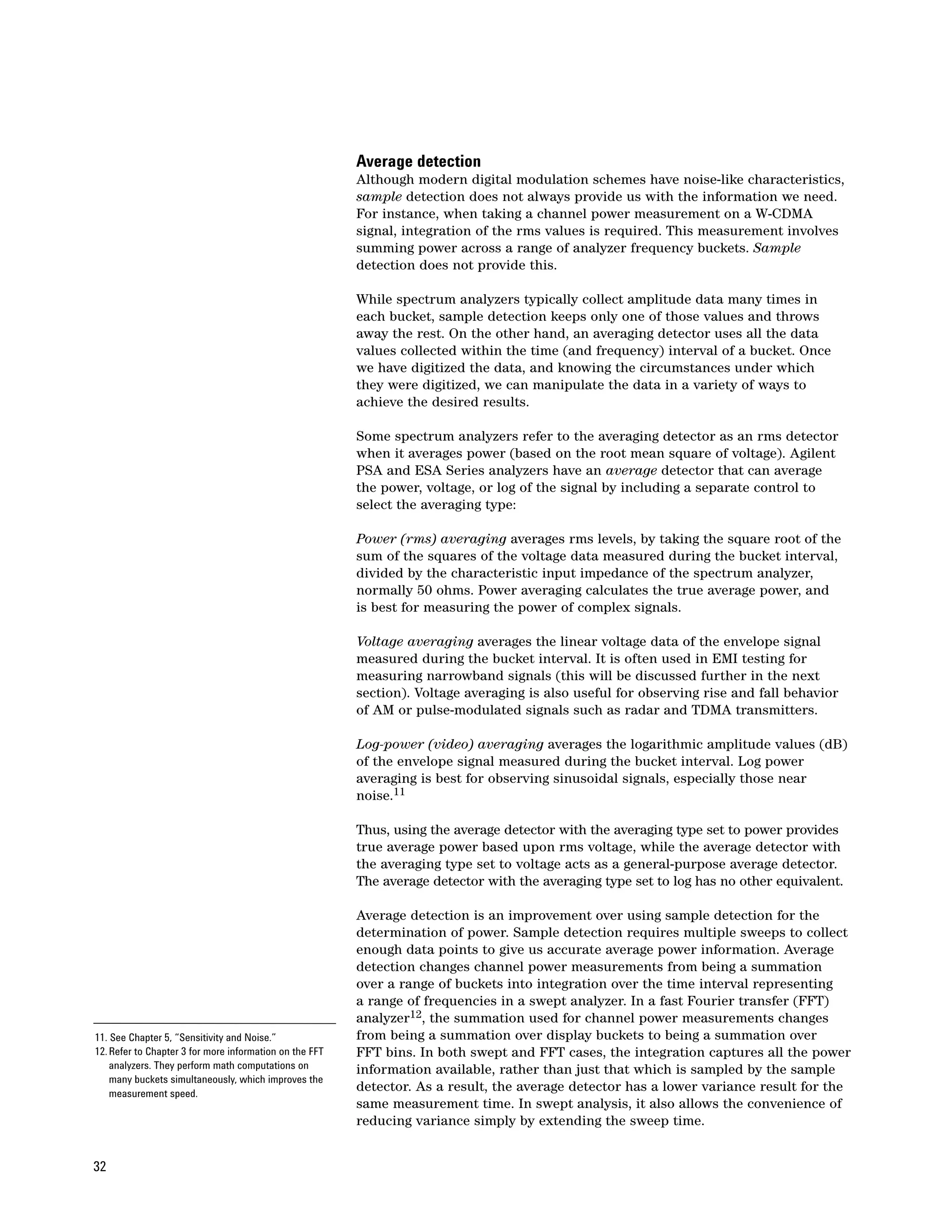Average detection
                                                         Although modern digital modulation schemes have noise-like characteristics,
                                                         sample detection does not always provide us with the information we need.
                                                         For instance, when taking a channel power measurement on a W-CDMA
                                                         signal, integration of the rms values is required. This measurement involves
                                                         summing power across a range of analyzer frequency buckets. Sample
                                                         detection does not provide this.

                                                         While spectrum analyzers typically collect amplitude data many times in
                                                         each bucket, sample detection keeps only one of those values and throws
                                                         away the rest. On the other hand, an averaging detector uses all the data
                                                         values collected within the time (and frequency) interval of a bucket. Once
                                                         we have digitized the data, and knowing the circumstances under which
                                                         they were digitized, we can manipulate the data in a variety of ways to
                                                         achieve the desired results.

                                                         Some spectrum analyzers refer to the averaging detector as an rms detector
                                                         when it averages power (based on the root mean square of voltage). Agilent
                                                         PSA and ESA Series analyzers have an average detector that can average
                                                         the power, voltage, or log of the signal by including a separate control to
                                                         select the averaging type:

                                                         Power (rms) averaging averages rms levels, by taking the square root of the
                                                         sum of the squares of the voltage data measured during the bucket interval,
                                                         divided by the characteristic input impedance of the spectrum analyzer,
                                                         normally 50 ohms. Power averaging calculates the true average power, and
                                                         is best for measuring the power of complex signals.

                                                         Voltage averaging averages the linear voltage data of the envelope signal
                                                         measured during the bucket interval. It is often used in EMI testing for
                                                         measuring narrowband signals (this will be discussed further in the next
                                                         section). Voltage averaging is also useful for observing rise and fall behavior
                                                         of AM or pulse-modulated signals such as radar and TDMA transmitters.

                                                         Log-power (video) averaging averages the logarithmic amplitude values (dB)
                                                         of the envelope signal measured during the bucket interval. Log power
                                                         averaging is best for observing sinusoidal signals, especially those near
                                                         noise.11

                                                         Thus, using the average detector with the averaging type set to power provides
                                                         true average power based upon rms voltage, while the average detector with
                                                         the averaging type set to voltage acts as a general-purpose average detector.
                                                         The average detector with the averaging type set to log has no other equivalent.

                                                         Average detection is an improvement over using sample detection for the
                                                         determination of power. Sample detection requires multiple sweeps to collect
                                                         enough data points to give us accurate average power information. Average
                                                         detection changes channel power measurements from being a summation
                                                         over a range of buckets into integration over the time interval representing
                                                         a range of frequencies in a swept analyzer. In a fast Fourier transfer (FFT)
                                                         analyzer12, the summation used for channel power measurements changes
11. See Chapter 5, “Sensitivity and Noise.”              from being a summation over display buckets to being a summation over
12. Refer to Chapter 3 for more information on the FFT   FFT bins. In both swept and FFT cases, the integration captures all the power
    analyzers. They perform math computations on         information available, rather than just that which is sampled by the sample
    many buckets simultaneously, which improves the
    measurement speed.
                                                         detector. As a result, the average detector has a lower variance result for the
                                                         same measurement time. In swept analysis, it also allows the convenience of
                                                         reducing variance simply by extending the sweep time.


32
 