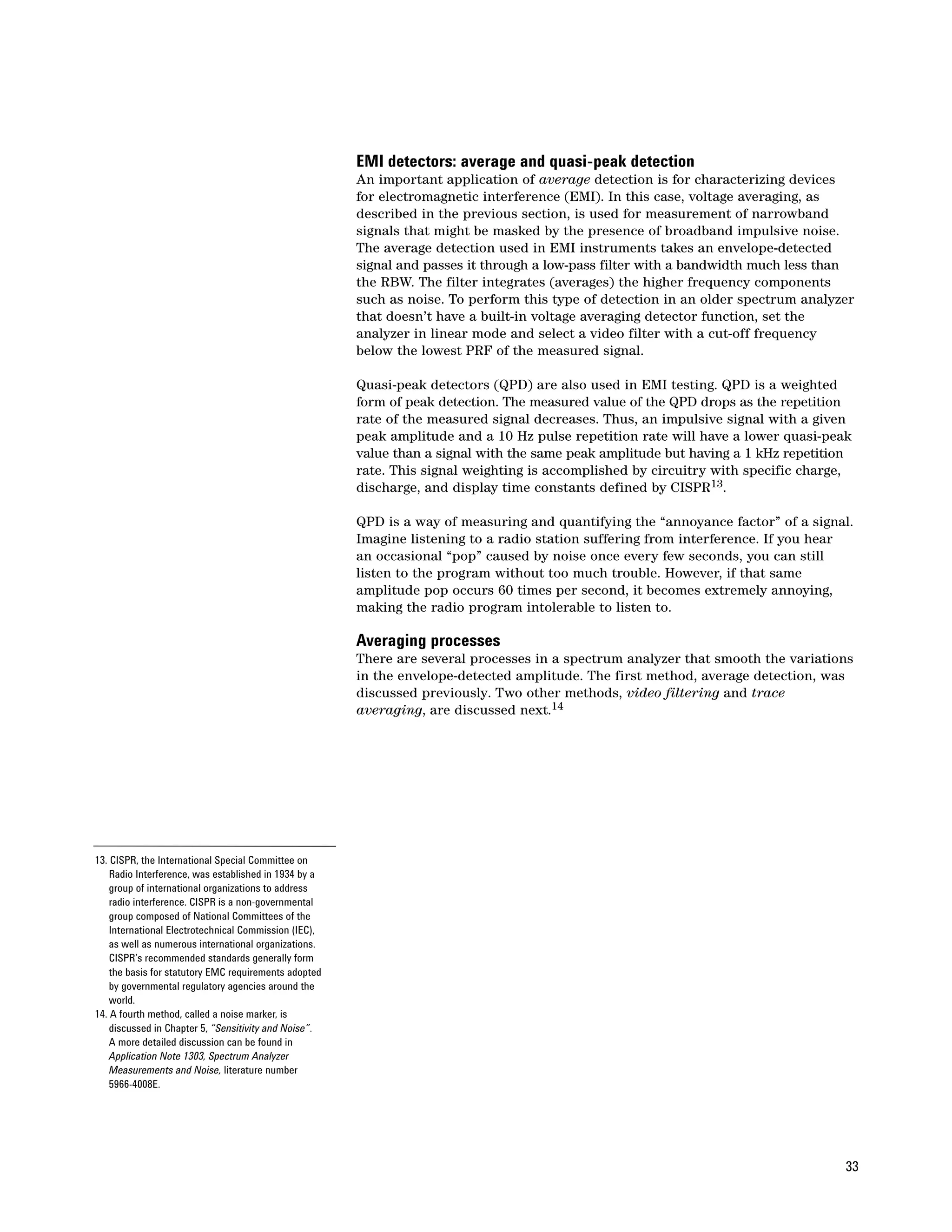 EMI detectors: average and quasi-peak detection
                                                       An important application of average detection is for characterizing devices
                                                       for electromagnetic interference (EMI). In this case, voltage averaging, as
                                                       described in the previous section, is used for measurement of narrowband
                                                       signals that might be masked by the presence of broadband impulsive noise.
                                                       The average detection used in EMI instruments takes an envelope-detected
                                                       signal and passes it through a low-pass filter with a bandwidth much less than
                                                       the RBW. The filter integrates (averages) the higher frequency components
                                                       such as noise. To perform this type of detection in an older spectrum analyzer
                                                       that doesn’t have a built-in voltage averaging detector function, set the
                                                       analyzer in linear mode and select a video filter with a cut-off frequency
                                                       below the lowest PRF of the measured signal.

                                                       Quasi-peak detectors (QPD) are also used in EMI testing. QPD is a weighted
                                                       form of peak detection. The measured value of the QPD drops as the repetition
                                                       rate of the measured signal decreases. Thus, an impulsive signal with a given
                                                       peak amplitude and a 10 Hz pulse repetition rate will have a lower quasi-peak
                                                       value than a signal with the same peak amplitude but having a 1 kHz repetition
                                                       rate. This signal weighting is accomplished by circuitry with specific charge,
                                                       discharge, and display time constants defined by CISPR13.

                                                       QPD is a way of measuring and quantifying the “annoyance factor” of a signal.
                                                       Imagine listening to a radio station suffering from interference. If you hear
                                                       an occasional “pop” caused by noise once every few seconds, you can still
                                                       listen to the program without too much trouble. However, if that same
                                                       amplitude pop occurs 60 times per second, it becomes extremely annoying,
                                                       making the radio program intolerable to listen to.

                                                       Averaging processes
                                                       There are several processes in a spectrum analyzer that smooth the variations
                                                       in the envelope-detected amplitude. The first method, average detection, was
                                                       discussed previously. Two other methods, video filtering and trace
                                                       averaging, are discussed next.14




13. CISPR, the International Special Committee on
    Radio Interference, was established in 1934 by a
    group of international organizations to address
    radio interference. CISPR is a non-governmental
    group composed of National Committees of the
    International Electrotechnical Commission (IEC),
    as well as numerous international organizations.
    CISPR’s recommended standards generally form
    the basis for statutory EMC requirements adopted
    by governmental regulatory agencies around the
    world.
14. A fourth method, called a noise marker, is
    discussed in Chapter 5, “Sensitivity and Noise”.
    A more detailed discussion can be found in
    Application Note 1303, Spectrum Analyzer
    Measurements and Noise, literature number
    5966-4008E.




                                                                                                                                    33
 