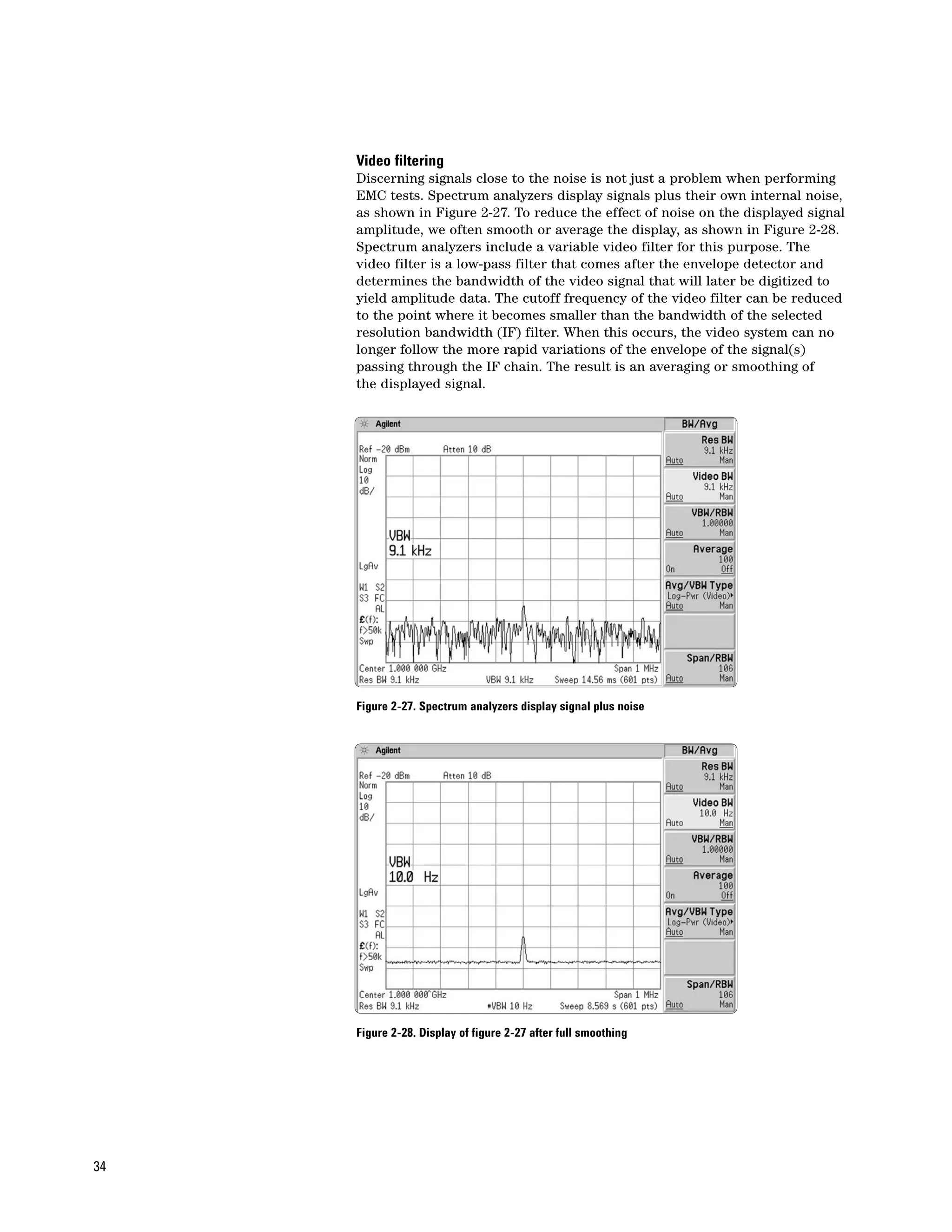 Video filtering
     Discerning signals close to the noise is not just a problem when performing
     EMC tests. Spectrum analyzers display signals plus their own internal noise,
     as shown in Figure 2-27. To reduce the effect of noise on the displayed signal
     amplitude, we often smooth or average the display, as shown in Figure 2-28.
     Spectrum analyzers include a variable video filter for this purpose. The
     video filter is a low-pass filter that comes after the envelope detector and
     determines the bandwidth of the video signal that will later be digitized to
     yield amplitude data. The cutoff frequency of the video filter can be reduced
     to the point where it becomes smaller than the bandwidth of the selected
     resolution bandwidth (IF) filter. When this occurs, the video system can no
     longer follow the more rapid variations of the envelope of the signal(s)
     passing through the IF chain. The result is an averaging or smoothing of
     the displayed signal.




     Figure 2-27. Spectrum analyzers display signal plus noise




     Figure 2-28. Display of figure 2-27 after full smoothing




34
 