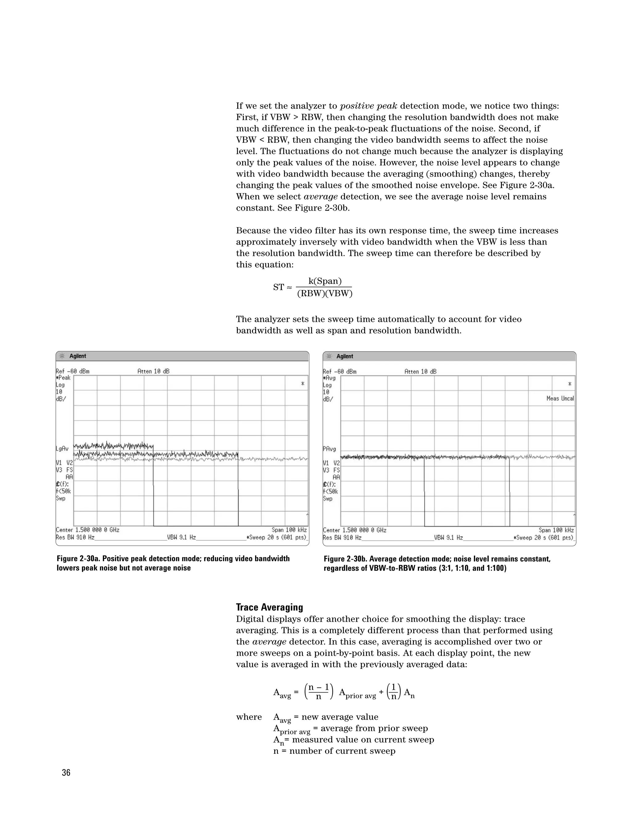 If we set the analyzer to positive peak detection mode, we notice two things:
                                                    First, if VBW > RBW, then changing the resolution bandwidth does not make
                                                    much difference in the peak-to-peak fluctuations of the noise. Second, if
                                                    VBW < RBW, then changing the video bandwidth seems to affect the noise
                                                    level. The fluctuations do not change much because the analyzer is displaying
                                                    only the peak values of the noise. However, the noise level appears to change
                                                    with video bandwidth because the averaging (smoothing) changes, thereby
                                                    changing the peak values of the smoothed noise envelope. See Figure 2-30a.
                                                    When we select average detection, we see the average noise level remains
                                                    constant. See Figure 2-30b.

                                                    Because the video filter has its own response time, the sweep time increases
                                                    approximately inversely with video bandwidth when the VBW is less than
                                                    the resolution bandwidth. The sweep time can therefore be described by
                                                    this equation:
                                                                         k(Span)
                                                               ST ≈
                                                                       (RBW)(VBW)

                                                    The analyzer sets the sweep time automatically to account for video
                                                    bandwidth as well as span and resolution bandwidth.




Figure 2-30a. Positive peak detection mode; reducing video bandwidth        Figure 2-30b. Average detection mode; noise level remains constant,
lowers peak noise but not average noise                                     regardless of VBW-to-RBW ratios (3:1, 1:10, and 1:100)



                                                    Trace Averaging
                                                    Digital displays offer another choice for smoothing the display: trace
                                                    averaging. This is a completely different process than that performed using
                                                    the average detector. In this case, averaging is accomplished over two or
                                                    more sweeps on a point-by-point basis. At each display point, the new
                                                    value is averaged in with the previously averaged data:


                                                               Aavg =   (n n 1) A
                                                                           –
                                                                                  prior avg    ( )
                                                                                                1
                                                                                              + n An

                                                    where      Aavg = new average value
                                                               Aprior avg = average from prior sweep
                                                               An= measured value on current sweep
                                                               n = number of current sweep

 36
 