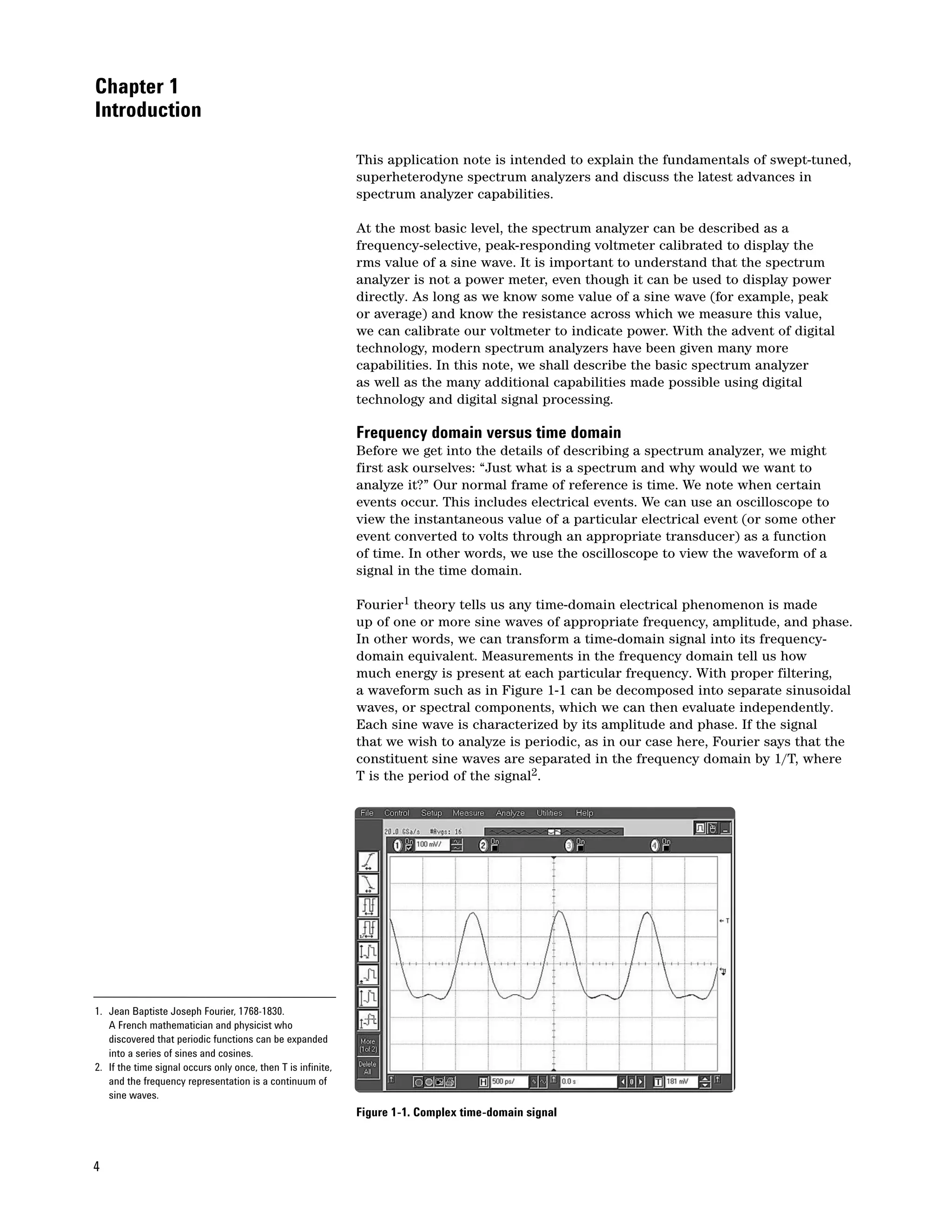 Chapter 1
Introduction

                                                              This application note is intended to explain the fundamentals of swept-tuned,
                                                              superheterodyne spectrum analyzers and discuss the latest advances in
                                                              spectrum analyzer capabilities.

                                                              At the most basic level, the spectrum analyzer can be described as a
                                                              frequency-selective, peak-responding voltmeter calibrated to display the
                                                              rms value of a sine wave. It is important to understand that the spectrum
                                                              analyzer is not a power meter, even though it can be used to display power
                                                              directly. As long as we know some value of a sine wave (for example, peak
                                                              or average) and know the resistance across which we measure this value,
                                                              we can calibrate our voltmeter to indicate power. With the advent of digital
                                                              technology, modern spectrum analyzers have been given many more
                                                              capabilities. In this note, we shall describe the basic spectrum analyzer
                                                              as well as the many additional capabilities made possible using digital
                                                              technology and digital signal processing.

                                                              Frequency domain versus time domain
                                                              Before we get into the details of describing a spectrum analyzer, we might
                                                              first ask ourselves: “Just what is a spectrum and why would we want to
                                                              analyze it?” Our normal frame of reference is time. We note when certain
                                                              events occur. This includes electrical events. We can use an oscilloscope to
                                                              view the instantaneous value of a particular electrical event (or some other
                                                              event converted to volts through an appropriate transducer) as a function
                                                              of time. In other words, we use the oscilloscope to view the waveform of a
                                                              signal in the time domain.

                                                              Fourier1 theory tells us any time-domain electrical phenomenon is made
                                                              up of one or more sine waves of appropriate frequency, amplitude, and phase.
                                                              In other words, we can transform a time-domain signal into its frequency-
                                                              domain equivalent. Measurements in the frequency domain tell us how
                                                              much energy is present at each particular frequency. With proper filtering,
                                                              a waveform such as in Figure 1-1 can be decomposed into separate sinusoidal
                                                              waves, or spectral components, which we can then evaluate independently.
                                                              Each sine wave is characterized by its amplitude and phase. If the signal
                                                              that we wish to analyze is periodic, as in our case here, Fourier says that the
                                                              constituent sine waves are separated in the frequency domain by 1/T, where
                                                              T is the period of the signal2.




1. Jean Baptiste Joseph Fourier, 1768-1830.
   A French mathematician and physicist who
   discovered that periodic functions can be expanded
   into a series of sines and cosines.
2. If the time signal occurs only once, then T is infinite,
   and the frequency representation is a continuum of
   sine waves.
                                                              Figure 1-1. Complex time-domain signal



4
 