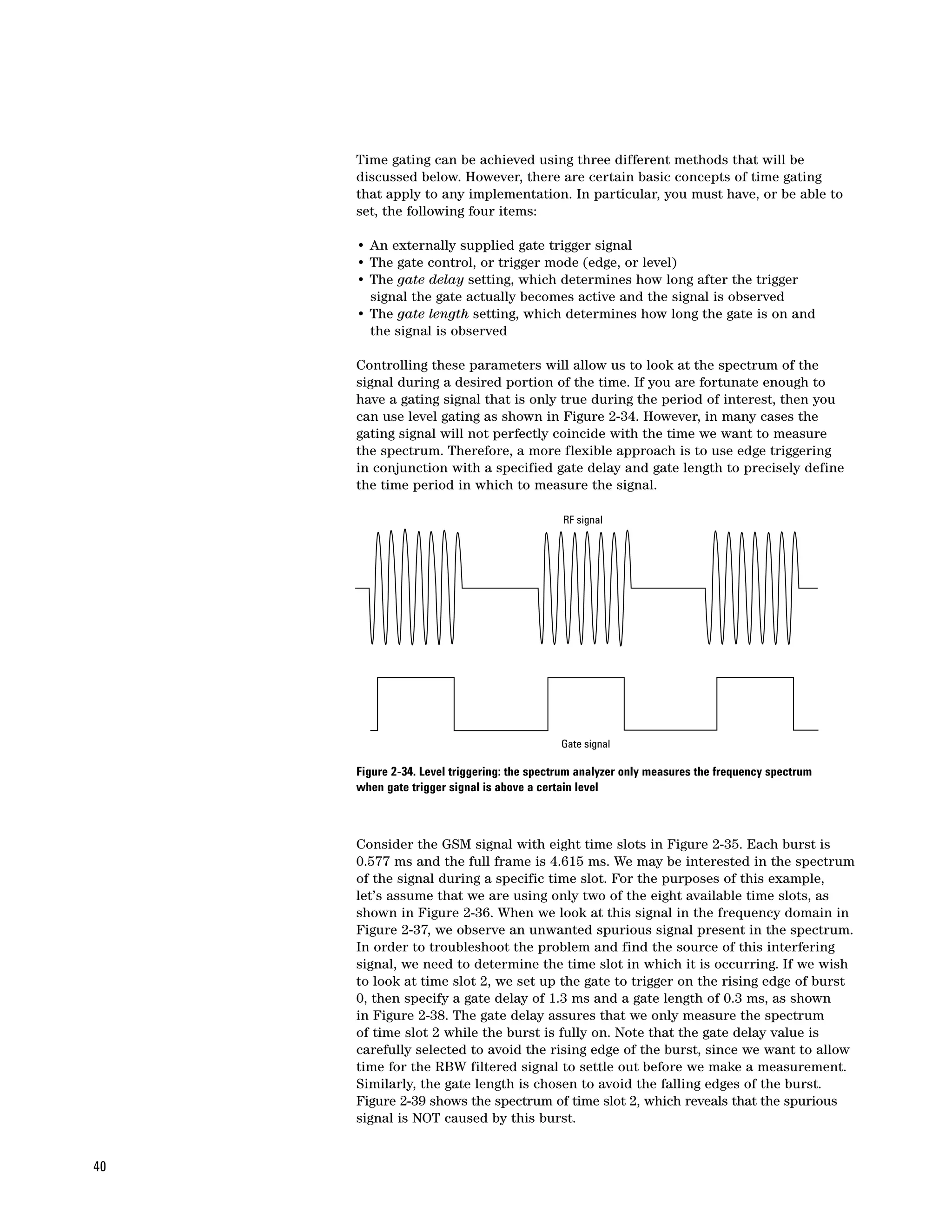 Time gating can be achieved using three different methods that will be
     discussed below. However, there are certain basic concepts of time gating
     that apply to any implementation. In particular, you must have, or be able to
     set, the following four items:

     • An externally supplied gate trigger signal
     • The gate control, or trigger mode (edge, or level)
     • The gate delay setting, which determines how long after the trigger
       signal the gate actually becomes active and the signal is observed
     • The gate length setting, which determines how long the gate is on and
       the signal is observed

     Controlling these parameters will allow us to look at the spectrum of the
     signal during a desired portion of the time. If you are fortunate enough to
     have a gating signal that is only true during the period of interest, then you
     can use level gating as shown in Figure 2-34. However, in many cases the
     gating signal will not perfectly coincide with the time we want to measure
     the spectrum. Therefore, a more flexible approach is to use edge triggering
     in conjunction with a specified gate delay and gate length to precisely define
     the time period in which to measure the signal.

                                             RF signal




                                             Gate signal

     Figure 2-34. Level triggering: the spectrum analyzer only measures the frequency spectrum
     when gate trigger signal is above a certain level



     Consider the GSM signal with eight time slots in Figure 2-35. Each burst is
     0.577 ms and the full frame is 4.615 ms. We may be interested in the spectrum
     of the signal during a specific time slot. For the purposes of this example,
     let’s assume that we are using only two of the eight available time slots, as
     shown in Figure 2-36. When we look at this signal in the frequency domain in
     Figure 2-37, we observe an unwanted spurious signal present in the spectrum.
     In order to troubleshoot the problem and find the source of this interfering
     signal, we need to determine the time slot in which it is occurring. If we wish
     to look at time slot 2, we set up the gate to trigger on the rising edge of burst
     0, then specify a gate delay of 1.3 ms and a gate length of 0.3 ms, as shown
     in Figure 2-38. The gate delay assures that we only measure the spectrum
     of time slot 2 while the burst is fully on. Note that the gate delay value is
     carefully selected to avoid the rising edge of the burst, since we want to allow
     time for the RBW filtered signal to settle out before we make a measurement.
     Similarly, the gate length is chosen to avoid the falling edges of the burst.
     Figure 2-39 shows the spectrum of time slot 2, which reveals that the spurious
     signal is NOT caused by this burst.


40
 