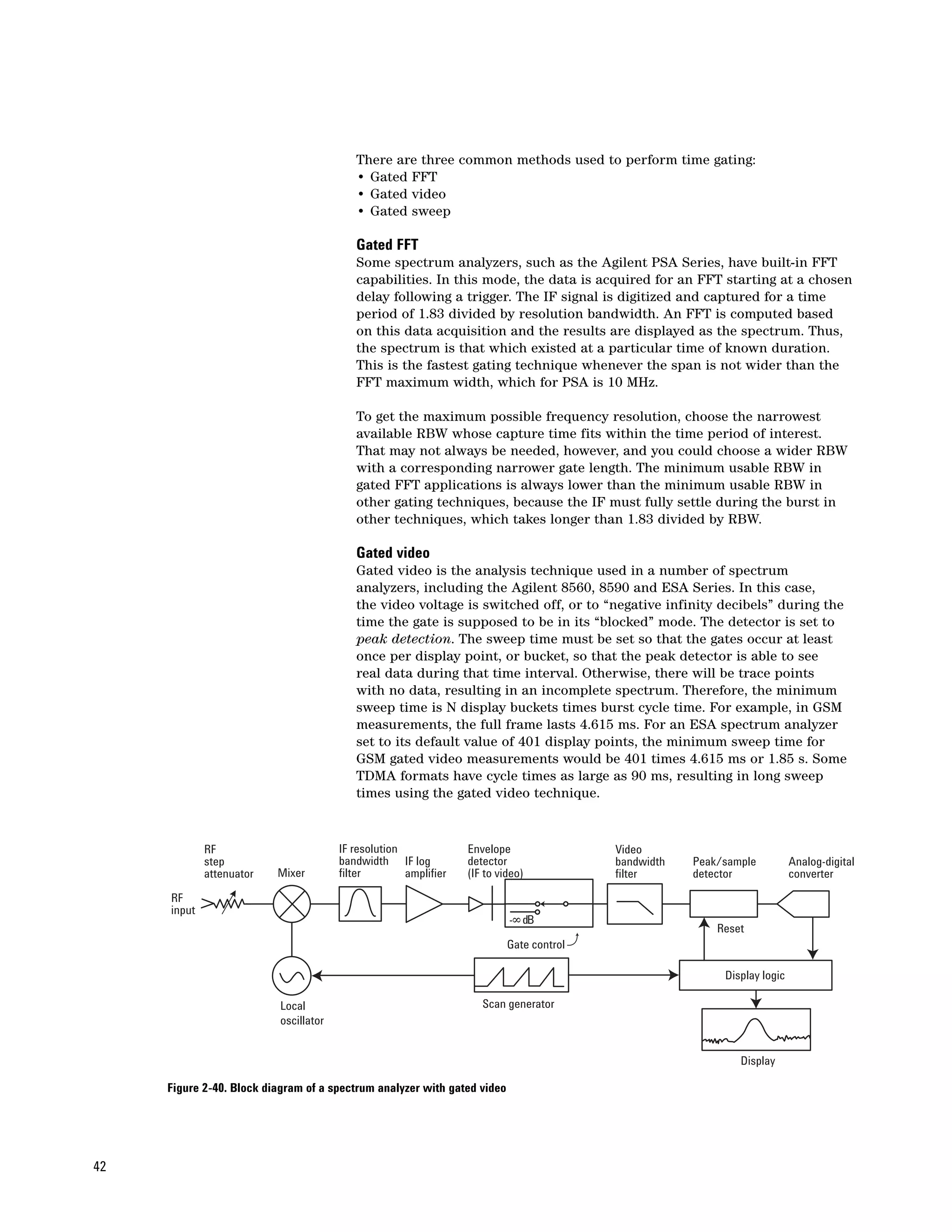 There are three common methods used to perform time gating:
                                          • Gated FFT
                                          • Gated video
                                          • Gated sweep

                                          Gated FFT
                                          Some spectrum analyzers, such as the Agilent PSA Series, have built-in FFT
                                          capabilities. In this mode, the data is acquired for an FFT starting at a chosen
                                          delay following a trigger. The IF signal is digitized and captured for a time
                                          period of 1.83 divided by resolution bandwidth. An FFT is computed based
                                          on this data acquisition and the results are displayed as the spectrum. Thus,
                                          the spectrum is that which existed at a particular time of known duration.
                                          This is the fastest gating technique whenever the span is not wider than the
                                          FFT maximum width, which for PSA is 10 MHz.

                                          To get the maximum possible frequency resolution, choose the narrowest
                                          available RBW whose capture time fits within the time period of interest.
                                          That may not always be needed, however, and you could choose a wider RBW
                                          with a corresponding narrower gate length. The minimum usable RBW in
                                          gated FFT applications is always lower than the minimum usable RBW in
                                          other gating techniques, because the IF must fully settle during the burst in
                                          other techniques, which takes longer than 1.83 divided by RBW.

                                          Gated video
                                          Gated video is the analysis technique used in a number of spectrum
                                          analyzers, including the Agilent 8560, 8590 and ESA Series. In this case,
                                          the video voltage is switched off, or to “negative infinity decibels” during the
                                          time the gate is supposed to be in its “blocked” mode. The detector is set to
                                          peak detection. The sweep time must be set so that the gates occur at least
                                          once per display point, or bucket, so that the peak detector is able to see
                                          real data during that time interval. Otherwise, there will be trace points
                                          with no data, resulting in an incomplete spectrum. Therefore, the minimum
                                          sweep time is N display buckets times burst cycle time. For example, in GSM
                                          measurements, the full frame lasts 4.615 ms. For an ESA spectrum analyzer
                                          set to its default value of 401 display points, the minimum sweep time for
                                          GSM gated video measurements would be 401 times 4.615 ms or 1.85 s. Some
                                          TDMA formats have cycle times as large as 90 ms, resulting in long sweep
                                          times using the gated video technique.


             RF                        IF resolution             Envelope                Video
             step                      bandwidth IF log          detector                bandwidth   Peak/sample          Analog-digital
             attenuator   Mixer        filter        amplifier   (IF to video)           filter      detector             converter

     RF
     input
                                                                          -$ dB
                                                                                                         Reset
                                                                          Gate control

                                                                                                          Display logic

                          Local                                     Scan generator
                          oscillator


                                                                                                             Display

     Figure 2-40. Block diagram of a spectrum analyzer with gated video




42
 