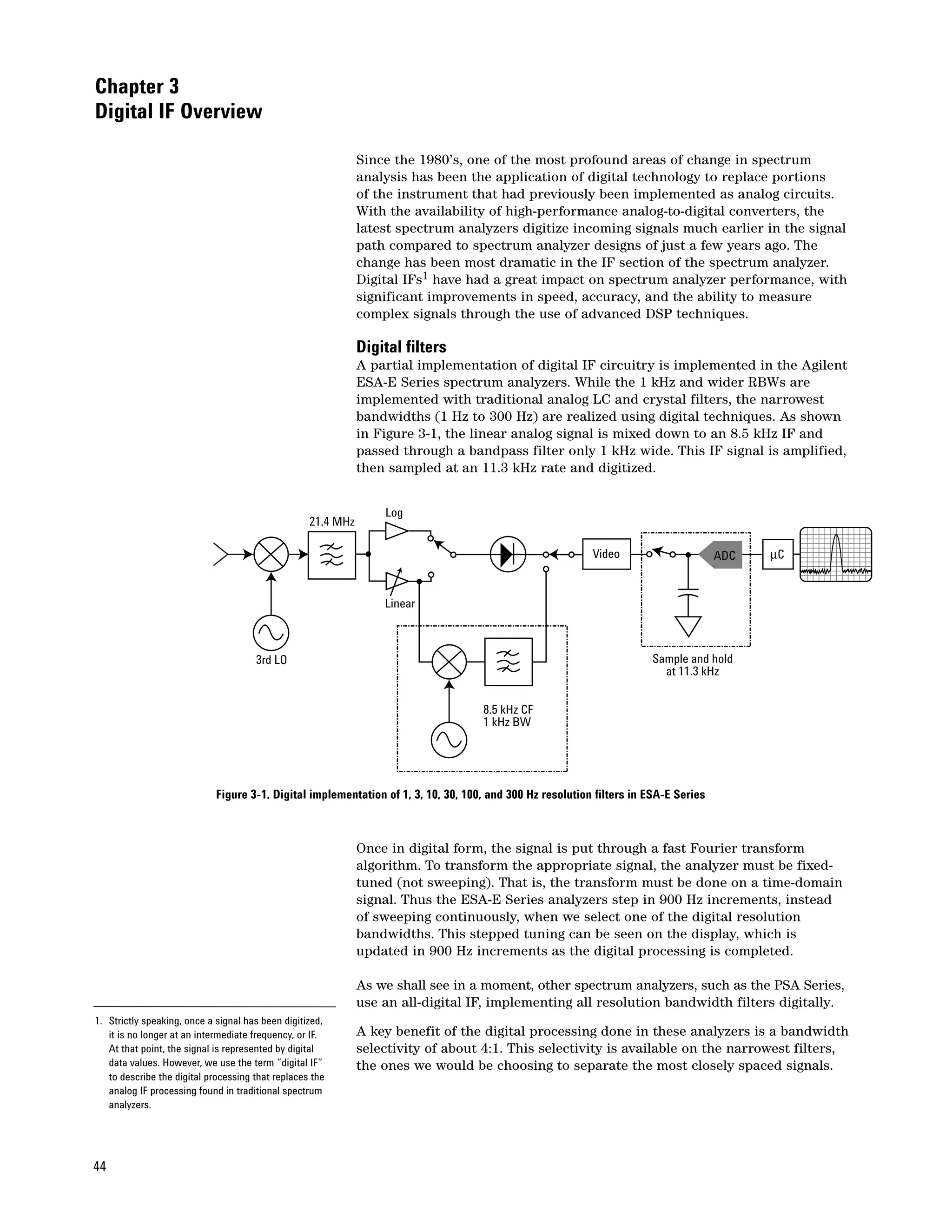 Chapter 3
Digital IF Overview

                                                              Since the 1980’s, one of the most profound areas of change in spectrum
                                                              analysis has been the application of digital technology to replace portions
                                                              of the instrument that had previously been implemented as analog circuits.
                                                              With the availability of high-performance analog-to-digital converters, the
                                                              latest spectrum analyzers digitize incoming signals much earlier in the signal
                                                              path compared to spectrum analyzer designs of just a few years ago. The
                                                              change has been most dramatic in the IF section of the spectrum analyzer.
                                                              Digital IFs1 have had a great impact on spectrum analyzer performance, with
                                                              significant improvements in speed, accuracy, and the ability to measure
                                                              complex signals through the use of advanced DSP techniques.

                                                              Digital filters
                                                              A partial implementation of digital IF circuitry is implemented in the Agilent
                                                              ESA-E Series spectrum analyzers. While the 1 kHz and wider RBWs are
                                                              implemented with traditional analog LC and crystal filters, the narrowest
                                                              bandwidths (1 Hz to 300 Hz) are realized using digital techniques. As shown
                                                              in Figure 3-1, the linear analog signal is mixed down to an 8.5 kHz IF and
                                                              passed through a bandpass filter only 1 kHz wide. This IF signal is amplified,
                                                              then sampled at an 11.3 kHz rate and digitized.


                                                                  Log
                                                   21.4 MHz

                                                                                                          Video                      ADC   µC


                                                                  Linear



                                      3rd LO                                                                           Sample and hold
                                                                                                                         at 11.3 kHz


                                                                                   8.5 kHz CF
                                                                                   1 kHz BW




                            Figure 3-1. Digital implementation of 1, 3, 10, 30, 100, and 300 Hz resolution filters in ESA-E Series



                                                              Once in digital form, the signal is put through a fast Fourier transform
                                                              algorithm. To transform the appropriate signal, the analyzer must be fixed-
                                                              tuned (not sweeping). That is, the transform must be done on a time-domain
                                                              signal. Thus the ESA-E Series analyzers step in 900 Hz increments, instead
                                                              of sweeping continuously, when we select one of the digital resolution
                                                              bandwidths. This stepped tuning can be seen on the display, which is
                                                              updated in 900 Hz increments as the digital processing is completed.

                                                              As we shall see in a moment, other spectrum analyzers, such as the PSA Series,
                                                              use an all-digital IF, implementing all resolution bandwidth filters digitally.
1. Strictly speaking, once a signal has been digitized,
   it is no longer at an intermediate frequency, or IF.       A key benefit of the digital processing done in these analyzers is a bandwidth
   At that point, the signal is represented by digital        selectivity of about 4:1. This selectivity is available on the narrowest filters,
   data values. However, we use the term “digital IF”         the ones we would be choosing to separate the most closely spaced signals.
   to describe the digital processing that replaces the
   analog IF processing found in traditional spectrum
   analyzers.




44
 