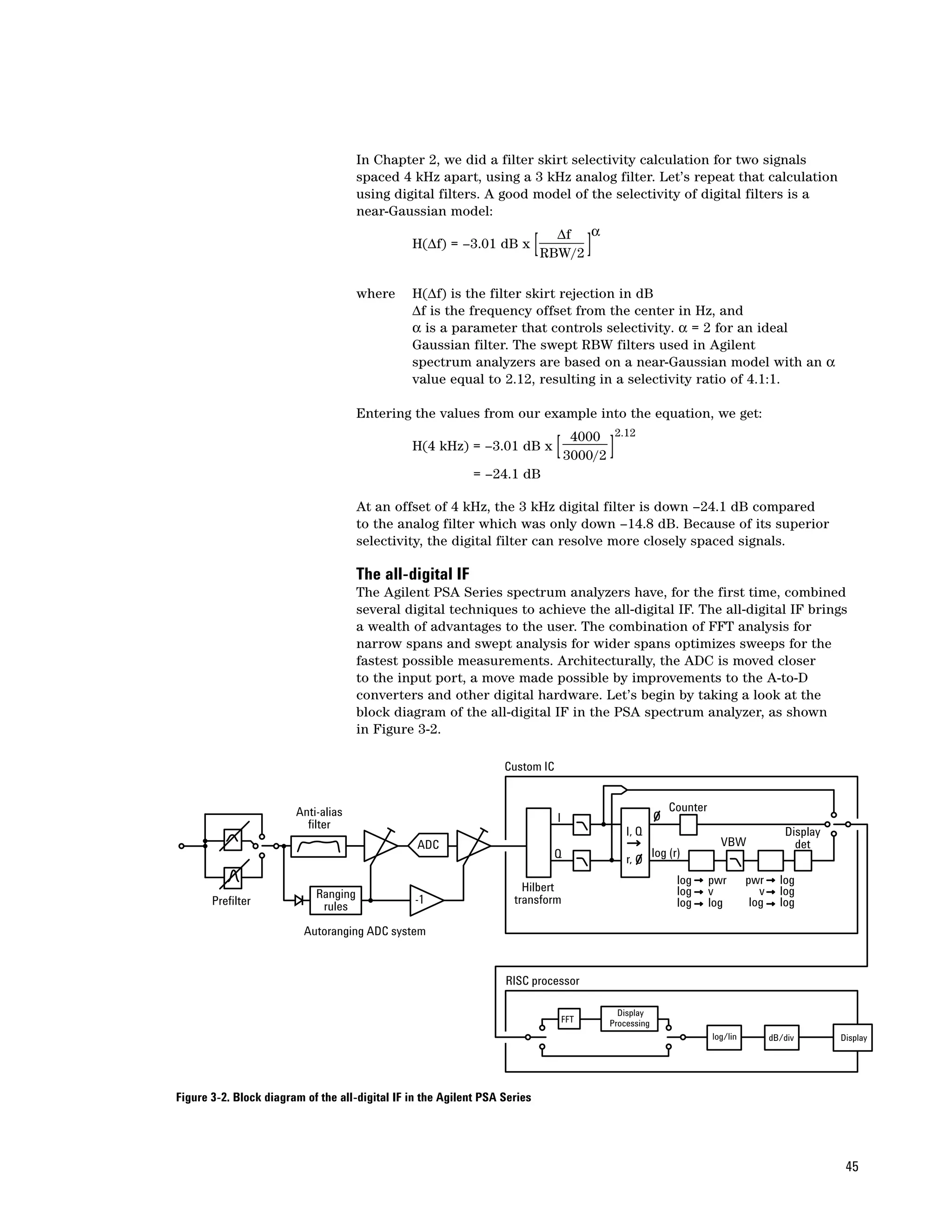 In Chapter 2, we did a filter skirt selectivity calculation for two signals
                                      spaced 4 kHz apart, using a 3 kHz analog filter. Let’s repeat that calculation
                                      using digital filters. A good model of the selectivity of digital filters is a
                                      near-Gaussian model:
                                                                       ∆f α
                                               H(∆f) = –3.01 dB x
                                                                     RBW/2  [             ]
                                      where     H(∆f) is the filter skirt rejection in dB
                                                ∆f is the frequency offset from the center in Hz, and
                                                α is a parameter that controls selectivity. α = 2 for an ideal
                                                Gaussian filter. The swept RBW filters used in Agilent
                                                spectrum analyzers are based on a near-Gaussian model with an α
                                                value equal to 2.12, resulting in a selectivity ratio of 4.1:1.

                                      Entering the values from our example into the equation, we get:
                                                                                   4000        2.12
                                                H(4 kHz) = –3.01 dB x           [ 3000/2 ]
                                                             = –24.1 dB

                                      At an offset of 4 kHz, the 3 kHz digital filter is down –24.1 dB compared
                                      to the analog filter which was only down –14.8 dB. Because of its superior
                                      selectivity, the digital filter can resolve more closely spaced signals.

                                      The all-digital IF
                                      The Agilent PSA Series spectrum analyzers have, for the first time, combined
                                      several digital techniques to achieve the all-digital IF. The all-digital IF brings
                                      a wealth of advantages to the user. The combination of FFT analysis for
                                      narrow spans and swept analysis for wider spans optimizes sweeps for the
                                      fastest possible measurements. Architecturally, the ADC is moved closer
                                      to the input port, a move made possible by improvements to the A-to-D
                                      converters and other digital hardware. Let’s begin by taking a look at the
                                      block diagram of the all-digital IF in the PSA spectrum analyzer, as shown
                                      in Figure 3-2.

                                                                   Custom IC


                        Anti-alias                                                                             Counter
                                                                                I
                          filter
                                                                                                  I, Q                                       Display
                                                 ADC                                                                       VBW                 det
                                                                                Q                          log (r)
                                                                                                  r,
                                                                                                                 log     pwr       pwr      log
                                                                       Hilbert                                   log     v            v     log
                            Ranging              -1                  transform
       Prefilter             rules                                                                               log     log        log     log

                          Autoranging ADC system


                                                                   RISC processor

                                                                                                Display
                                                                                    FFT       Processing
                                                                                                                         log/lin          dB/div       Display




Figure 3-2. Block diagram of the all-digital IF in the Agilent PSA Series




                                                                                                                                                        45
 