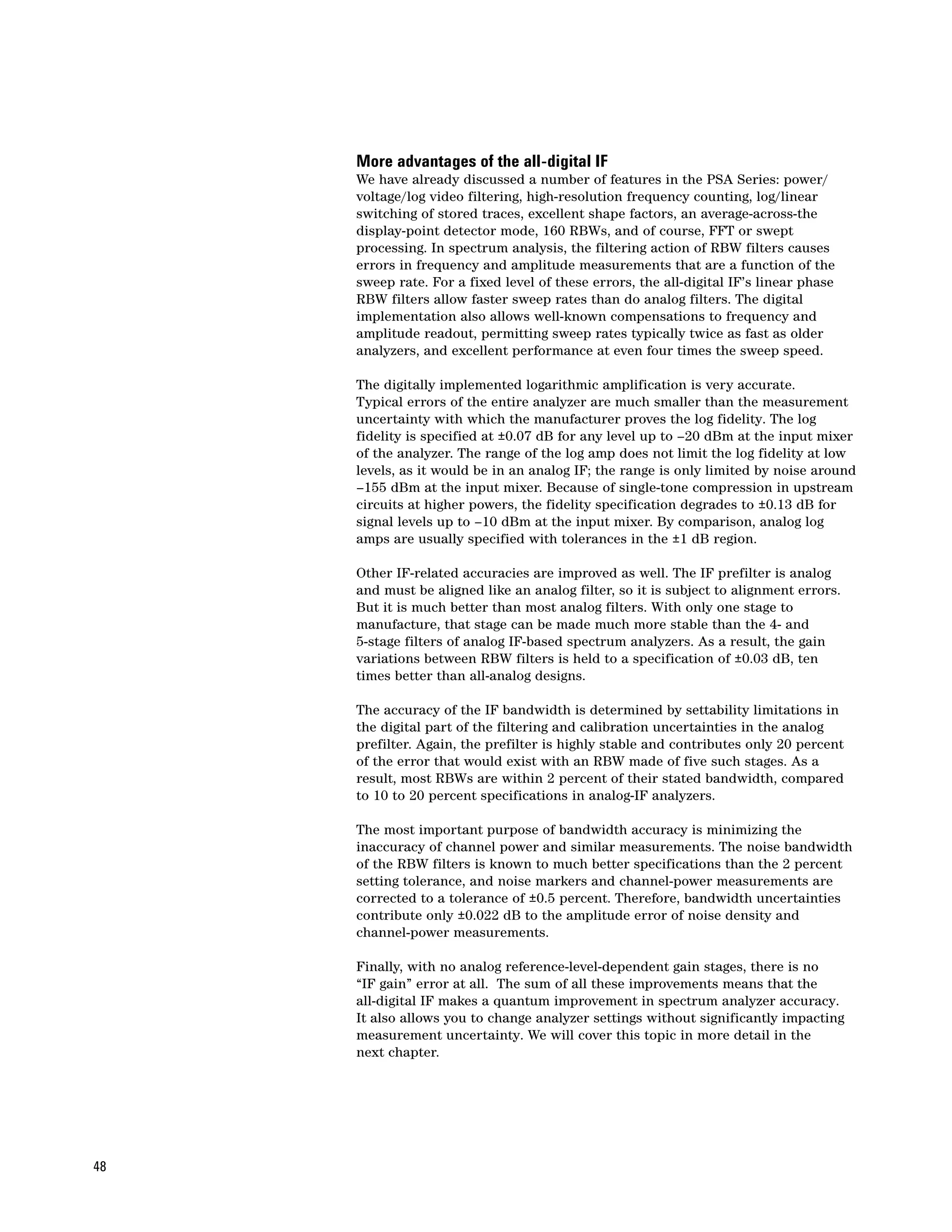 More advantages of the all-digital IF
     We have already discussed a number of features in the PSA Series: power/
     voltage/log video filtering, high-resolution frequency counting, log/linear
     switching of stored traces, excellent shape factors, an average-across-the
     display-point detector mode, 160 RBWs, and of course, FFT or swept
     processing. In spectrum analysis, the filtering action of RBW filters causes
     errors in frequency and amplitude measurements that are a function of the
     sweep rate. For a fixed level of these errors, the all-digital IF’s linear phase
     RBW filters allow faster sweep rates than do analog filters. The digital
     implementation also allows well-known compensations to frequency and
     amplitude readout, permitting sweep rates typically twice as fast as older
     analyzers, and excellent performance at even four times the sweep speed.

     The digitally implemented logarithmic amplification is very accurate.
     Typical errors of the entire analyzer are much smaller than the measurement
     uncertainty with which the manufacturer proves the log fidelity. The log
     fidelity is specified at ±0.07 dB for any level up to –20 dBm at the input mixer
     of the analyzer. The range of the log amp does not limit the log fidelity at low
     levels, as it would be in an analog IF; the range is only limited by noise around
     –155 dBm at the input mixer. Because of single-tone compression in upstream
     circuits at higher powers, the fidelity specification degrades to ±0.13 dB for
     signal levels up to –10 dBm at the input mixer. By comparison, analog log
     amps are usually specified with tolerances in the ±1 dB region.

     Other IF-related accuracies are improved as well. The IF prefilter is analog
     and must be aligned like an analog filter, so it is subject to alignment errors.
     But it is much better than most analog filters. With only one stage to
     manufacture, that stage can be made much more stable than the 4- and
     5-stage filters of analog IF-based spectrum analyzers. As a result, the gain
     variations between RBW filters is held to a specification of ±0.03 dB, ten
     times better than all-analog designs.

     The accuracy of the IF bandwidth is determined by settability limitations in
     the digital part of the filtering and calibration uncertainties in the analog
     prefilter. Again, the prefilter is highly stable and contributes only 20 percent
     of the error that would exist with an RBW made of five such stages. As a
     result, most RBWs are within 2 percent of their stated bandwidth, compared
     to 10 to 20 percent specifications in analog-IF analyzers.

     The most important purpose of bandwidth accuracy is minimizing the
     inaccuracy of channel power and similar measurements. The noise bandwidth
     of the RBW filters is known to much better specifications than the 2 percent
     setting tolerance, and noise markers and channel-power measurements are
     corrected to a tolerance of ±0.5 percent. Therefore, bandwidth uncertainties
     contribute only ±0.022 dB to the amplitude error of noise density and
     channel-power measurements.

     Finally, with no analog reference-level-dependent gain stages, there is no
     “IF gain” error at all. The sum of all these improvements means that the
     all-digital IF makes a quantum improvement in spectrum analyzer accuracy.
     It also allows you to change analyzer settings without significantly impacting
     measurement uncertainty. We will cover this topic in more detail in the
     next chapter.




48
 