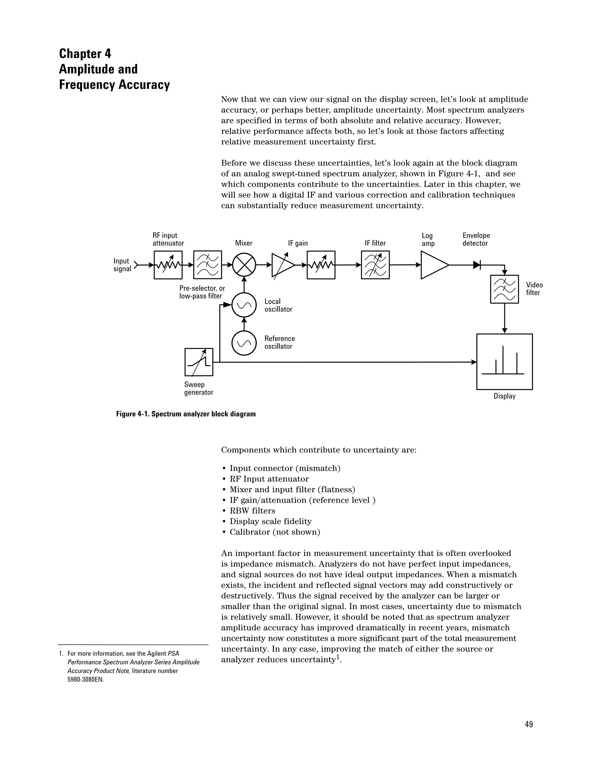 Chapter 4
Amplitude and
Frequency Accuracy
                                                         Now that we can view our signal on the display screen, let’s look at amplitude
                                                         accuracy, or perhaps better, amplitude uncertainty. Most spectrum analyzers
                                                         are specified in terms of both absolute and relative accuracy. However,
                                                         relative performance affects both, so let’s look at those factors affecting
                                                         relative measurement uncertainty first.

                                                         Before we discuss these uncertainties, let’s look again at the block diagram
                                                         of an analog swept-tuned spectrum analyzer, shown in Figure 4-1, and see
                                                         which components contribute to the uncertainties. Later in this chapter, we
                                                         will see how a digital IF and various correction and calibration techniques
                                                         can substantially reduce measurement uncertainty.


                                RF input                                                                    Log       Envelope
                                attenuator                    Mixer           IF gain           IF filter   amp       detector

                  Input
                  signal

                                         Pre-selector, or                                                                                  Video
                                         low-pass filter                                                                                   filter
                                                                      Local
                                                                      oscillator


                                                                      Reference
                                                                      oscillator



                                             Sweep
                                             generator                                                                           Display

                   Figure 4-1. Spectrum analyzer block diagram



                                                         Components which contribute to uncertainty are:

                                                         •   Input connector (mismatch)
                                                         •   RF Input attenuator
                                                         •   Mixer and input filter (flatness)
                                                         •   IF gain/attenuation (reference level )
                                                         •   RBW filters
                                                         •   Display scale fidelity
                                                         •   Calibrator (not shown)

                                                         An important factor in measurement uncertainty that is often overlooked
                                                         is impedance mismatch. Analyzers do not have perfect input impedances,
                                                         and signal sources do not have ideal output impedances. When a mismatch
                                                         exists, the incident and reflected signal vectors may add constructively or
                                                         destructively. Thus the signal received by the analyzer can be larger or
                                                         smaller than the original signal. In most cases, uncertainty due to mismatch
                                                         is relatively small. However, it should be noted that as spectrum analyzer
                                                         amplitude accuracy has improved dramatically in recent years, mismatch
                                                         uncertainty now constitutes a more significant part of the total measurement
1. For more information, see the Agilent PSA
                                                         uncertainty. In any case, improving the match of either the source or
   Performance Spectrum Analyzer Series Amplitude        analyzer reduces uncertainty1.
   Accuracy Product Note, literature number
   5980-3080EN.




                                                                                                                                           49
 