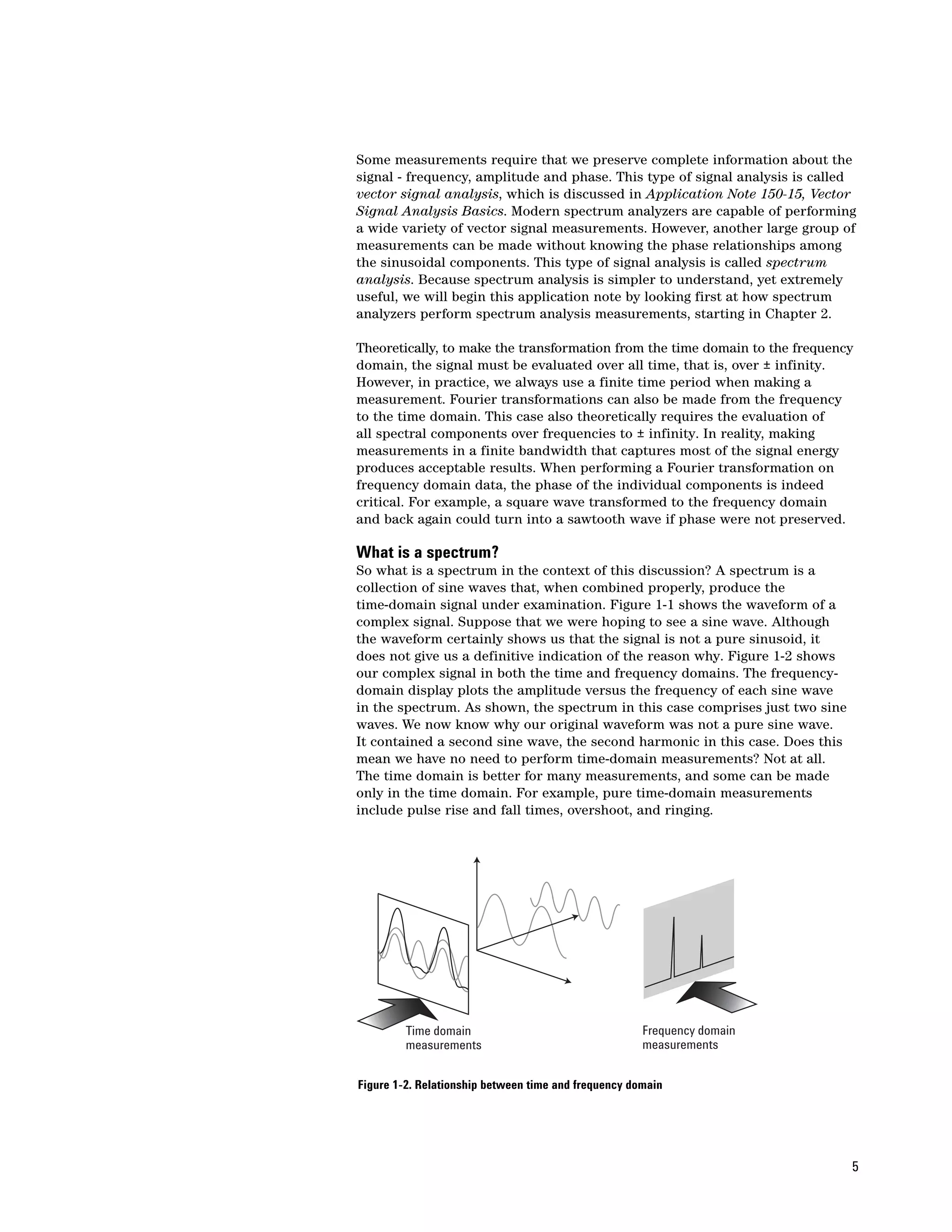 Some measurements require that we preserve complete information about the
signal - frequency, amplitude and phase. This type of signal analysis is called
vector signal analysis, which is discussed in Application Note 150-15, Vector
Signal Analysis Basics. Modern spectrum analyzers are capable of performing
a wide variety of vector signal measurements. However, another large group of
measurements can be made without knowing the phase relationships among
the sinusoidal components. This type of signal analysis is called spectrum
analysis. Because spectrum analysis is simpler to understand, yet extremely
useful, we will begin this application note by looking first at how spectrum
analyzers perform spectrum analysis measurements, starting in Chapter 2.

Theoretically, to make the transformation from the time domain to the frequency
domain, the signal must be evaluated over all time, that is, over ± infinity.
However, in practice, we always use a finite time period when making a
measurement. Fourier transformations can also be made from the frequency
to the time domain. This case also theoretically requires the evaluation of
all spectral components over frequencies to ± infinity. In reality, making
measurements in a finite bandwidth that captures most of the signal energy
produces acceptable results. When performing a Fourier transformation on
frequency domain data, the phase of the individual components is indeed
critical. For example, a square wave transformed to the frequency domain
and back again could turn into a sawtooth wave if phase were not preserved.

What is a spectrum?
So what is a spectrum in the context of this discussion? A spectrum is a
collection of sine waves that, when combined properly, produce the
time-domain signal under examination. Figure 1-1 shows the waveform of a
complex signal. Suppose that we were hoping to see a sine wave. Although
the waveform certainly shows us that the signal is not a pure sinusoid, it
does not give us a definitive indication of the reason why. Figure 1-2 shows
our complex signal in both the time and frequency domains. The frequency-
domain display plots the amplitude versus the frequency of each sine wave
in the spectrum. As shown, the spectrum in this case comprises just two sine
waves. We now know why our original waveform was not a pure sine wave.
It contained a second sine wave, the second harmonic in this case. Does this
mean we have no need to perform time-domain measurements? Not at all.
The time domain is better for many measurements, and some can be made
only in the time domain. For example, pure time-domain measurements
include pulse rise and fall times, overshoot, and ringing.




         Time domain                                  Frequency domain
         measurements                                 measurements


Figure 1-2. Relationship between time and frequency domain




                                                                               5
 