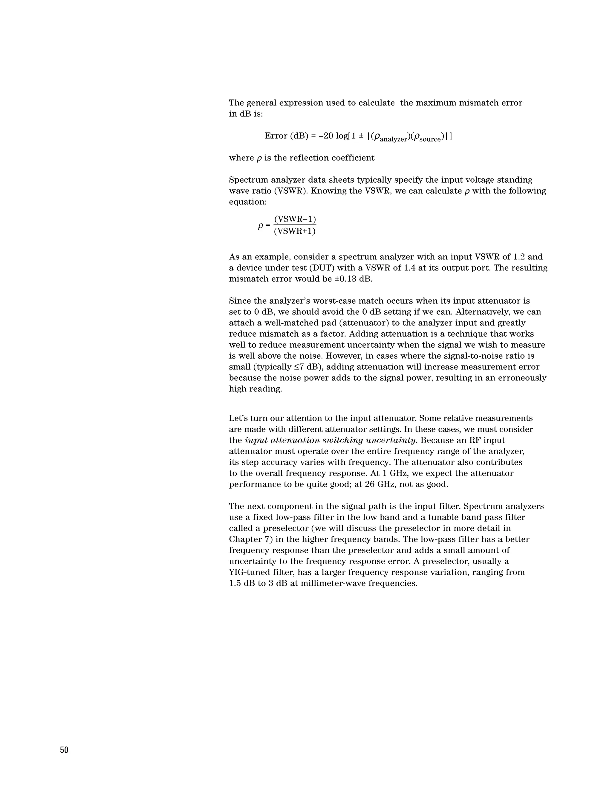 The general expression used to calculate the maximum mismatch error
     in dB is:

              Error (dB) = –20 log[1 ± |(ρanalyzer)(ρsource)|]

     where ρ is the reflection coefficient

     Spectrum analyzer data sheets typically specify the input voltage standing
     wave ratio (VSWR). Knowing the VSWR, we can calculate ρ with the following
     equation:
                 (VSWR–1)
            ρ=
                 (VSWR+1)

     As an example, consider a spectrum analyzer with an input VSWR of 1.2 and
     a device under test (DUT) with a VSWR of 1.4 at its output port. The resulting
     mismatch error would be ±0.13 dB.

     Since the analyzer’s worst-case match occurs when its input attenuator is
     set to 0 dB, we should avoid the 0 dB setting if we can. Alternatively, we can
     attach a well-matched pad (attenuator) to the analyzer input and greatly
     reduce mismatch as a factor. Adding attenuation is a technique that works
     well to reduce measurement uncertainty when the signal we wish to measure
     is well above the noise. However, in cases where the signal-to-noise ratio is
     small (typically ≤7 dB), adding attenuation will increase measurement error
     because the noise power adds to the signal power, resulting in an erroneously
     high reading.


     Let’s turn our attention to the input attenuator. Some relative measurements
     are made with different attenuator settings. In these cases, we must consider
     the input attenuation switching uncertainty. Because an RF input
     attenuator must operate over the entire frequency range of the analyzer,
     its step accuracy varies with frequency. The attenuator also contributes
     to the overall frequency response. At 1 GHz, we expect the attenuator
     performance to be quite good; at 26 GHz, not as good.

     The next component in the signal path is the input filter. Spectrum analyzers
     use a fixed low-pass filter in the low band and a tunable band pass filter
     called a preselector (we will discuss the preselector in more detail in
     Chapter 7) in the higher frequency bands. The low-pass filter has a better
     frequency response than the preselector and adds a small amount of
     uncertainty to the frequency response error. A preselector, usually a
     YIG-tuned filter, has a larger frequency response variation, ranging from
     1.5 dB to 3 dB at millimeter-wave frequencies.




50
 