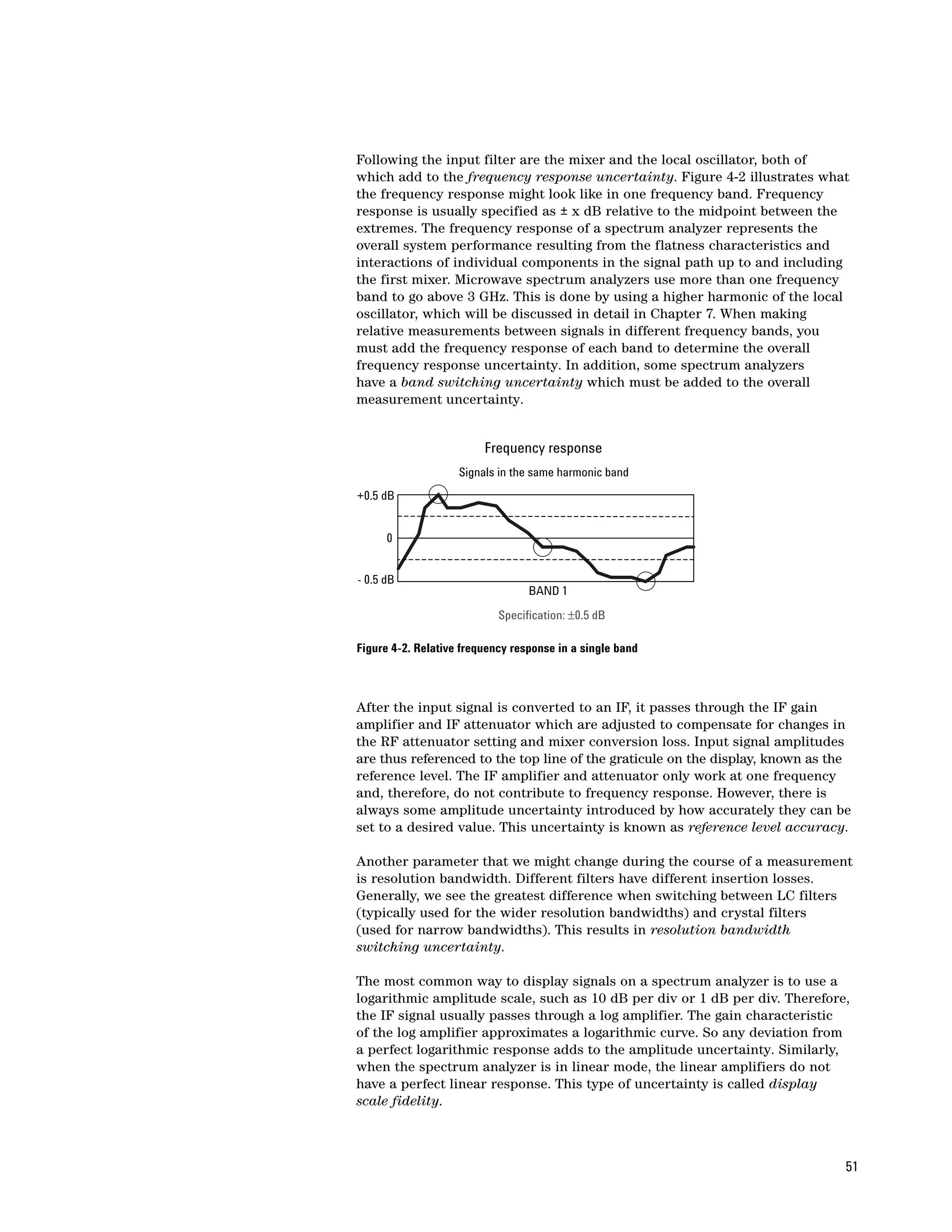 Following the input filter are the mixer and the local oscillator, both of
which add to the frequency response uncertainty. Figure 4-2 illustrates what
the frequency response might look like in one frequency band. Frequency
response is usually specified as ± x dB relative to the midpoint between the
extremes. The frequency response of a spectrum analyzer represents the
overall system performance resulting from the flatness characteristics and
interactions of individual components in the signal path up to and including
the first mixer. Microwave spectrum analyzers use more than one frequency
band to go above 3 GHz. This is done by using a higher harmonic of the local
oscillator, which will be discussed in detail in Chapter 7. When making
relative measurements between signals in different frequency bands, you
must add the frequency response of each band to determine the overall
frequency response uncertainty. In addition, some spectrum analyzers
have a band switching uncertainty which must be added to the overall
measurement uncertainty.


                         Frequency response
                    Signals in the same harmonic band
+0.5 dB


      0


- 0.5 dB
                                  BAND 1
                            Specification: ±0.5 dB

Figure 4-2. Relative frequency response in a single band



After the input signal is converted to an IF, it passes through the IF gain
amplifier and IF attenuator which are adjusted to compensate for changes in
the RF attenuator setting and mixer conversion loss. Input signal amplitudes
are thus referenced to the top line of the graticule on the display, known as the
reference level. The IF amplifier and attenuator only work at one frequency
and, therefore, do not contribute to frequency response. However, there is
always some amplitude uncertainty introduced by how accurately they can be
set to a desired value. This uncertainty is known as reference level accuracy.

Another parameter that we might change during the course of a measurement
is resolution bandwidth. Different filters have different insertion losses.
Generally, we see the greatest difference when switching between LC filters
(typically used for the wider resolution bandwidths) and crystal filters
(used for narrow bandwidths). This results in resolution bandwidth
switching uncertainty.

The most common way to display signals on a spectrum analyzer is to use a
logarithmic amplitude scale, such as 10 dB per div or 1 dB per div. Therefore,
the IF signal usually passes through a log amplifier. The gain characteristic
of the log amplifier approximates a logarithmic curve. So any deviation from
a perfect logarithmic response adds to the amplitude uncertainty. Similarly,
when the spectrum analyzer is in linear mode, the linear amplifiers do not
have a perfect linear response. This type of uncertainty is called display
scale fidelity.



                                                                                51
 