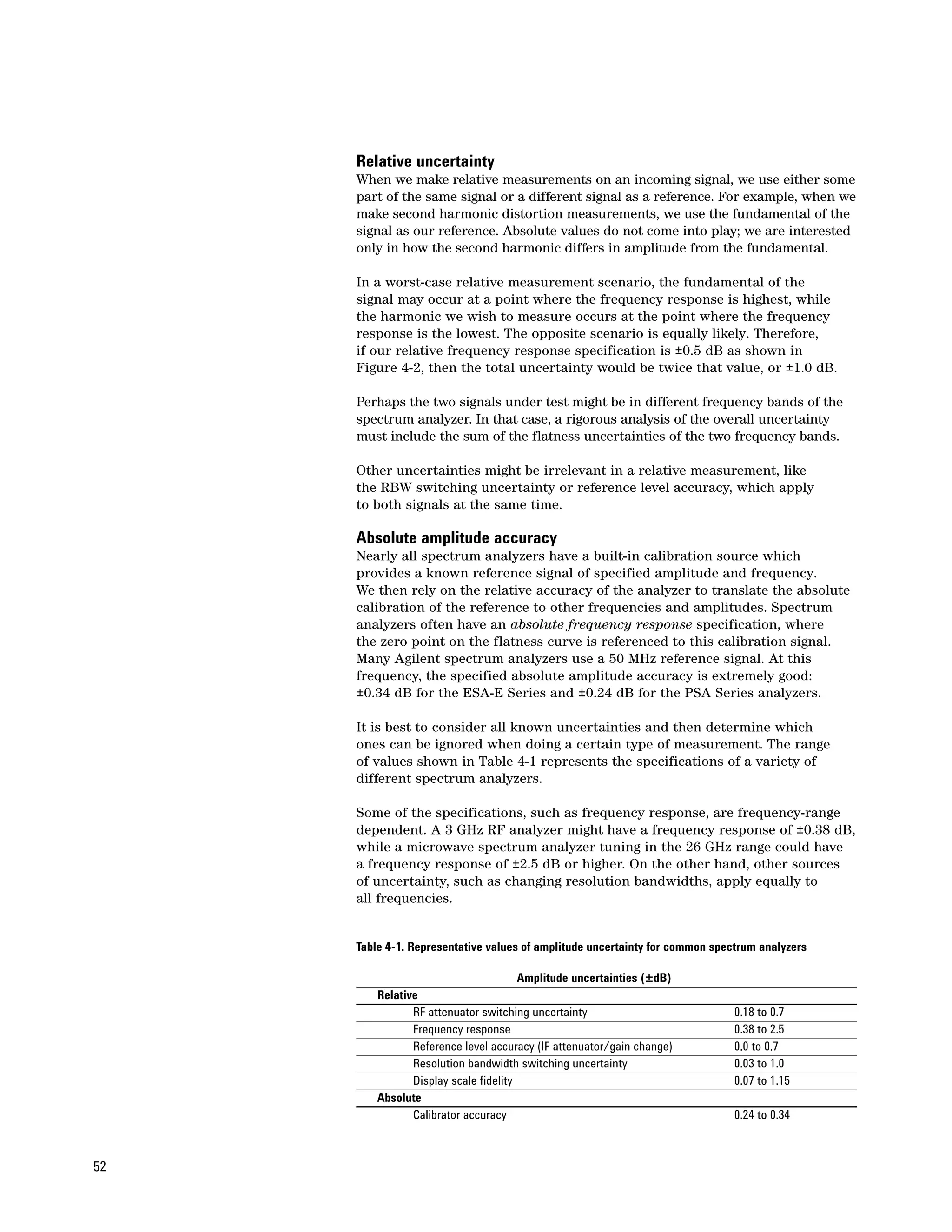 Relative uncertainty
     When we make relative measurements on an incoming signal, we use either some
     part of the same signal or a different signal as a reference. For example, when we
     make second harmonic distortion measurements, we use the fundamental of the
     signal as our reference. Absolute values do not come into play; we are interested
     only in how the second harmonic differs in amplitude from the fundamental.

     In a worst-case relative measurement scenario, the fundamental of the
     signal may occur at a point where the frequency response is highest, while
     the harmonic we wish to measure occurs at the point where the frequency
     response is the lowest. The opposite scenario is equally likely. Therefore,
     if our relative frequency response specification is ±0.5 dB as shown in
     Figure 4-2, then the total uncertainty would be twice that value, or ±1.0 dB.

     Perhaps the two signals under test might be in different frequency bands of the
     spectrum analyzer. In that case, a rigorous analysis of the overall uncertainty
     must include the sum of the flatness uncertainties of the two frequency bands.

     Other uncertainties might be irrelevant in a relative measurement, like
     the RBW switching uncertainty or reference level accuracy, which apply
     to both signals at the same time.

     Absolute amplitude accuracy
     Nearly all spectrum analyzers have a built-in calibration source which
     provides a known reference signal of specified amplitude and frequency.
     We then rely on the relative accuracy of the analyzer to translate the absolute
     calibration of the reference to other frequencies and amplitudes. Spectrum
     analyzers often have an absolute frequency response specification, where
     the zero point on the flatness curve is referenced to this calibration signal.
     Many Agilent spectrum analyzers use a 50 MHz reference signal. At this
     frequency, the specified absolute amplitude accuracy is extremely good:
     ±0.34 dB for the ESA-E Series and ±0.24 dB for the PSA Series analyzers.

     It is best to consider all known uncertainties and then determine which
     ones can be ignored when doing a certain type of measurement. The range
     of values shown in Table 4-1 represents the specifications of a variety of
     different spectrum analyzers.

     Some of the specifications, such as frequency response, are frequency-range
     dependent. A 3 GHz RF analyzer might have a frequency response of ±0.38 dB,
     while a microwave spectrum analyzer tuning in the 26 GHz range could have
     a frequency response of ±2.5 dB or higher. On the other hand, other sources
     of uncertainty, such as changing resolution bandwidths, apply equally to
     all frequencies.


     Table 4-1. Representative values of amplitude uncertainty for common spectrum analyzers

                                       Amplitude uncertainties (±dB)
         Relative
                RF attenuator switching uncertainty                           0.18 to 0.7
                Frequency response                                            0.38 to 2.5
                Reference level accuracy (IF attenuator/gain change)          0.0 to 0.7
                Resolution bandwidth switching uncertainty                    0.03 to 1.0
                Display scale fidelity                                        0.07 to 1.15
         Absolute
                Calibrator accuracy                                           0.24 to 0.34



52
 