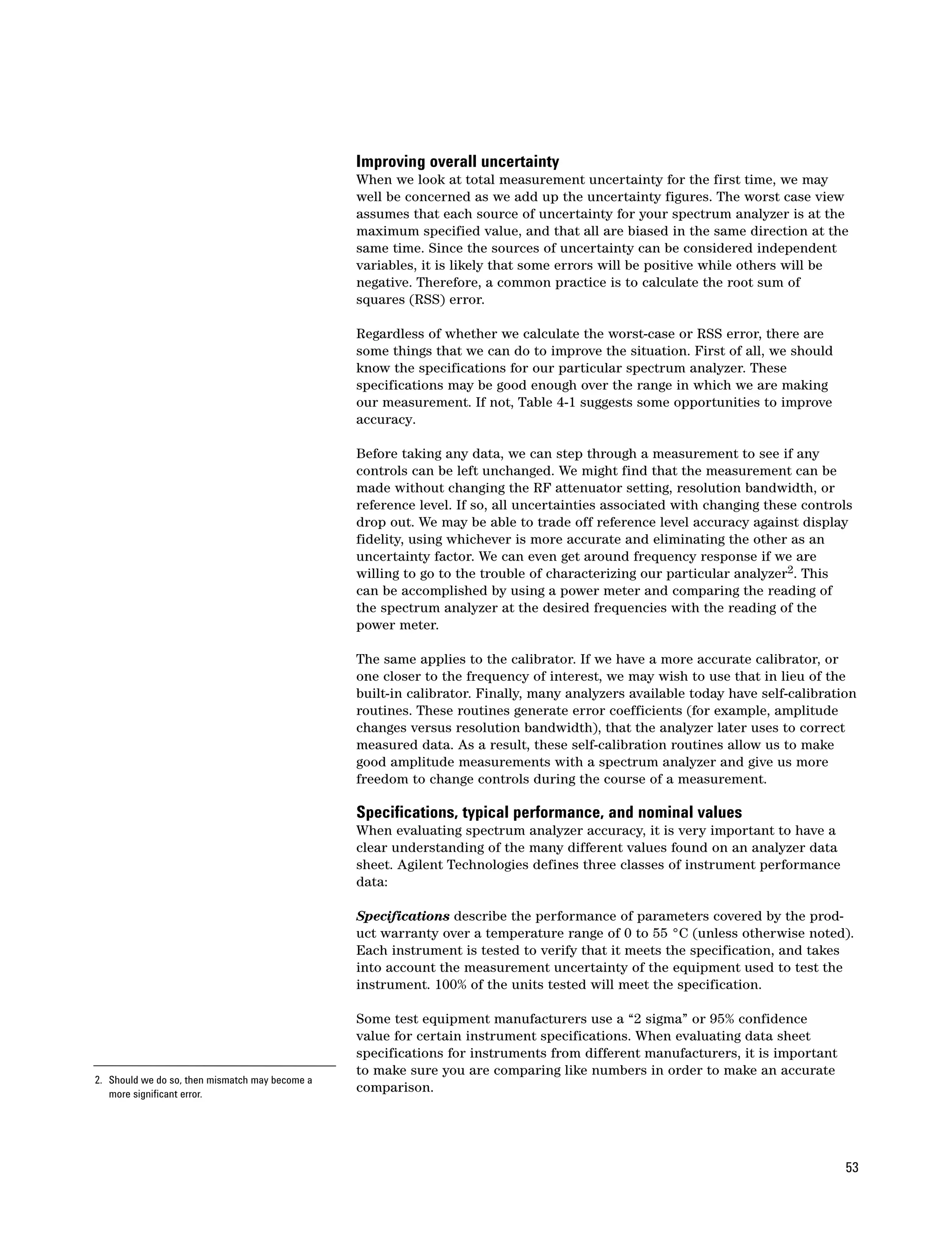 Improving overall uncertainty
                                                 When we look at total measurement uncertainty for the first time, we may
                                                 well be concerned as we add up the uncertainty figures. The worst case view
                                                 assumes that each source of uncertainty for your spectrum analyzer is at the
                                                 maximum specified value, and that all are biased in the same direction at the
                                                 same time. Since the sources of uncertainty can be considered independent
                                                 variables, it is likely that some errors will be positive while others will be
                                                 negative. Therefore, a common practice is to calculate the root sum of
                                                 squares (RSS) error.

                                                 Regardless of whether we calculate the worst-case or RSS error, there are
                                                 some things that we can do to improve the situation. First of all, we should
                                                 know the specifications for our particular spectrum analyzer. These
                                                 specifications may be good enough over the range in which we are making
                                                 our measurement. If not, Table 4-1 suggests some opportunities to improve
                                                 accuracy.

                                                 Before taking any data, we can step through a measurement to see if any
                                                 controls can be left unchanged. We might find that the measurement can be
                                                 made without changing the RF attenuator setting, resolution bandwidth, or
                                                 reference level. If so, all uncertainties associated with changing these controls
                                                 drop out. We may be able to trade off reference level accuracy against display
                                                 fidelity, using whichever is more accurate and eliminating the other as an
                                                 uncertainty factor. We can even get around frequency response if we are
                                                 willing to go to the trouble of characterizing our particular analyzer2. This
                                                 can be accomplished by using a power meter and comparing the reading of
                                                 the spectrum analyzer at the desired frequencies with the reading of the
                                                 power meter.

                                                 The same applies to the calibrator. If we have a more accurate calibrator, or
                                                 one closer to the frequency of interest, we may wish to use that in lieu of the
                                                 built-in calibrator. Finally, many analyzers available today have self-calibration
                                                 routines. These routines generate error coefficients (for example, amplitude
                                                 changes versus resolution bandwidth), that the analyzer later uses to correct
                                                 measured data. As a result, these self-calibration routines allow us to make
                                                 good amplitude measurements with a spectrum analyzer and give us more
                                                 freedom to change controls during the course of a measurement.

                                                 Specifications, typical performance, and nominal values
                                                 When evaluating spectrum analyzer accuracy, it is very important to have a
                                                 clear understanding of the many different values found on an analyzer data
                                                 sheet. Agilent Technologies defines three classes of instrument performance
                                                 data:

                                                 Specifications describe the performance of parameters covered by the prod-
                                                 uct warranty over a temperature range of 0 to 55 °C (unless otherwise noted).
                                                 Each instrument is tested to verify that it meets the specification, and takes
                                                 into account the measurement uncertainty of the equipment used to test the
                                                 instrument. 100% of the units tested will meet the specification.

                                                 Some test equipment manufacturers use a “2 sigma” or 95% confidence
                                                 value for certain instrument specifications. When evaluating data sheet
                                                 specifications for instruments from different manufacturers, it is important
                                                 to make sure you are comparing like numbers in order to make an accurate
2. Should we do so, then mismatch may become a
   more significant error.
                                                 comparison.




                                                                                                                                 53
 
