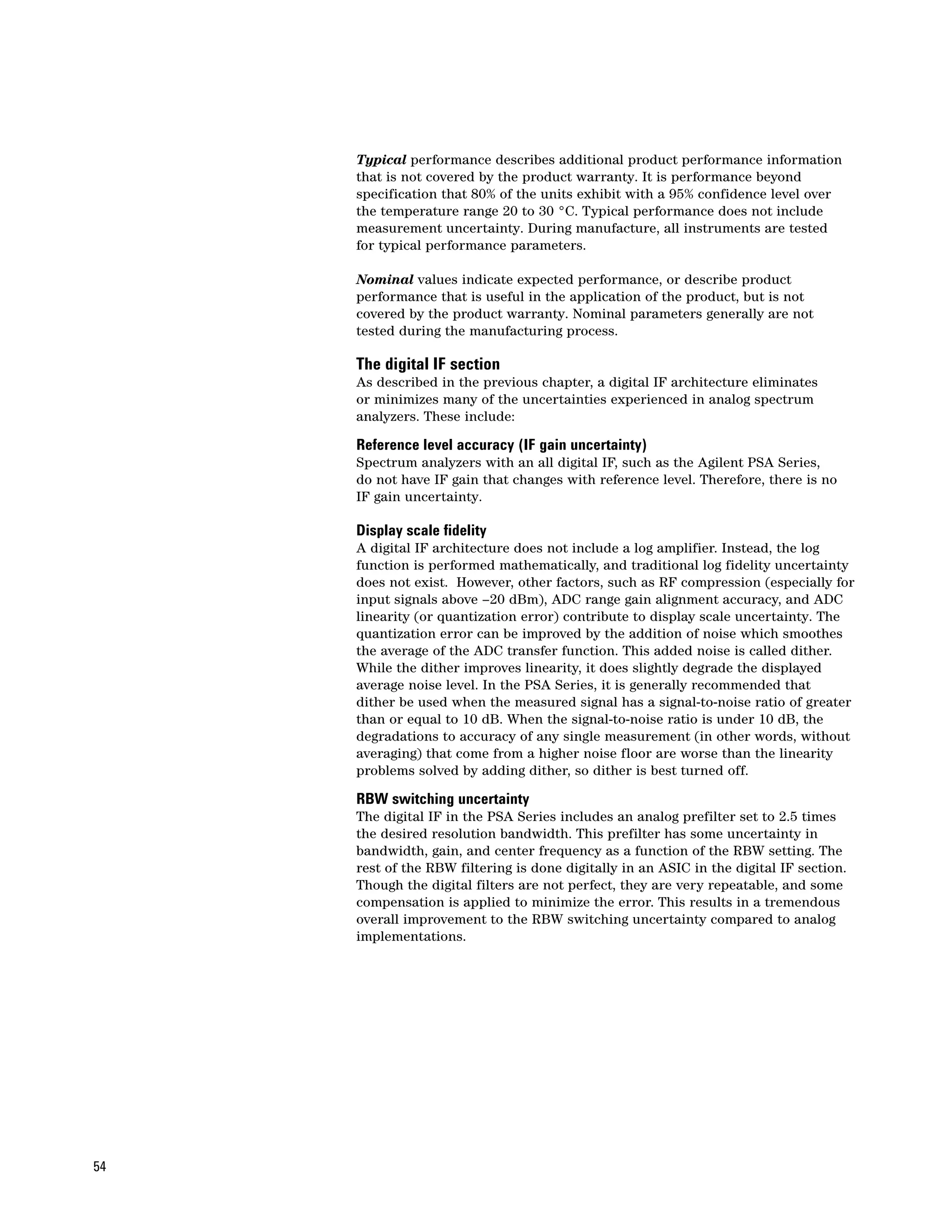 Typical performance describes additional product performance information
     that is not covered by the product warranty. It is performance beyond
     specification that 80% of the units exhibit with a 95% confidence level over
     the temperature range 20 to 30 °C. Typical performance does not include
     measurement uncertainty. During manufacture, all instruments are tested
     for typical performance parameters.

     Nominal values indicate expected performance, or describe product
     performance that is useful in the application of the product, but is not
     covered by the product warranty. Nominal parameters generally are not
     tested during the manufacturing process.

     The digital IF section
     As described in the previous chapter, a digital IF architecture eliminates
     or minimizes many of the uncertainties experienced in analog spectrum
     analyzers. These include:

     Reference level accuracy (IF gain uncertainty)
     Spectrum analyzers with an all digital IF, such as the Agilent PSA Series,
     do not have IF gain that changes with reference level. Therefore, there is no
     IF gain uncertainty.

     Display scale fidelity
     A digital IF architecture does not include a log amplifier. Instead, the log
     function is performed mathematically, and traditional log fidelity uncertainty
     does not exist. However, other factors, such as RF compression (especially for
     input signals above –20 dBm), ADC range gain alignment accuracy, and ADC
     linearity (or quantization error) contribute to display scale uncertainty. The
     quantization error can be improved by the addition of noise which smoothes
     the average of the ADC transfer function. This added noise is called dither.
     While the dither improves linearity, it does slightly degrade the displayed
     average noise level. In the PSA Series, it is generally recommended that
     dither be used when the measured signal has a signal-to-noise ratio of greater
     than or equal to 10 dB. When the signal-to-noise ratio is under 10 dB, the
     degradations to accuracy of any single measurement (in other words, without
     averaging) that come from a higher noise floor are worse than the linearity
     problems solved by adding dither, so dither is best turned off.

     RBW switching uncertainty
     The digital IF in the PSA Series includes an analog prefilter set to 2.5 times
     the desired resolution bandwidth. This prefilter has some uncertainty in
     bandwidth, gain, and center frequency as a function of the RBW setting. The
     rest of the RBW filtering is done digitally in an ASIC in the digital IF section.
     Though the digital filters are not perfect, they are very repeatable, and some
     compensation is applied to minimize the error. This results in a tremendous
     overall improvement to the RBW switching uncertainty compared to analog
     implementations.




54
 