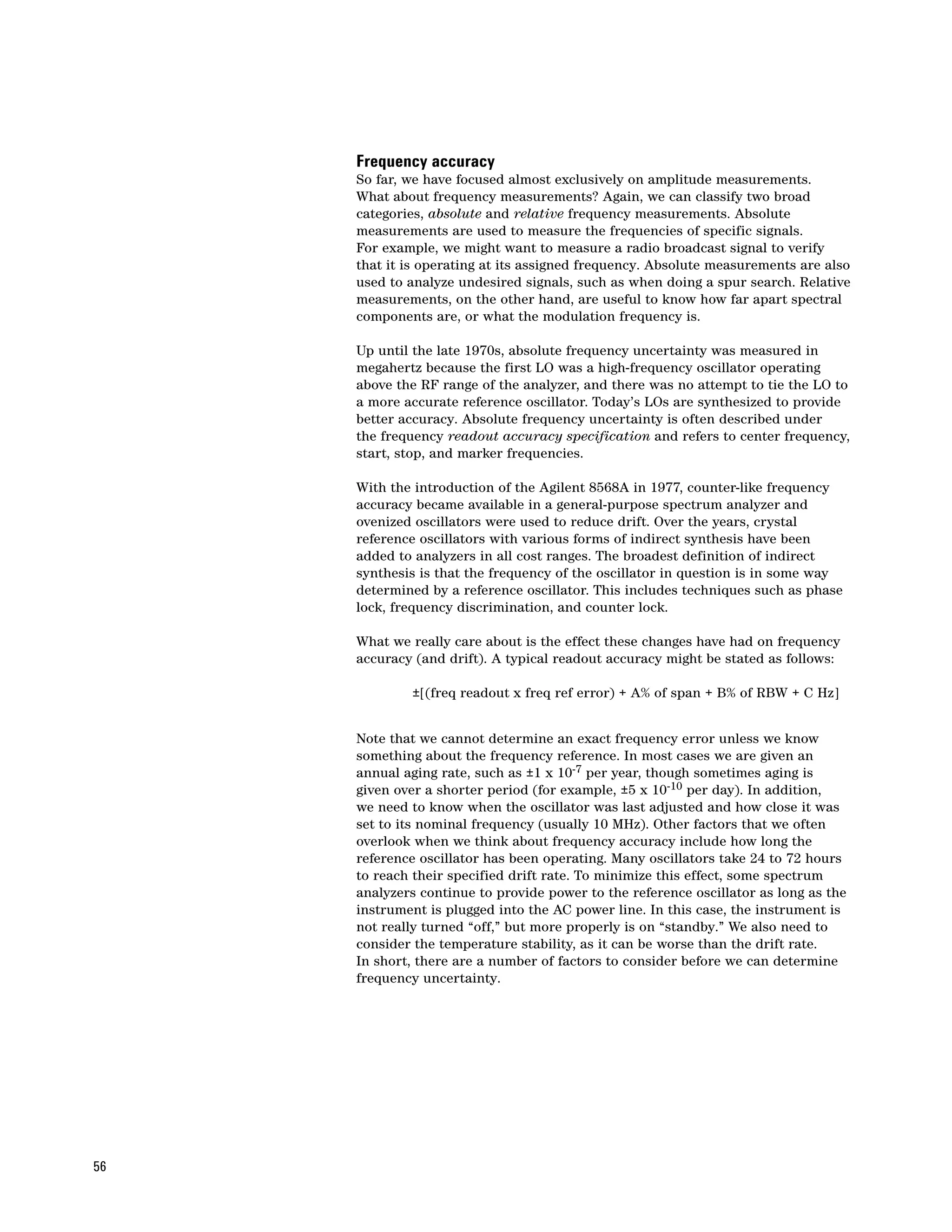 Frequency accuracy
     So far, we have focused almost exclusively on amplitude measurements.
     What about frequency measurements? Again, we can classify two broad
     categories, absolute and relative frequency measurements. Absolute
     measurements are used to measure the frequencies of specific signals.
     For example, we might want to measure a radio broadcast signal to verify
     that it is operating at its assigned frequency. Absolute measurements are also
     used to analyze undesired signals, such as when doing a spur search. Relative
     measurements, on the other hand, are useful to know how far apart spectral
     components are, or what the modulation frequency is.

     Up until the late 1970s, absolute frequency uncertainty was measured in
     megahertz because the first LO was a high-frequency oscillator operating
     above the RF range of the analyzer, and there was no attempt to tie the LO to
     a more accurate reference oscillator. Today’s LOs are synthesized to provide
     better accuracy. Absolute frequency uncertainty is often described under
     the frequency readout accuracy specification and refers to center frequency,
     start, stop, and marker frequencies.

     With the introduction of the Agilent 8568A in 1977, counter-like frequency
     accuracy became available in a general-purpose spectrum analyzer and
     ovenized oscillators were used to reduce drift. Over the years, crystal
     reference oscillators with various forms of indirect synthesis have been
     added to analyzers in all cost ranges. The broadest definition of indirect
     synthesis is that the frequency of the oscillator in question is in some way
     determined by a reference oscillator. This includes techniques such as phase
     lock, frequency discrimination, and counter lock.

     What we really care about is the effect these changes have had on frequency
     accuracy (and drift). A typical readout accuracy might be stated as follows:

             ±[(freq readout x freq ref error) + A% of span + B% of RBW + C Hz]


     Note that we cannot determine an exact frequency error unless we know
     something about the frequency reference. In most cases we are given an
     annual aging rate, such as ±1 x 10-7 per year, though sometimes aging is
     given over a shorter period (for example, ±5 x 10-10 per day). In addition,
     we need to know when the oscillator was last adjusted and how close it was
     set to its nominal frequency (usually 10 MHz). Other factors that we often
     overlook when we think about frequency accuracy include how long the
     reference oscillator has been operating. Many oscillators take 24 to 72 hours
     to reach their specified drift rate. To minimize this effect, some spectrum
     analyzers continue to provide power to the reference oscillator as long as the
     instrument is plugged into the AC power line. In this case, the instrument is
     not really turned “off,” but more properly is on “standby.” We also need to
     consider the temperature stability, as it can be worse than the drift rate.
     In short, there are a number of factors to consider before we can determine
     frequency uncertainty.




56
 
