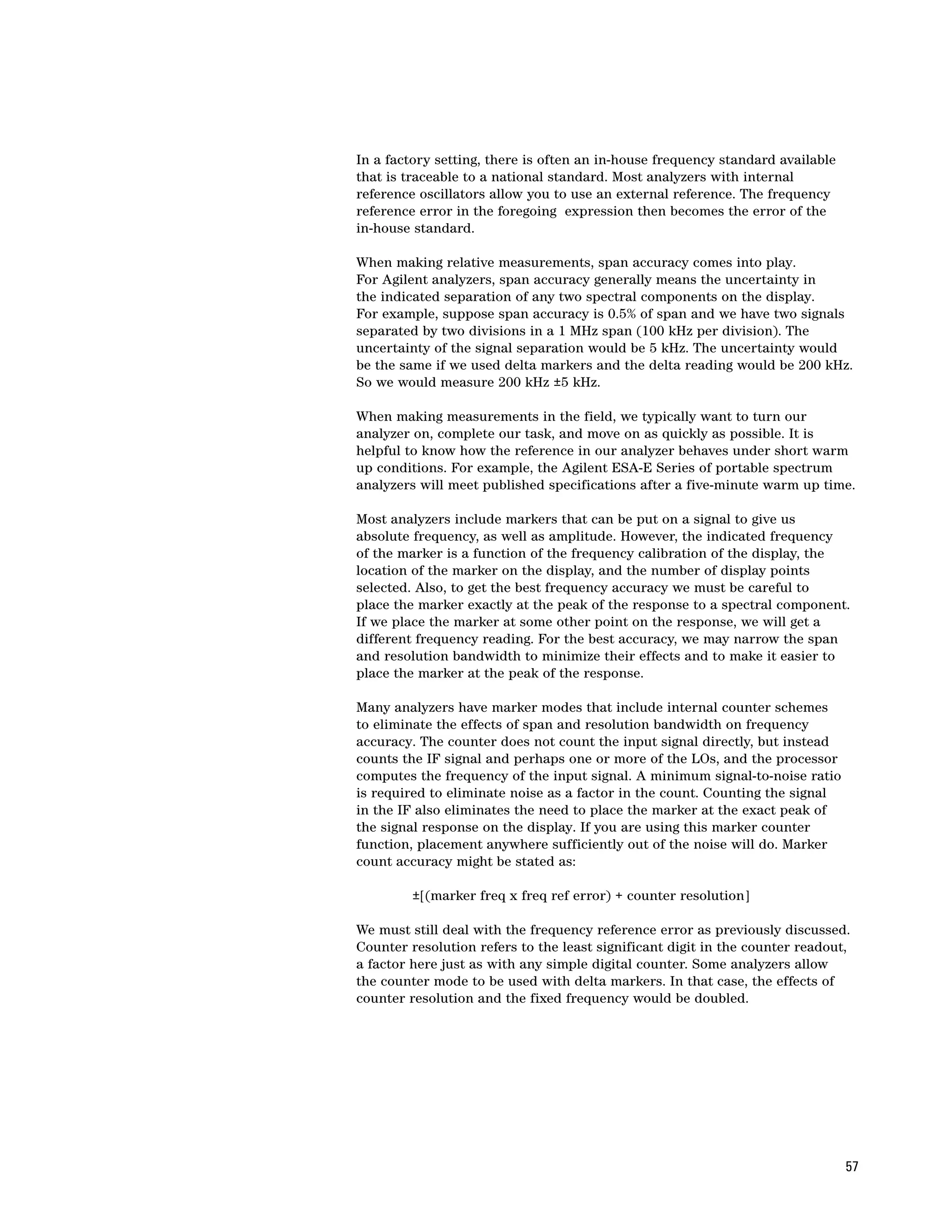 In a factory setting, there is often an in-house frequency standard available
that is traceable to a national standard. Most analyzers with internal
reference oscillators allow you to use an external reference. The frequency
reference error in the foregoing expression then becomes the error of the
in-house standard.

When making relative measurements, span accuracy comes into play.
For Agilent analyzers, span accuracy generally means the uncertainty in
the indicated separation of any two spectral components on the display.
For example, suppose span accuracy is 0.5% of span and we have two signals
separated by two divisions in a 1 MHz span (100 kHz per division). The
uncertainty of the signal separation would be 5 kHz. The uncertainty would
be the same if we used delta markers and the delta reading would be 200 kHz.
So we would measure 200 kHz ±5 kHz.

When making measurements in the field, we typically want to turn our
analyzer on, complete our task, and move on as quickly as possible. It is
helpful to know how the reference in our analyzer behaves under short warm
up conditions. For example, the Agilent ESA-E Series of portable spectrum
analyzers will meet published specifications after a five-minute warm up time.

Most analyzers include markers that can be put on a signal to give us
absolute frequency, as well as amplitude. However, the indicated frequency
of the marker is a function of the frequency calibration of the display, the
location of the marker on the display, and the number of display points
selected. Also, to get the best frequency accuracy we must be careful to
place the marker exactly at the peak of the response to a spectral component.
If we place the marker at some other point on the response, we will get a
different frequency reading. For the best accuracy, we may narrow the span
and resolution bandwidth to minimize their effects and to make it easier to
place the marker at the peak of the response.

Many analyzers have marker modes that include internal counter schemes
to eliminate the effects of span and resolution bandwidth on frequency
accuracy. The counter does not count the input signal directly, but instead
counts the IF signal and perhaps one or more of the LOs, and the processor
computes the frequency of the input signal. A minimum signal-to-noise ratio
is required to eliminate noise as a factor in the count. Counting the signal
in the IF also eliminates the need to place the marker at the exact peak of
the signal response on the display. If you are using this marker counter
function, placement anywhere sufficiently out of the noise will do. Marker
count accuracy might be stated as:

         ±[(marker freq x freq ref error) + counter resolution]

We must still deal with the frequency reference error as previously discussed.
Counter resolution refers to the least significant digit in the counter readout,
a factor here just as with any simple digital counter. Some analyzers allow
the counter mode to be used with delta markers. In that case, the effects of
counter resolution and the fixed frequency would be doubled.




                                                                                57
 