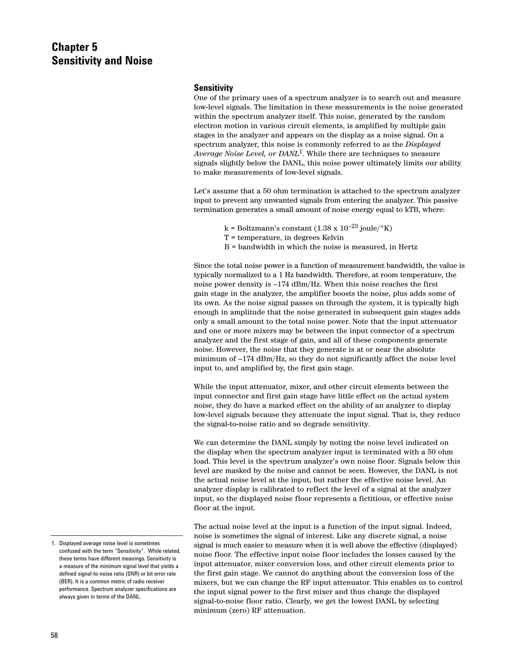 Chapter 5
Sensitivity and Noise

                                                           Sensitivity
                                                           One of the primary uses of a spectrum analyzer is to search out and measure
                                                           low-level signals. The limitation in these measurements is the noise generated
                                                           within the spectrum analyzer itself. This noise, generated by the random
                                                           electron motion in various circuit elements, is amplified by multiple gain
                                                           stages in the analyzer and appears on the display as a noise signal. On a
                                                           spectrum analyzer, this noise is commonly referred to as the Displayed
                                                           Average Noise Level, or DANL1. While there are techniques to measure
                                                           signals slightly below the DANL, this noise power ultimately limits our ability
                                                           to make measurements of low-level signals.

                                                           Let’s assume that a 50 ohm termination is attached to the spectrum analyzer
                                                           input to prevent any unwanted signals from entering the analyzer. This passive
                                                           termination generates a small amount of noise energy equal to kTB, where:

                                                                    k = Boltzmann’s constant (1.38 x 10–23 joule/°K)
                                                                    T = temperature, in degrees Kelvin
                                                                    B = bandwidth in which the noise is measured, in Hertz

                                                           Since the total noise power is a function of measurement bandwidth, the value is
                                                           typically normalized to a 1 Hz bandwidth. Therefore, at room temperature, the
                                                           noise power density is –174 dBm/Hz. When this noise reaches the first
                                                           gain stage in the analyzer, the amplifier boosts the noise, plus adds some of
                                                           its own. As the noise signal passes on through the system, it is typically high
                                                           enough in amplitude that the noise generated in subsequent gain stages adds
                                                           only a small amount to the total noise power. Note that the input attenuator
                                                           and one or more mixers may be between the input connector of a spectrum
                                                           analyzer and the first stage of gain, and all of these components generate
                                                           noise. However, the noise that they generate is at or near the absolute
                                                           minimum of –174 dBm/Hz, so they do not significantly affect the noise level
                                                           input to, and amplified by, the first gain stage.

                                                           While the input attenuator, mixer, and other circuit elements between the
                                                           input connector and first gain stage have little effect on the actual system
                                                           noise, they do have a marked effect on the ability of an analyzer to display
                                                           low-level signals because they attenuate the input signal. That is, they reduce
                                                           the signal-to-noise ratio and so degrade sensitivity.

                                                           We can determine the DANL simply by noting the noise level indicated on
                                                           the display when the spectrum analyzer input is terminated with a 50 ohm
                                                           load. This level is the spectrum analyzer’s own noise floor. Signals below this
                                                           level are masked by the noise and cannot be seen. However, the DANL is not
                                                           the actual noise level at the input, but rather the effective noise level. An
                                                           analyzer display is calibrated to reflect the level of a signal at the analyzer
                                                           input, so the displayed noise floor represents a fictitious, or effective noise
                                                           floor at the input.

                                                           The actual noise level at the input is a function of the input signal. Indeed,
                                                           noise is sometimes the signal of interest. Like any discrete signal, a noise
1. Displayed average noise level is sometimes              signal is much easier to measure when it is well above the effective (displayed)
   confused with the term “Sensitivity”. While related,
   these terms have different meanings. Sensitivity is
                                                           noise floor. The effective input noise floor includes the losses caused by the
   a measure of the minimum signal level that yields a     input attenuator, mixer conversion loss, and other circuit elements prior to
   defined signal-to-noise ratio (SNR) or bit error rate   the first gain stage. We cannot do anything about the conversion loss of the
   (BER). It is a common metric of radio receiver          mixers, but we can change the RF input attenuator. This enables us to control
   performance. Spectrum analyzer specifications are
                                                           the input signal power to the first mixer and thus change the displayed
   always given in terms of the DANL.
                                                           signal-to-noise floor ratio. Clearly, we get the lowest DANL by selecting
                                                           minimum (zero) RF attenuation.


58
 