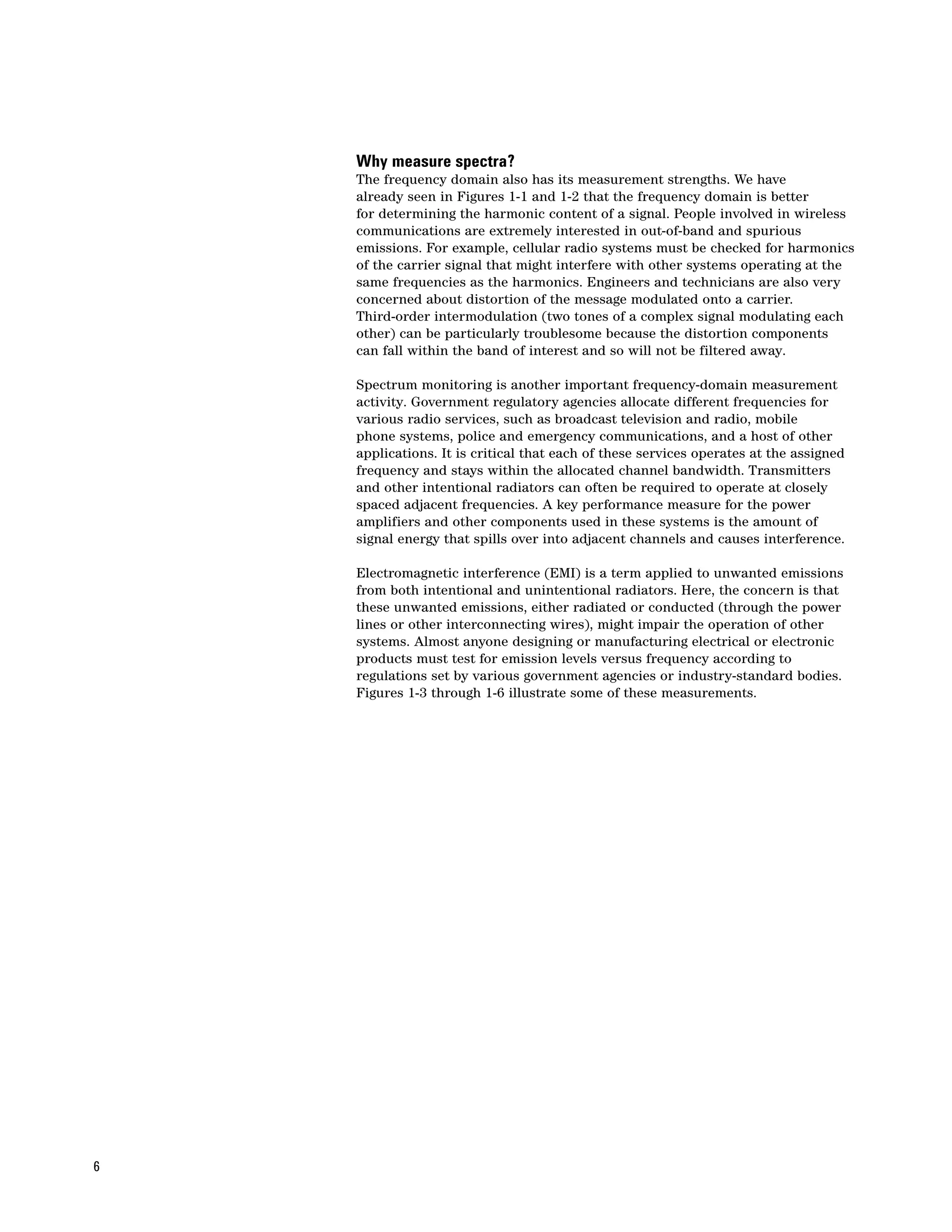 Why measure spectra?
    The frequency domain also has its measurement strengths. We have
    already seen in Figures 1-1 and 1-2 that the frequency domain is better
    for determining the harmonic content of a signal. People involved in wireless
    communications are extremely interested in out-of-band and spurious
    emissions. For example, cellular radio systems must be checked for harmonics
    of the carrier signal that might interfere with other systems operating at the
    same frequencies as the harmonics. Engineers and technicians are also very
    concerned about distortion of the message modulated onto a carrier.
    Third-order intermodulation (two tones of a complex signal modulating each
    other) can be particularly troublesome because the distortion components
    can fall within the band of interest and so will not be filtered away.

    Spectrum monitoring is another important frequency-domain measurement
    activity. Government regulatory agencies allocate different frequencies for
    various radio services, such as broadcast television and radio, mobile
    phone systems, police and emergency communications, and a host of other
    applications. It is critical that each of these services operates at the assigned
    frequency and stays within the allocated channel bandwidth. Transmitters
    and other intentional radiators can often be required to operate at closely
    spaced adjacent frequencies. A key performance measure for the power
    amplifiers and other components used in these systems is the amount of
    signal energy that spills over into adjacent channels and causes interference.

    Electromagnetic interference (EMI) is a term applied to unwanted emissions
    from both intentional and unintentional radiators. Here, the concern is that
    these unwanted emissions, either radiated or conducted (through the power
    lines or other interconnecting wires), might impair the operation of other
    systems. Almost anyone designing or manufacturing electrical or electronic
    products must test for emission levels versus frequency according to
    regulations set by various government agencies or industry-standard bodies.
    Figures 1-3 through 1-6 illustrate some of these measurements.




6
 