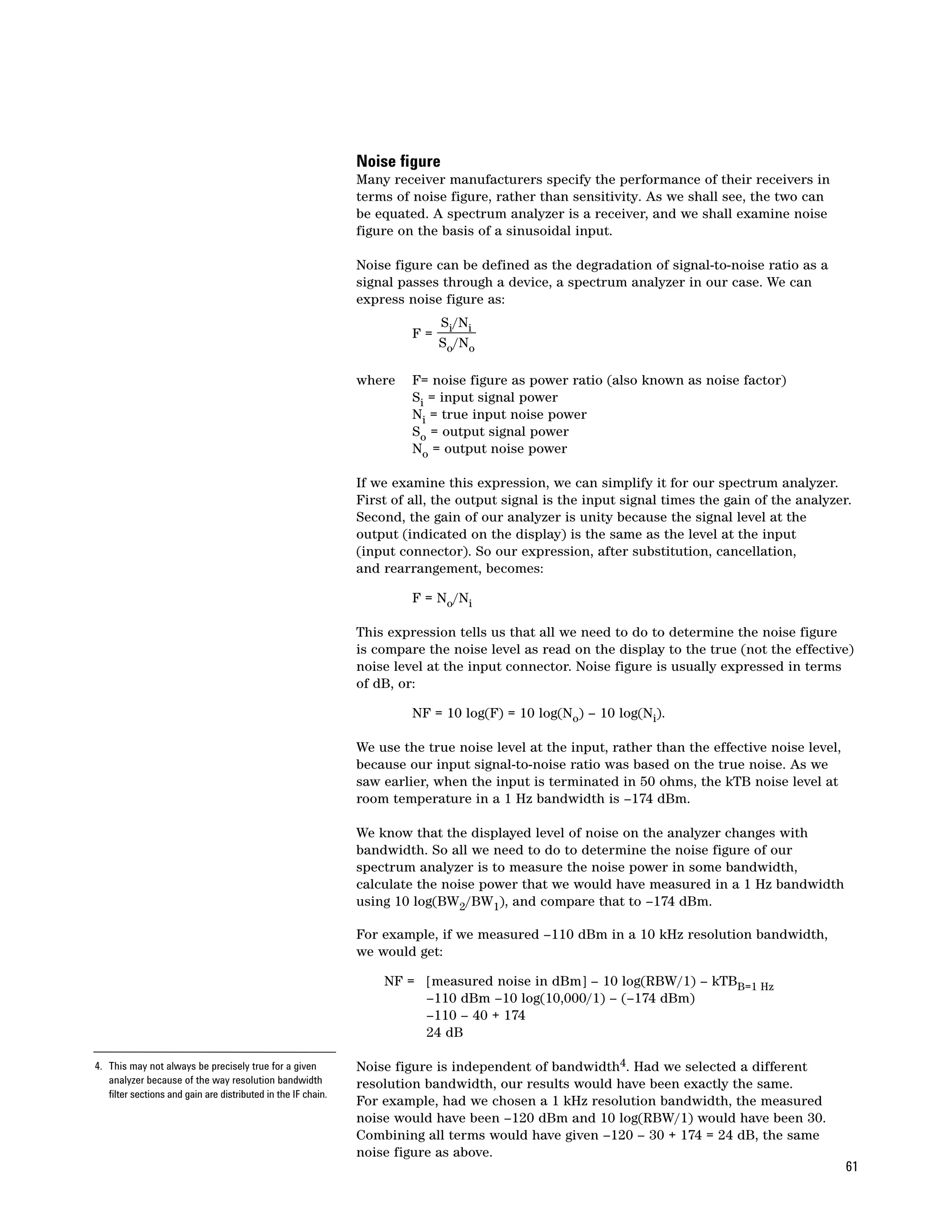 Noise figure
                                                               Many receiver manufacturers specify the performance of their receivers in
                                                               terms of noise figure, rather than sensitivity. As we shall see, the two can
                                                               be equated. A spectrum analyzer is a receiver, and we shall examine noise
                                                               figure on the basis of a sinusoidal input.

                                                               Noise figure can be defined as the degradation of signal-to-noise ratio as a
                                                               signal passes through a device, a spectrum analyzer in our case. We can
                                                               express noise figure as:
                                                                             Si/Ni
                                                                        F=
                                                                             So/No

                                                               where    F= noise figure as power ratio (also known as noise factor)
                                                                        Si = input signal power
                                                                        Ni = true input noise power
                                                                        So = output signal power
                                                                        No = output noise power

                                                               If we examine this expression, we can simplify it for our spectrum analyzer.
                                                               First of all, the output signal is the input signal times the gain of the analyzer.
                                                               Second, the gain of our analyzer is unity because the signal level at the
                                                               output (indicated on the display) is the same as the level at the input
                                                               (input connector). So our expression, after substitution, cancellation,
                                                               and rearrangement, becomes:

                                                                        F = No/Ni

                                                               This expression tells us that all we need to do to determine the noise figure
                                                               is compare the noise level as read on the display to the true (not the effective)
                                                               noise level at the input connector. Noise figure is usually expressed in terms
                                                               of dB, or:

                                                                        NF = 10 log(F) = 10 log(No) – 10 log(Ni).

                                                               We use the true noise level at the input, rather than the effective noise level,
                                                               because our input signal-to-noise ratio was based on the true noise. As we
                                                               saw earlier, when the input is terminated in 50 ohms, the kTB noise level at
                                                               room temperature in a 1 Hz bandwidth is –174 dBm.

                                                               We know that the displayed level of noise on the analyzer changes with
                                                               bandwidth. So all we need to do to determine the noise figure of our
                                                               spectrum analyzer is to measure the noise power in some bandwidth,
                                                               calculate the noise power that we would have measured in a 1 Hz bandwidth
                                                               using 10 log(BW2/BW1), and compare that to –174 dBm.

                                                               For example, if we measured –110 dBm in a 10 kHz resolution bandwidth,
                                                               we would get:

                                                                   NF = [measured noise in dBm] – 10 log(RBW/1) – kTBB=1 Hz
                                                                        –110 dBm –10 log(10,000/1) – (–174 dBm)
                                                                        –110 – 40 + 174
                                                                        24 dB

4. This may not always be precisely true for a given           Noise figure is independent of bandwidth4. Had we selected a different
   analyzer because of the way resolution bandwidth            resolution bandwidth, our results would have been exactly the same.
   filter sections and gain are distributed in the IF chain.
                                                               For example, had we chosen a 1 kHz resolution bandwidth, the measured
                                                               noise would have been –120 dBm and 10 log(RBW/1) would have been 30.
                                                               Combining all terms would have given –120 – 30 + 174 = 24 dB, the same
                                                               noise figure as above.
                                                                                                                                                  61
 