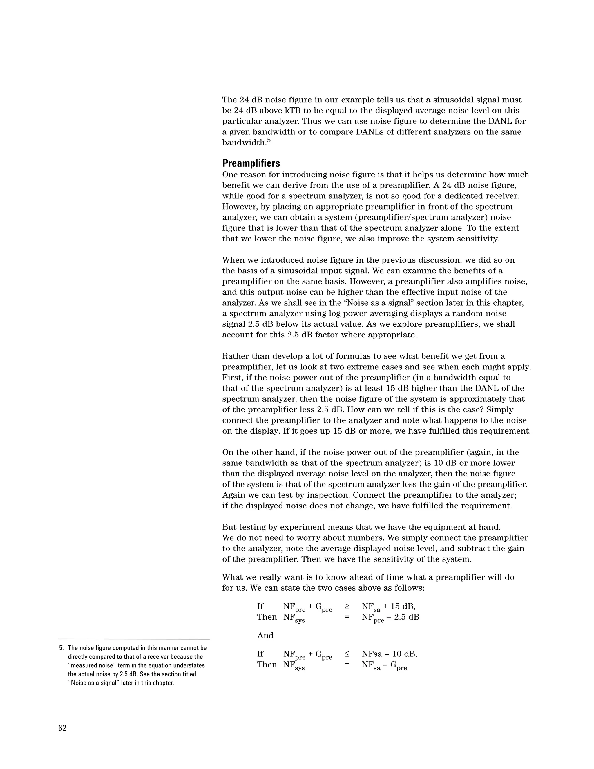 The 24 dB noise figure in our example tells us that a sinusoidal signal must
                                                         be 24 dB above kTB to be equal to the displayed average noise level on this
                                                         particular analyzer. Thus we can use noise figure to determine the DANL for
                                                         a given bandwidth or to compare DANLs of different analyzers on the same
                                                         bandwidth.5

                                                         Preamplifiers
                                                         One reason for introducing noise figure is that it helps us determine how much
                                                         benefit we can derive from the use of a preamplifier. A 24 dB noise figure,
                                                         while good for a spectrum analyzer, is not so good for a dedicated receiver.
                                                         However, by placing an appropriate preamplifier in front of the spectrum
                                                         analyzer, we can obtain a system (preamplifier/spectrum analyzer) noise
                                                         figure that is lower than that of the spectrum analyzer alone. To the extent
                                                         that we lower the noise figure, we also improve the system sensitivity.

                                                         When we introduced noise figure in the previous discussion, we did so on
                                                         the basis of a sinusoidal input signal. We can examine the benefits of a
                                                         preamplifier on the same basis. However, a preamplifier also amplifies noise,
                                                         and this output noise can be higher than the effective input noise of the
                                                         analyzer. As we shall see in the “Noise as a signal” section later in this chapter,
                                                         a spectrum analyzer using log power averaging displays a random noise
                                                         signal 2.5 dB below its actual value. As we explore preamplifiers, we shall
                                                         account for this 2.5 dB factor where appropriate.

                                                         Rather than develop a lot of formulas to see what benefit we get from a
                                                         preamplifier, let us look at two extreme cases and see when each might apply.
                                                         First, if the noise power out of the preamplifier (in a bandwidth equal to
                                                         that of the spectrum analyzer) is at least 15 dB higher than the DANL of the
                                                         spectrum analyzer, then the noise figure of the system is approximately that
                                                         of the preamplifier less 2.5 dB. How can we tell if this is the case? Simply
                                                         connect the preamplifier to the analyzer and note what happens to the noise
                                                         on the display. If it goes up 15 dB or more, we have fulfilled this requirement.

                                                         On the other hand, if the noise power out of the preamplifier (again, in the
                                                         same bandwidth as that of the spectrum analyzer) is 10 dB or more lower
                                                         than the displayed average noise level on the analyzer, then the noise figure
                                                         of the system is that of the spectrum analyzer less the gain of the preamplifier.
                                                         Again we can test by inspection. Connect the preamplifier to the analyzer;
                                                         if the displayed noise does not change, we have fulfilled the requirement.

                                                         But testing by experiment means that we have the equipment at hand.
                                                         We do not need to worry about numbers. We simply connect the preamplifier
                                                         to the analyzer, note the average displayed noise level, and subtract the gain
                                                         of the preamplifier. Then we have the sensitivity of the system.

                                                         What we really want is to know ahead of time what a preamplifier will do
                                                         for us. We can state the two cases above as follows:

                                                                  If   NFpre + Gpre       ≥    NFsa + 15 dB,
                                                                  Then NFsys              =    NFpre – 2.5 dB

                                                                  And
5. The noise figure computed in this manner cannot be
   directly compared to that of a receiver because the            If   NFpre + Gpre       ≤    NFsa – 10 dB,
   “measured noise” term in the equation understates              Then NFsys              =    NFsa – Gpre
   the actual noise by 2.5 dB. See the section titled
   “Noise as a signal” later in this chapter.




62
 