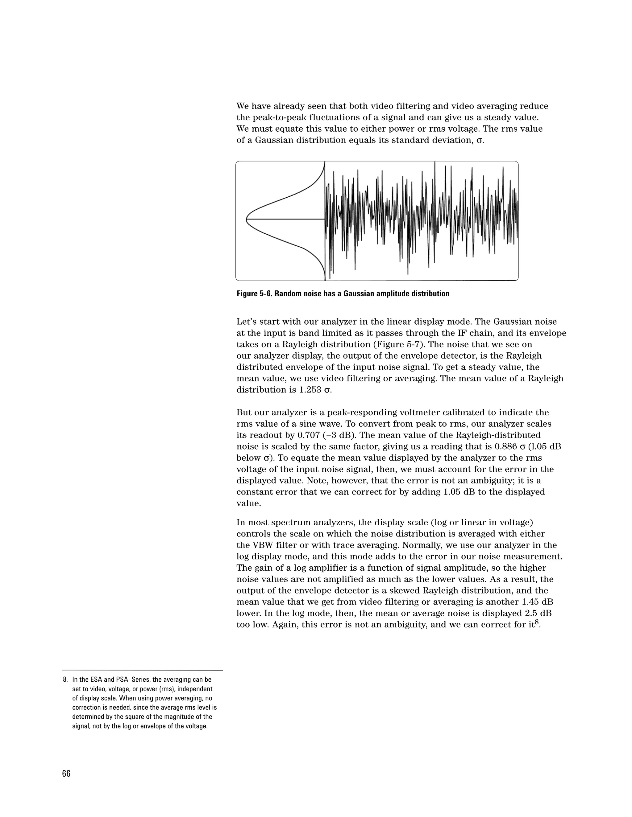 We have already seen that both video filtering and video averaging reduce
                                                          the peak-to-peak fluctuations of a signal and can give us a steady value.
                                                          We must equate this value to either power or rms voltage. The rms value
                                                          of a Gaussian distribution equals its standard deviation, σ.




                                                          Figure 5-6. Random noise has a Gaussian amplitude distribution


                                                          Let’s start with our analyzer in the linear display mode. The Gaussian noise
                                                          at the input is band limited as it passes through the IF chain, and its envelope
                                                          takes on a Rayleigh distribution (Figure 5-7). The noise that we see on
                                                          our analyzer display, the output of the envelope detector, is the Rayleigh
                                                          distributed envelope of the input noise signal. To get a steady value, the
                                                          mean value, we use video filtering or averaging. The mean value of a Rayleigh
                                                          distribution is 1.253 σ.

                                                          But our analyzer is a peak-responding voltmeter calibrated to indicate the
                                                          rms value of a sine wave. To convert from peak to rms, our analyzer scales
                                                          its readout by 0.707 (–3 dB). The mean value of the Rayleigh-distributed
                                                          noise is scaled by the same factor, giving us a reading that is 0.886 σ (l.05 dB
                                                          below σ). To equate the mean value displayed by the analyzer to the rms
                                                          voltage of the input noise signal, then, we must account for the error in the
                                                          displayed value. Note, however, that the error is not an ambiguity; it is a
                                                          constant error that we can correct for by adding 1.05 dB to the displayed
                                                          value.

                                                          In most spectrum analyzers, the display scale (log or linear in voltage)
                                                          controls the scale on which the noise distribution is averaged with either
                                                          the VBW filter or with trace averaging. Normally, we use our analyzer in the
                                                          log display mode, and this mode adds to the error in our noise measurement.
                                                          The gain of a log amplifier is a function of signal amplitude, so the higher
                                                          noise values are not amplified as much as the lower values. As a result, the
                                                          output of the envelope detector is a skewed Rayleigh distribution, and the
                                                          mean value that we get from video filtering or averaging is another 1.45 dB
                                                          lower. In the log mode, then, the mean or average noise is displayed 2.5 dB
                                                          too low. Again, this error is not an ambiguity, and we can correct for it8.




8. In the ESA and PSA Series, the averaging can be
   set to video, voltage, or power (rms), independent
   of display scale. When using power averaging, no
   correction is needed, since the average rms level is
   determined by the square of the magnitude of the
   signal, not by the log or envelope of the voltage.




66
 