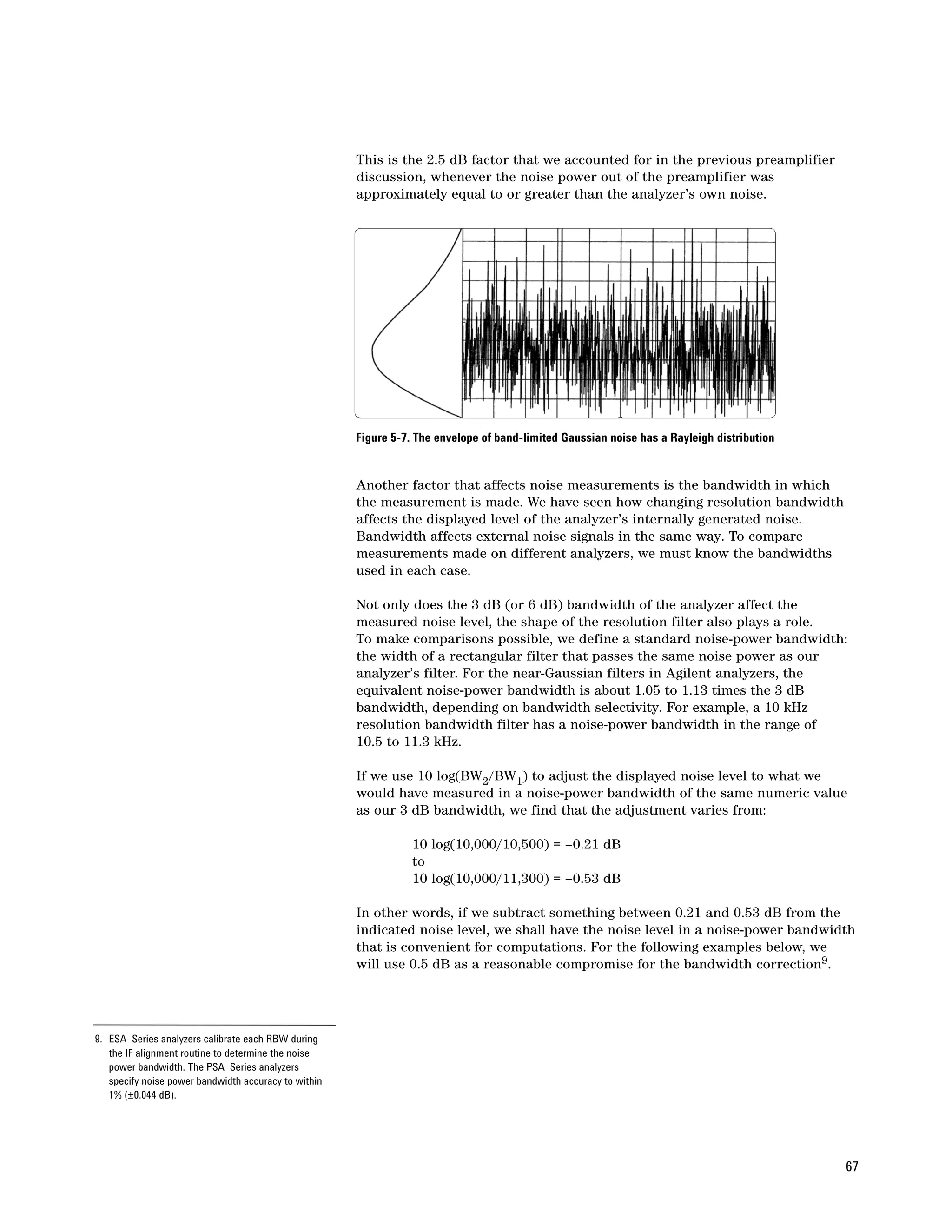 This is the 2.5 dB factor that we accounted for in the previous preamplifier
                                                      discussion, whenever the noise power out of the preamplifier was
                                                      approximately equal to or greater than the analyzer’s own noise.




                                                      Figure 5-7. The envelope of band-limited Gaussian noise has a Rayleigh distribution


                                                      Another factor that affects noise measurements is the bandwidth in which
                                                      the measurement is made. We have seen how changing resolution bandwidth
                                                      affects the displayed level of the analyzer’s internally generated noise.
                                                      Bandwidth affects external noise signals in the same way. To compare
                                                      measurements made on different analyzers, we must know the bandwidths
                                                      used in each case.

                                                      Not only does the 3 dB (or 6 dB) bandwidth of the analyzer affect the
                                                      measured noise level, the shape of the resolution filter also plays a role.
                                                      To make comparisons possible, we define a standard noise-power bandwidth:
                                                      the width of a rectangular filter that passes the same noise power as our
                                                      analyzer’s filter. For the near-Gaussian filters in Agilent analyzers, the
                                                      equivalent noise-power bandwidth is about 1.05 to 1.13 times the 3 dB
                                                      bandwidth, depending on bandwidth selectivity. For example, a 10 kHz
                                                      resolution bandwidth filter has a noise-power bandwidth in the range of
                                                      10.5 to 11.3 kHz.

                                                      If we use 10 log(BW2/BW1) to adjust the displayed noise level to what we
                                                      would have measured in a noise-power bandwidth of the same numeric value
                                                      as our 3 dB bandwidth, we find that the adjustment varies from:

                                                                 10 log(10,000/10,500) = –0.21 dB
                                                                 to
                                                                 10 log(10,000/11,300) = –0.53 dB

                                                      In other words, if we subtract something between 0.21 and 0.53 dB from the
                                                      indicated noise level, we shall have the noise level in a noise-power bandwidth
                                                      that is convenient for computations. For the following examples below, we
                                                      will use 0.5 dB as a reasonable compromise for the bandwidth correction9.




9. ESA Series analyzers calibrate each RBW during
   the IF alignment routine to determine the noise
   power bandwidth. The PSA Series analyzers
   specify noise power bandwidth accuracy to within
   1% (±0.044 dB).




                                                                                                                                            67
 