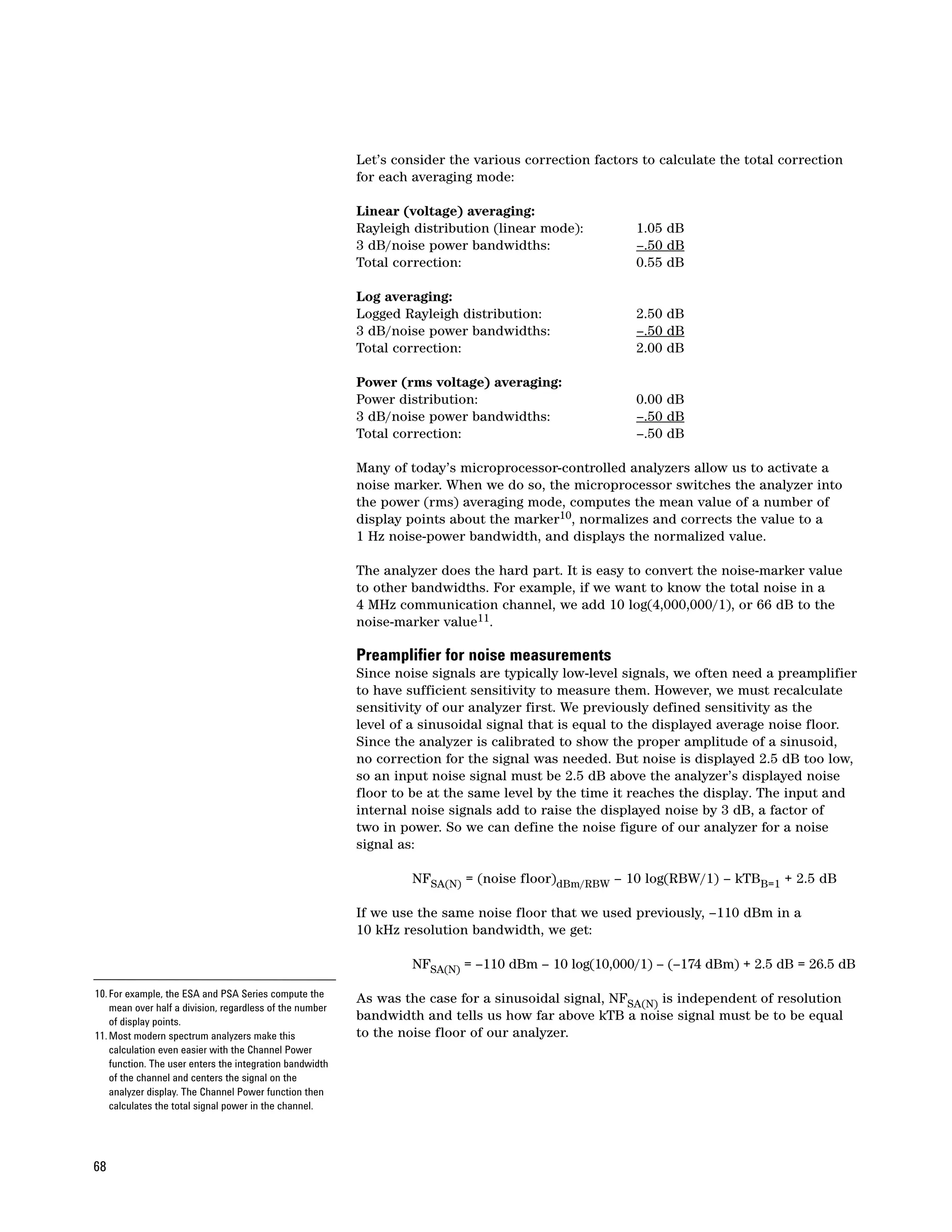 Let’s consider the various correction factors to calculate the total correction
                                                          for each averaging mode:

                                                          Linear (voltage) averaging:
                                                          Rayleigh distribution (linear mode):         1.05 dB
                                                          3 dB/noise power bandwidths:                 –.50 dB
                                                          Total correction:                            0.55 dB

                                                          Log averaging:
                                                          Logged Rayleigh distribution:                2.50 dB
                                                          3 dB/noise power bandwidths:                 –.50 dB
                                                          Total correction:                            2.00 dB

                                                          Power (rms voltage) averaging:
                                                          Power distribution:                          0.00 dB
                                                          3 dB/noise power bandwidths:                 –.50 dB
                                                          Total correction:                            –.50 dB

                                                          Many of today’s microprocessor-controlled analyzers allow us to activate a
                                                          noise marker. When we do so, the microprocessor switches the analyzer into
                                                          the power (rms) averaging mode, computes the mean value of a number of
                                                          display points about the marker10, normalizes and corrects the value to a
                                                          1 Hz noise-power bandwidth, and displays the normalized value.

                                                          The analyzer does the hard part. It is easy to convert the noise-marker value
                                                          to other bandwidths. For example, if we want to know the total noise in a
                                                          4 MHz communication channel, we add 10 log(4,000,000/1), or 66 dB to the
                                                          noise-marker value11.

                                                          Preamplifier for noise measurements
                                                          Since noise signals are typically low-level signals, we often need a preamplifier
                                                          to have sufficient sensitivity to measure them. However, we must recalculate
                                                          sensitivity of our analyzer first. We previously defined sensitivity as the
                                                          level of a sinusoidal signal that is equal to the displayed average noise floor.
                                                          Since the analyzer is calibrated to show the proper amplitude of a sinusoid,
                                                          no correction for the signal was needed. But noise is displayed 2.5 dB too low,
                                                          so an input noise signal must be 2.5 dB above the analyzer’s displayed noise
                                                          floor to be at the same level by the time it reaches the display. The input and
                                                          internal noise signals add to raise the displayed noise by 3 dB, a factor of
                                                          two in power. So we can define the noise figure of our analyzer for a noise
                                                          signal as:

                                                                   NFSA(N) = (noise floor)dBm/RBW – 10 log(RBW/1) – kTBB=1 + 2.5 dB

                                                          If we use the same noise floor that we used previously, –110 dBm in a
                                                          10 kHz resolution bandwidth, we get:

                                                                   NFSA(N) = –110 dBm – 10 log(10,000/1) – (–174 dBm) + 2.5 dB = 26.5 dB

10. For example, the ESA and PSA Series compute the       As was the case for a sinusoidal signal, NFSA(N) is independent of resolution
    mean over half a division, regardless of the number
    of display points.
                                                          bandwidth and tells us how far above kTB a noise signal must be to be equal
11. Most modern spectrum analyzers make this              to the noise floor of our analyzer.
    calculation even easier with the Channel Power
    function. The user enters the integration bandwidth
    of the channel and centers the signal on the
    analyzer display. The Channel Power function then
    calculates the total signal power in the channel.




68
 