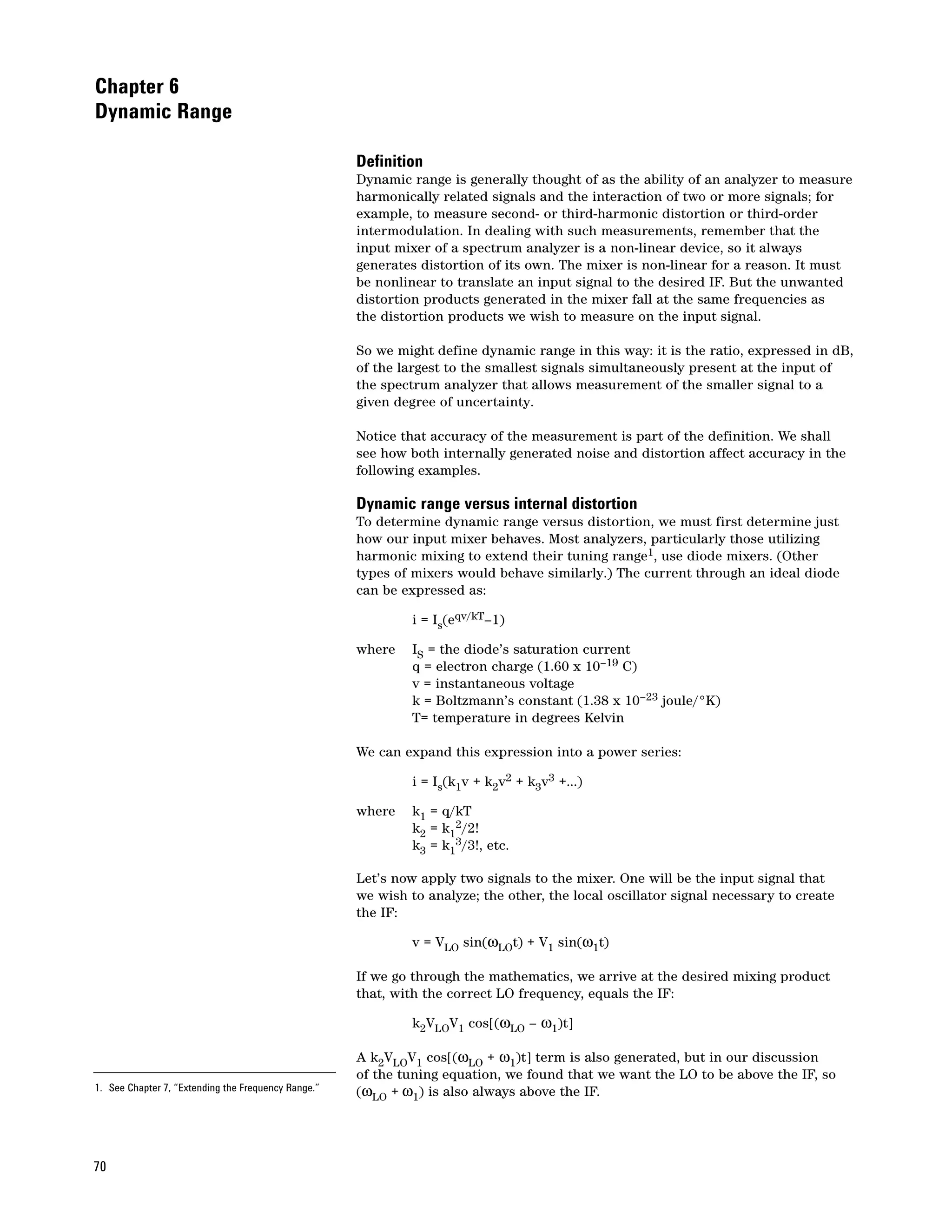 Chapter 6
Dynamic Range

                                                     Definition
                                                     Dynamic range is generally thought of as the ability of an analyzer to measure
                                                     harmonically related signals and the interaction of two or more signals; for
                                                     example, to measure second- or third-harmonic distortion or third-order
                                                     intermodulation. In dealing with such measurements, remember that the
                                                     input mixer of a spectrum analyzer is a non-linear device, so it always
                                                     generates distortion of its own. The mixer is non-linear for a reason. It must
                                                     be nonlinear to translate an input signal to the desired IF. But the unwanted
                                                     distortion products generated in the mixer fall at the same frequencies as
                                                     the distortion products we wish to measure on the input signal.

                                                     So we might define dynamic range in this way: it is the ratio, expressed in dB,
                                                     of the largest to the smallest signals simultaneously present at the input of
                                                     the spectrum analyzer that allows measurement of the smaller signal to a
                                                     given degree of uncertainty.

                                                     Notice that accuracy of the measurement is part of the definition. We shall
                                                     see how both internally generated noise and distortion affect accuracy in the
                                                     following examples.

                                                     Dynamic range versus internal distortion
                                                     To determine dynamic range versus distortion, we must first determine just
                                                     how our input mixer behaves. Most analyzers, particularly those utilizing
                                                     harmonic mixing to extend their tuning range1, use diode mixers. (Other
                                                     types of mixers would behave similarly.) The current through an ideal diode
                                                     can be expressed as:

                                                              i = Is(eqv/kT–1)

                                                     where    IS = the diode’s saturation current
                                                              q = electron charge (1.60 x 10–19 C)
                                                              v = instantaneous voltage
                                                              k = Boltzmann’s constant (1.38 x 10–23 joule/°K)
                                                              T= temperature in degrees Kelvin

                                                     We can expand this expression into a power series:

                                                              i = Is(k1v + k2v2 + k3v3 +...)

                                                     where    k1 = q/kT
                                                              k2 = k12/2!
                                                              k3 = k13/3!, etc.

                                                     Let’s now apply two signals to the mixer. One will be the input signal that
                                                     we wish to analyze; the other, the local oscillator signal necessary to create
                                                     the IF:

                                                              v = VLO sin(ωLOt) + V1 sin(ω1t)

                                                     If we go through the mathematics, we arrive at the desired mixing product
                                                     that, with the correct LO frequency, equals the IF:

                                                              k2VLOV1 cos[(ωLO – ω1)t]

                                                     A k2VLOV1 cos[(ωLO + ω1)t] term is also generated, but in our discussion
                                                     of the tuning equation, we found that we want the LO to be above the IF, so
1. See Chapter 7, “Extending the Frequency Range.”   (ωLO + ω1) is also always above the IF.




70
 