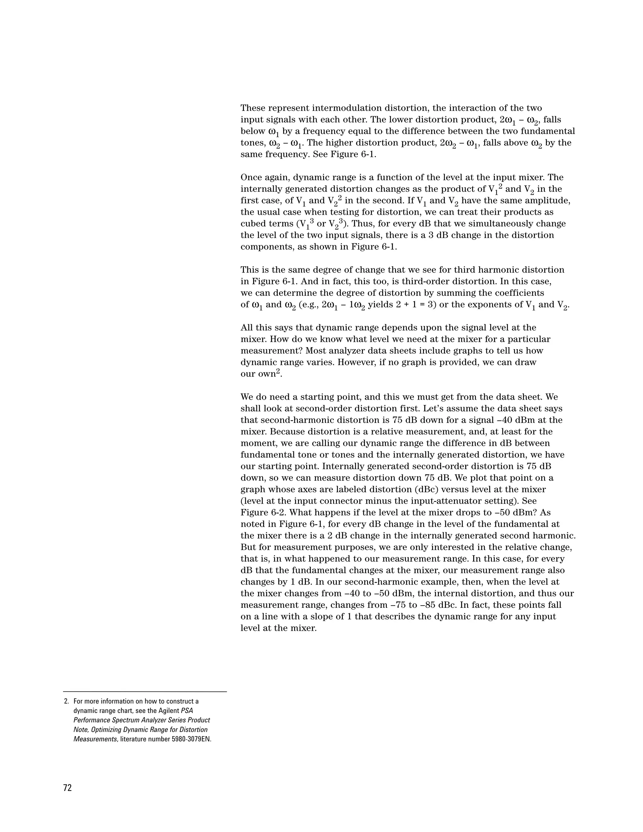 These represent intermodulation distortion, the interaction of the two
                                                   input signals with each other. The lower distortion product, 2ω1 – ω2, falls
                                                   below ω1 by a frequency equal to the difference between the two fundamental
                                                   tones, ω2 – ω1. The higher distortion product, 2ω2 – ω1, falls above ω2 by the
                                                   same frequency. See Figure 6-1.

                                                   Once again, dynamic range is a function of the level at the input mixer. The
                                                   internally generated distortion changes as the product of V12 and V2 in the
                                                   first case, of V1 and V22 in the second. If V1 and V2 have the same amplitude,
                                                   the usual case when testing for distortion, we can treat their products as
                                                   cubed terms (V13 or V23). Thus, for every dB that we simultaneously change
                                                   the level of the two input signals, there is a 3 dB change in the distortion
                                                   components, as shown in Figure 6-1.

                                                   This is the same degree of change that we see for third harmonic distortion
                                                   in Figure 6-1. And in fact, this too, is third-order distortion. In this case,
                                                   we can determine the degree of distortion by summing the coefficients
                                                   of ω1 and ω2 (e.g., 2ω1 – 1ω2 yields 2 + 1 = 3) or the exponents of V1 and V2.

                                                   All this says that dynamic range depends upon the signal level at the
                                                   mixer. How do we know what level we need at the mixer for a particular
                                                   measurement? Most analyzer data sheets include graphs to tell us how
                                                   dynamic range varies. However, if no graph is provided, we can draw
                                                   our own2.

                                                   We do need a starting point, and this we must get from the data sheet. We
                                                   shall look at second-order distortion first. Let’s assume the data sheet says
                                                   that second-harmonic distortion is 75 dB down for a signal –40 dBm at the
                                                   mixer. Because distortion is a relative measurement, and, at least for the
                                                   moment, we are calling our dynamic range the difference in dB between
                                                   fundamental tone or tones and the internally generated distortion, we have
                                                   our starting point. Internally generated second-order distortion is 75 dB
                                                   down, so we can measure distortion down 75 dB. We plot that point on a
                                                   graph whose axes are labeled distortion (dBc) versus level at the mixer
                                                   (level at the input connector minus the input-attenuator setting). See
                                                   Figure 6-2. What happens if the level at the mixer drops to –50 dBm? As
                                                   noted in Figure 6-1, for every dB change in the level of the fundamental at
                                                   the mixer there is a 2 dB change in the internally generated second harmonic.
                                                   But for measurement purposes, we are only interested in the relative change,
                                                   that is, in what happened to our measurement range. In this case, for every
                                                   dB that the fundamental changes at the mixer, our measurement range also
                                                   changes by 1 dB. In our second-harmonic example, then, when the level at
                                                   the mixer changes from –40 to –50 dBm, the internal distortion, and thus our
                                                   measurement range, changes from –75 to –85 dBc. In fact, these points fall
                                                   on a line with a slope of 1 that describes the dynamic range for any input
                                                   level at the mixer.




2. For more information on how to construct a
   dynamic range chart, see the Agilent PSA
   Performance Spectrum Analyzer Series Product
   Note, Optimizing Dynamic Range for Distortion
   Measurements, literature number 5980-3079EN.




72
 