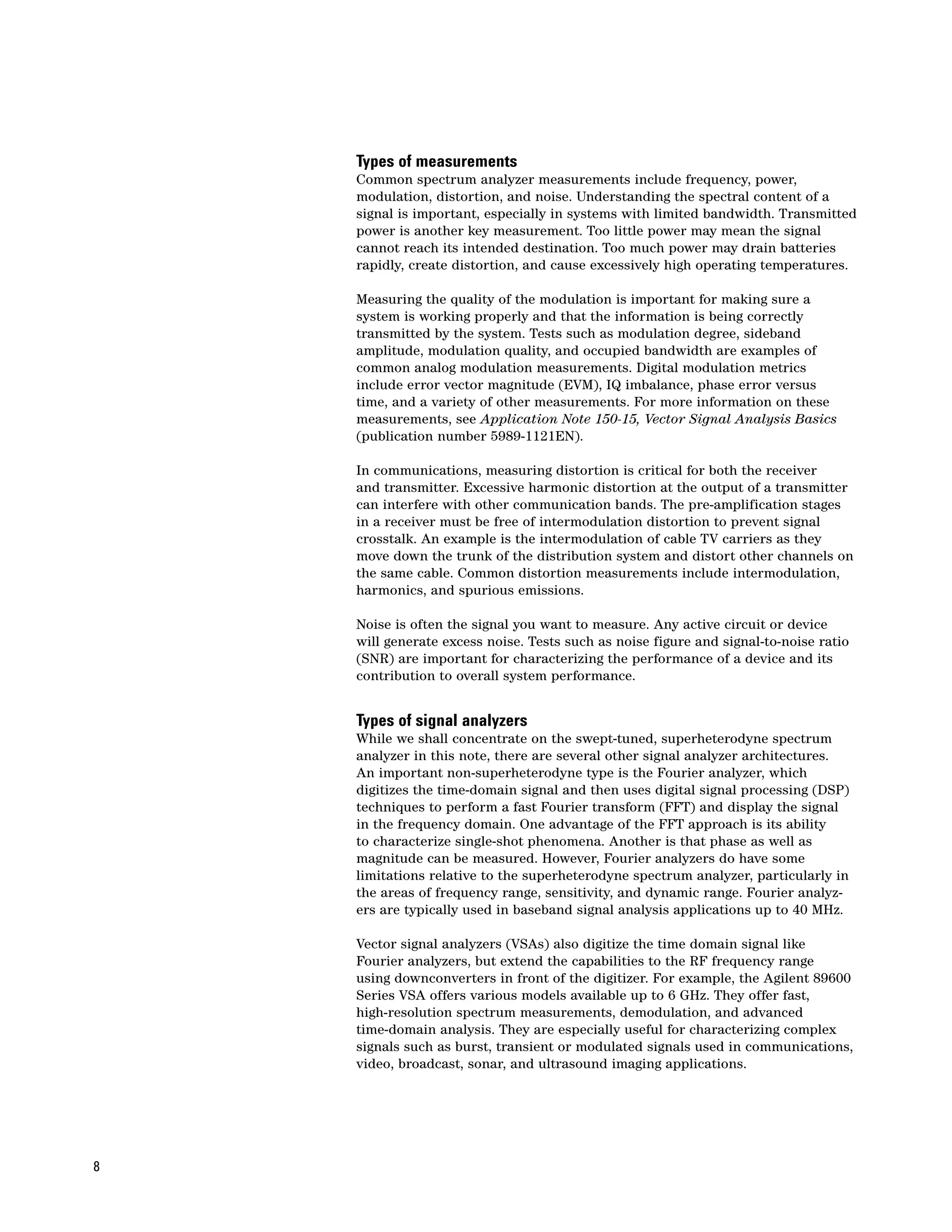 Types of measurements
    Common spectrum analyzer measurements include frequency, power,
    modulation, distortion, and noise. Understanding the spectral content of a
    signal is important, especially in systems with limited bandwidth. Transmitted
    power is another key measurement. Too little power may mean the signal
    cannot reach its intended destination. Too much power may drain batteries
    rapidly, create distortion, and cause excessively high operating temperatures.

    Measuring the quality of the modulation is important for making sure a
    system is working properly and that the information is being correctly
    transmitted by the system. Tests such as modulation degree, sideband
    amplitude, modulation quality, and occupied bandwidth are examples of
    common analog modulation measurements. Digital modulation metrics
    include error vector magnitude (EVM), IQ imbalance, phase error versus
    time, and a variety of other measurements. For more information on these
    measurements, see Application Note 150-15, Vector Signal Analysis Basics
    (publication number 5989-1121EN).

    In communications, measuring distortion is critical for both the receiver
    and transmitter. Excessive harmonic distortion at the output of a transmitter
    can interfere with other communication bands. The pre-amplification stages
    in a receiver must be free of intermodulation distortion to prevent signal
    crosstalk. An example is the intermodulation of cable TV carriers as they
    move down the trunk of the distribution system and distort other channels on
    the same cable. Common distortion measurements include intermodulation,
    harmonics, and spurious emissions.

    Noise is often the signal you want to measure. Any active circuit or device
    will generate excess noise. Tests such as noise figure and signal-to-noise ratio
    (SNR) are important for characterizing the performance of a device and its
    contribution to overall system performance.


    Types of signal analyzers
    While we shall concentrate on the swept-tuned, superheterodyne spectrum
    analyzer in this note, there are several other signal analyzer architectures.
    An important non-superheterodyne type is the Fourier analyzer, which
    digitizes the time-domain signal and then uses digital signal processing (DSP)
    techniques to perform a fast Fourier transform (FFT) and display the signal
    in the frequency domain. One advantage of the FFT approach is its ability
    to characterize single-shot phenomena. Another is that phase as well as
    magnitude can be measured. However, Fourier analyzers do have some
    limitations relative to the superheterodyne spectrum analyzer, particularly in
    the areas of frequency range, sensitivity, and dynamic range. Fourier analyz-
    ers are typically used in baseband signal analysis applications up to 40 MHz.

    Vector signal analyzers (VSAs) also digitize the time domain signal like
    Fourier analyzers, but extend the capabilities to the RF frequency range
    using downconverters in front of the digitizer. For example, the Agilent 89600
    Series VSA offers various models available up to 6 GHz. They offer fast,
    high-resolution spectrum measurements, demodulation, and advanced
    time-domain analysis. They are especially useful for characterizing complex
    signals such as burst, transient or modulated signals used in communications,
    video, broadcast, sonar, and ultrasound imaging applications.




8
 