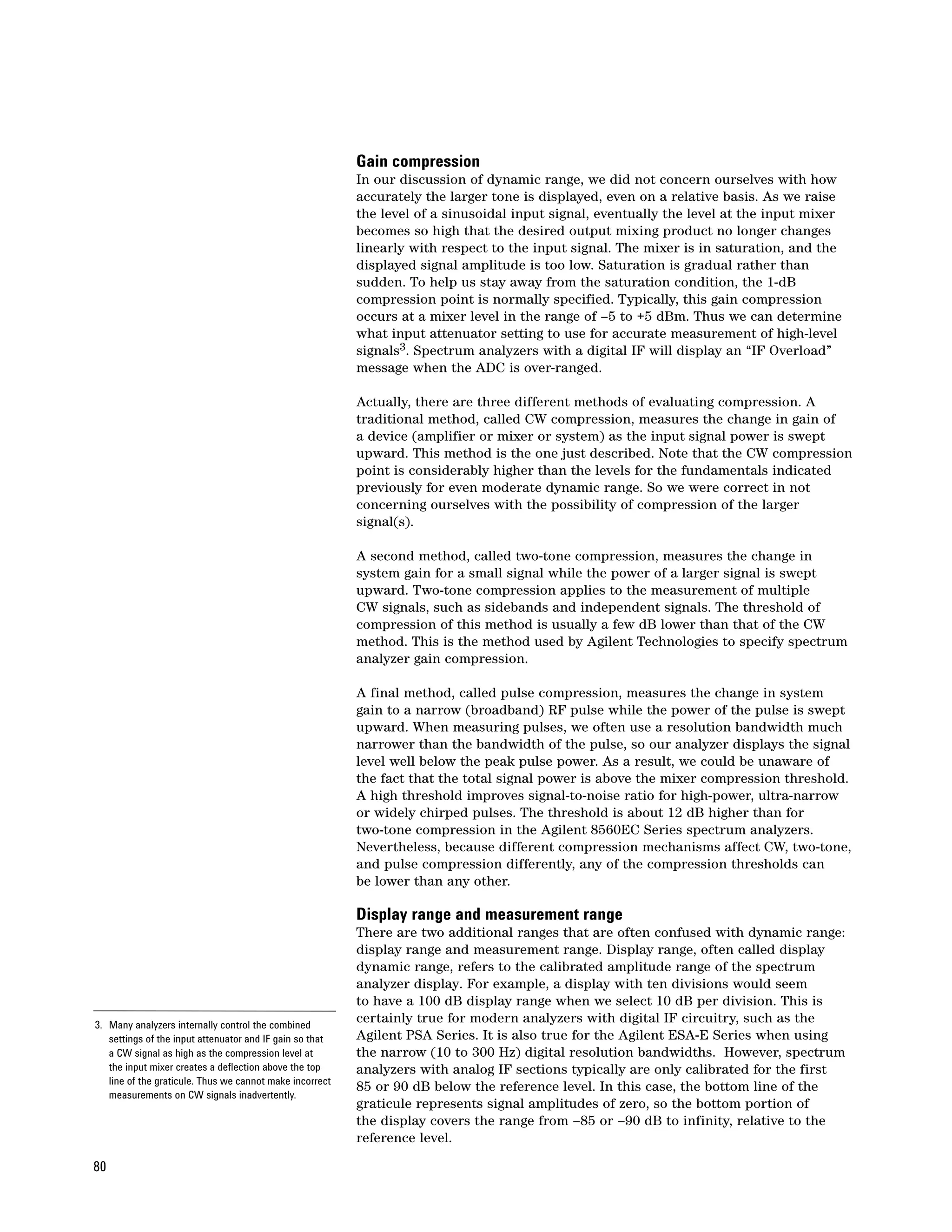 Gain compression
                                                          In our discussion of dynamic range, we did not concern ourselves with how
                                                          accurately the larger tone is displayed, even on a relative basis. As we raise
                                                          the level of a sinusoidal input signal, eventually the level at the input mixer
                                                          becomes so high that the desired output mixing product no longer changes
                                                          linearly with respect to the input signal. The mixer is in saturation, and the
                                                          displayed signal amplitude is too low. Saturation is gradual rather than
                                                          sudden. To help us stay away from the saturation condition, the 1-dB
                                                          compression point is normally specified. Typically, this gain compression
                                                          occurs at a mixer level in the range of –5 to +5 dBm. Thus we can determine
                                                          what input attenuator setting to use for accurate measurement of high-level
                                                          signals3. Spectrum analyzers with a digital IF will display an “IF Overload”
                                                          message when the ADC is over-ranged.

                                                          Actually, there are three different methods of evaluating compression. A
                                                          traditional method, called CW compression, measures the change in gain of
                                                          a device (amplifier or mixer or system) as the input signal power is swept
                                                          upward. This method is the one just described. Note that the CW compression
                                                          point is considerably higher than the levels for the fundamentals indicated
                                                          previously for even moderate dynamic range. So we were correct in not
                                                          concerning ourselves with the possibility of compression of the larger
                                                          signal(s).

                                                          A second method, called two-tone compression, measures the change in
                                                          system gain for a small signal while the power of a larger signal is swept
                                                          upward. Two-tone compression applies to the measurement of multiple
                                                          CW signals, such as sidebands and independent signals. The threshold of
                                                          compression of this method is usually a few dB lower than that of the CW
                                                          method. This is the method used by Agilent Technologies to specify spectrum
                                                          analyzer gain compression.

                                                          A final method, called pulse compression, measures the change in system
                                                          gain to a narrow (broadband) RF pulse while the power of the pulse is swept
                                                          upward. When measuring pulses, we often use a resolution bandwidth much
                                                          narrower than the bandwidth of the pulse, so our analyzer displays the signal
                                                          level well below the peak pulse power. As a result, we could be unaware of
                                                          the fact that the total signal power is above the mixer compression threshold.
                                                          A high threshold improves signal-to-noise ratio for high-power, ultra-narrow
                                                          or widely chirped pulses. The threshold is about 12 dB higher than for
                                                          two-tone compression in the Agilent 8560EC Series spectrum analyzers.
                                                          Nevertheless, because different compression mechanisms affect CW, two-tone,
                                                          and pulse compression differently, any of the compression thresholds can
                                                          be lower than any other.

                                                          Display range and measurement range
                                                          There are two additional ranges that are often confused with dynamic range:
                                                          display range and measurement range. Display range, often called display
                                                          dynamic range, refers to the calibrated amplitude range of the spectrum
                                                          analyzer display. For example, a display with ten divisions would seem
                                                          to have a 100 dB display range when we select 10 dB per division. This is
3. Many analyzers internally control the combined
                                                          certainly true for modern analyzers with digital IF circuitry, such as the
   settings of the input attenuator and IF gain so that   Agilent PSA Series. It is also true for the Agilent ESA-E Series when using
   a CW signal as high as the compression level at        the narrow (10 to 300 Hz) digital resolution bandwidths. However, spectrum
   the input mixer creates a deflection above the top     analyzers with analog IF sections typically are only calibrated for the first
   line of the graticule. Thus we cannot make incorrect
                                                          85 or 90 dB below the reference level. In this case, the bottom line of the
   measurements on CW signals inadvertently.
                                                          graticule represents signal amplitudes of zero, so the bottom portion of
                                                          the display covers the range from –85 or –90 dB to infinity, relative to the
                                                          reference level.

80
 