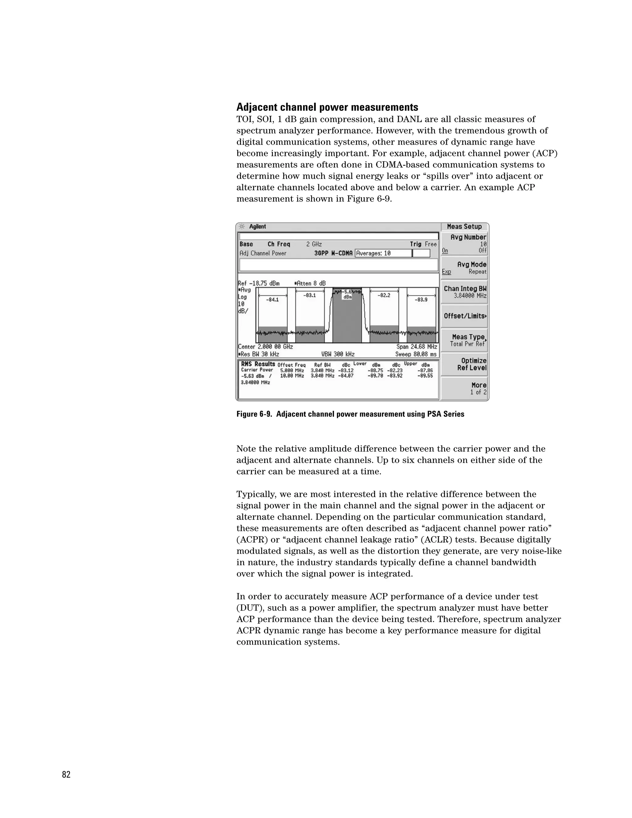 Adjacent channel power measurements
     TOI, SOI, 1 dB gain compression, and DANL are all classic measures of
     spectrum analyzer performance. However, with the tremendous growth of
     digital communication systems, other measures of dynamic range have
     become increasingly important. For example, adjacent channel power (ACP)
     measurements are often done in CDMA-based communication systems to
     determine how much signal energy leaks or “spills over” into adjacent or
     alternate channels located above and below a carrier. An example ACP
     measurement is shown in Figure 6-9.




     Figure 6-9. Adjacent channel power measurement using PSA Series



     Note the relative amplitude difference between the carrier power and the
     adjacent and alternate channels. Up to six channels on either side of the
     carrier can be measured at a time.

     Typically, we are most interested in the relative difference between the
     signal power in the main channel and the signal power in the adjacent or
     alternate channel. Depending on the particular communication standard,
     these measurements are often described as “adjacent channel power ratio”
     (ACPR) or “adjacent channel leakage ratio” (ACLR) tests. Because digitally
     modulated signals, as well as the distortion they generate, are very noise-like
     in nature, the industry standards typically define a channel bandwidth
     over which the signal power is integrated.

     In order to accurately measure ACP performance of a device under test
     (DUT), such as a power amplifier, the spectrum analyzer must have better
     ACP performance than the device being tested. Therefore, spectrum analyzer
     ACPR dynamic range has become a key performance measure for digital
     communication systems.




82
 