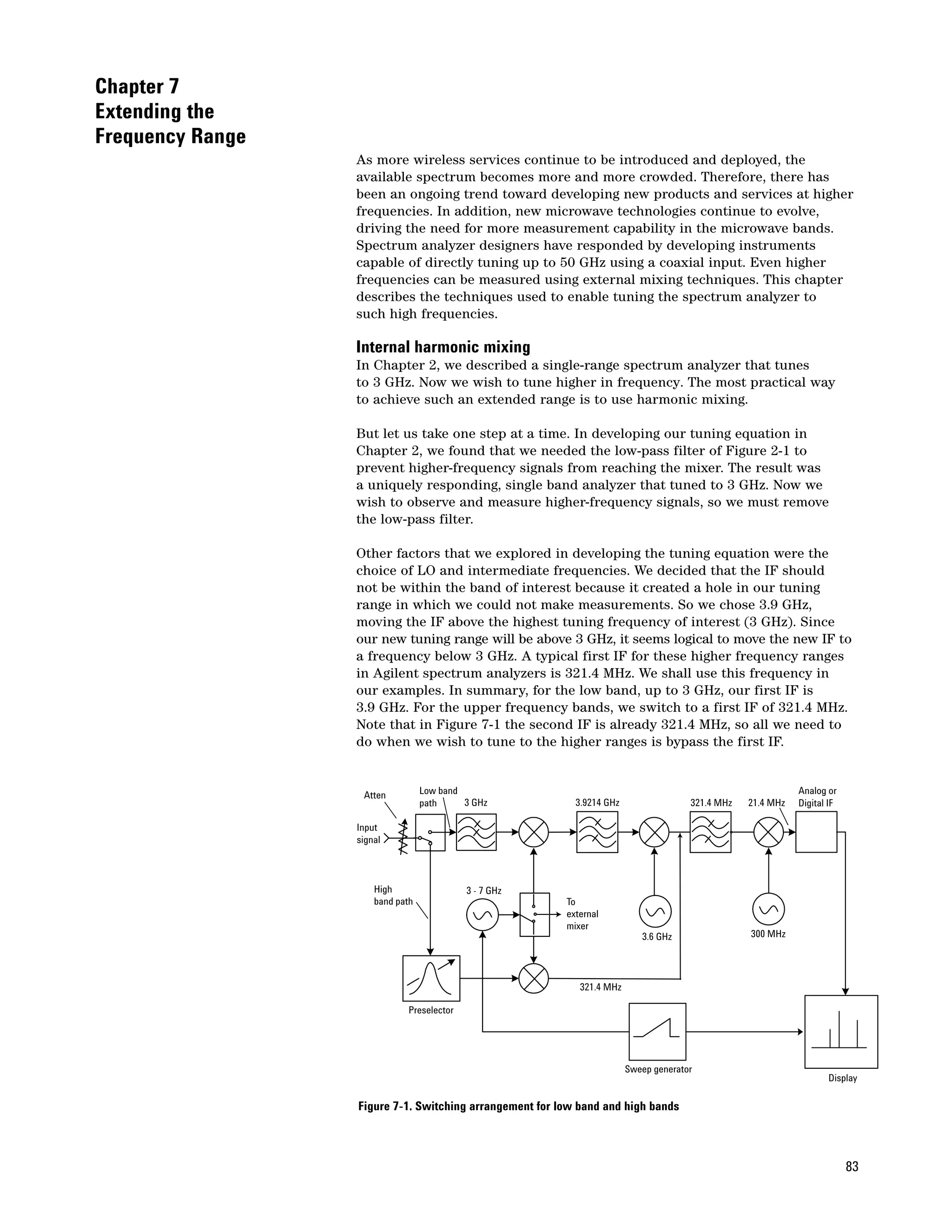 Chapter 7
Extending the
Frequency Range
                  As more wireless services continue to be introduced and deployed, the
                  available spectrum becomes more and more crowded. Therefore, there has
                  been an ongoing trend toward developing new products and services at higher
                  frequencies. In addition, new microwave technologies continue to evolve,
                  driving the need for more measurement capability in the microwave bands.
                  Spectrum analyzer designers have responded by developing instruments
                  capable of directly tuning up to 50 GHz using a coaxial input. Even higher
                  frequencies can be measured using external mixing techniques. This chapter
                  describes the techniques used to enable tuning the spectrum analyzer to
                  such high frequencies.

                  Internal harmonic mixing
                  In Chapter 2, we described a single-range spectrum analyzer that tunes
                  to 3 GHz. Now we wish to tune higher in frequency. The most practical way
                  to achieve such an extended range is to use harmonic mixing.

                  But let us take one step at a time. In developing our tuning equation in
                  Chapter 2, we found that we needed the low-pass filter of Figure 2-1 to
                  prevent higher-frequency signals from reaching the mixer. The result was
                  a uniquely responding, single band analyzer that tuned to 3 GHz. Now we
                  wish to observe and measure higher-frequency signals, so we must remove
                  the low-pass filter.

                  Other factors that we explored in developing the tuning equation were the
                  choice of LO and intermediate frequencies. We decided that the IF should
                  not be within the band of interest because it created a hole in our tuning
                  range in which we could not make measurements. So we chose 3.9 GHz,
                  moving the IF above the highest tuning frequency of interest (3 GHz). Since
                  our new tuning range will be above 3 GHz, it seems logical to move the new IF to
                  a frequency below 3 GHz. A typical first IF for these higher frequency ranges
                  in Agilent spectrum analyzers is 321.4 MHz. We shall use this frequency in
                  our examples. In summary, for the low band, up to 3 GHz, our first IF is
                  3.9 GHz. For the upper frequency bands, we switch to a first IF of 321.4 MHz.
                  Note that in Figure 7-1 the second IF is already 321.4 MHz, so all we need to
                  do when we wish to tune to the higher ranges is bypass the first IF.


                   Atten          Low band                                                                   Analog or
                                  path     3 GHz           3.9214 GHz                 321.4 MHz   21.4 MHz   Digital IF

                  Input
                  signal



                      High                 3 - 7 GHz
                      band path                          To
                                                         external
                                                         mixer
                                                                           3.6 GHz                300 MHz




                                                            321.4 MHz

                             Preselector




                                                                        Sweep generator
                                                                                                                    Display

                  Figure 7-1. Switching arrangement for low band and high bands



                                                                                                                          83
 