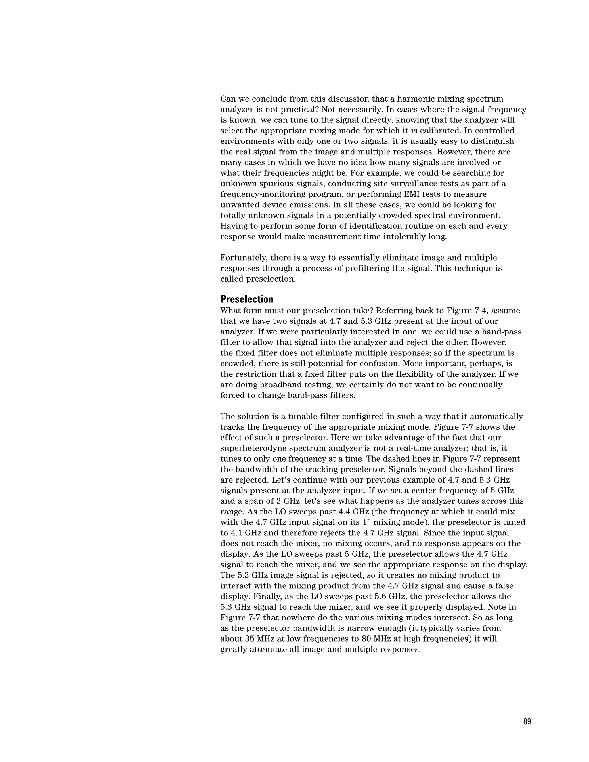 Can we conclude from this discussion that a harmonic mixing spectrum
analyzer is not practical? Not necessarily. In cases where the signal frequency
is known, we can tune to the signal directly, knowing that the analyzer will
select the appropriate mixing mode for which it is calibrated. In controlled
environments with only one or two signals, it is usually easy to distinguish
the real signal from the image and multiple responses. However, there are
many cases in which we have no idea how many signals are involved or
what their frequencies might be. For example, we could be searching for
unknown spurious signals, conducting site surveillance tests as part of a
frequency-monitoring program, or performing EMI tests to measure
unwanted device emissions. In all these cases, we could be looking for
totally unknown signals in a potentially crowded spectral environment.
Having to perform some form of identification routine on each and every
response would make measurement time intolerably long.

Fortunately, there is a way to essentially eliminate image and multiple
responses through a process of prefiltering the signal. This technique is
called preselection.

Preselection
What form must our preselection take? Referring back to Figure 7-4, assume
that we have two signals at 4.7 and 5.3 GHz present at the input of our
analyzer. If we were particularly interested in one, we could use a band-pass
filter to allow that signal into the analyzer and reject the other. However,
the fixed filter does not eliminate multiple responses; so if the spectrum is
crowded, there is still potential for confusion. More important, perhaps, is
the restriction that a fixed filter puts on the flexibility of the analyzer. If we
are doing broadband testing, we certainly do not want to be continually
forced to change band-pass filters.

The solution is a tunable filter configured in such a way that it automatically
tracks the frequency of the appropriate mixing mode. Figure 7-7 shows the
effect of such a preselector. Here we take advantage of the fact that our
superheterodyne spectrum analyzer is not a real-time analyzer; that is, it
tunes to only one frequency at a time. The dashed lines in Figure 7-7 represent
the bandwidth of the tracking preselector. Signals beyond the dashed lines
are rejected. Let’s continue with our previous example of 4.7 and 5.3 GHz
signals present at the analyzer input. If we set a center frequency of 5 GHz
and a span of 2 GHz, let’s see what happens as the analyzer tunes across this
range. As the LO sweeps past 4.4 GHz (the frequency at which it could mix
with the 4.7 GHz input signal on its 1+ mixing mode), the preselector is tuned
to 4.1 GHz and therefore rejects the 4.7 GHz signal. Since the input signal
does not reach the mixer, no mixing occurs, and no response appears on the
display. As the LO sweeps past 5 GHz, the preselector allows the 4.7 GHz
signal to reach the mixer, and we see the appropriate response on the display.
The 5.3 GHz image signal is rejected, so it creates no mixing product to
interact with the mixing product from the 4.7 GHz signal and cause a false
display. Finally, as the LO sweeps past 5.6 GHz, the preselector allows the
5.3 GHz signal to reach the mixer, and we see it properly displayed. Note in
Figure 7-7 that nowhere do the various mixing modes intersect. So as long
as the preselector bandwidth is narrow enough (it typically varies from
about 35 MHz at low frequencies to 80 MHz at high frequencies) it will
greatly attenuate all image and multiple responses.




                                                                                     89
 