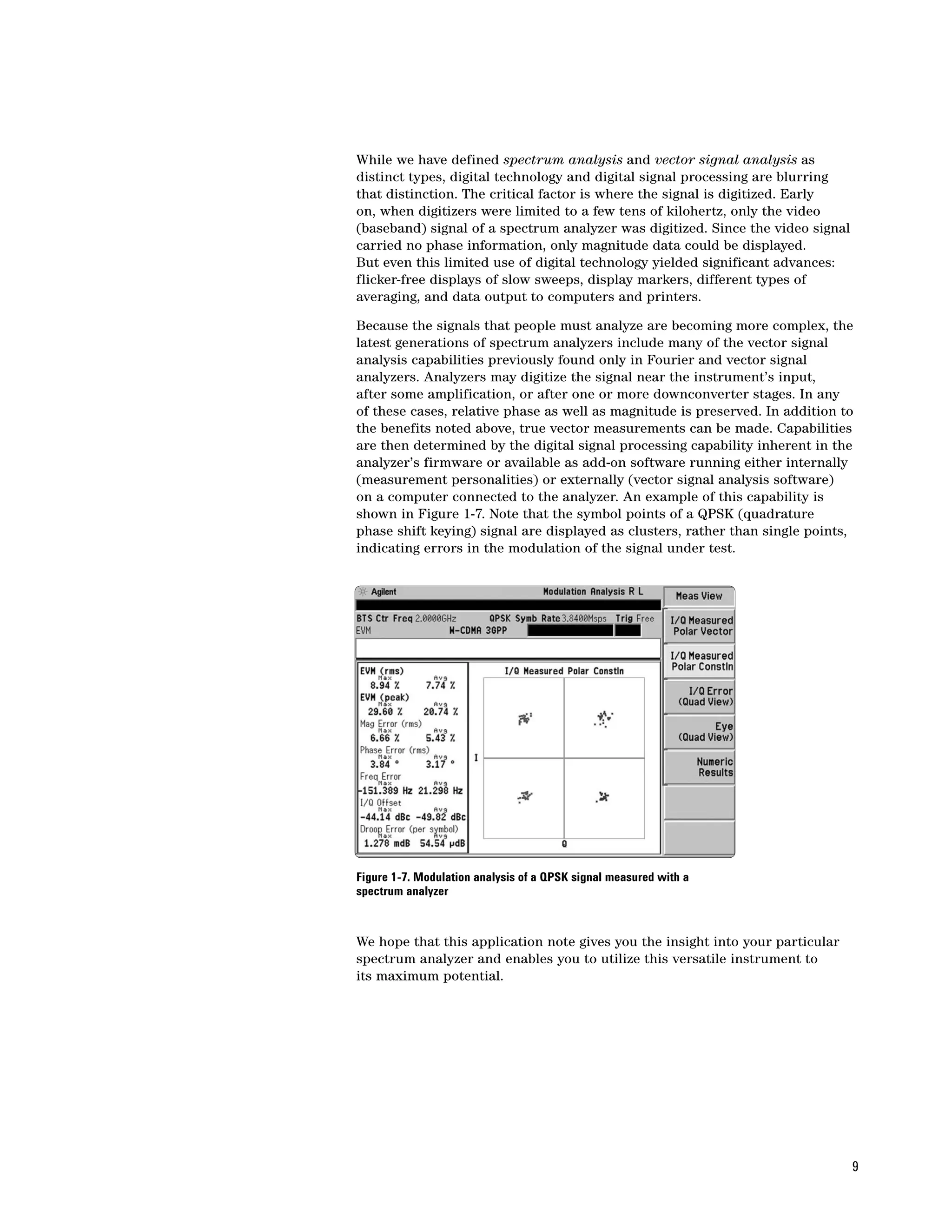 While we have defined spectrum analysis and vector signal analysis as
distinct types, digital technology and digital signal processing are blurring
that distinction. The critical factor is where the signal is digitized. Early
on, when digitizers were limited to a few tens of kilohertz, only the video
(baseband) signal of a spectrum analyzer was digitized. Since the video signal
carried no phase information, only magnitude data could be displayed.
But even this limited use of digital technology yielded significant advances:
flicker-free displays of slow sweeps, display markers, different types of
averaging, and data output to computers and printers.

Because the signals that people must analyze are becoming more complex, the
latest generations of spectrum analyzers include many of the vector signal
analysis capabilities previously found only in Fourier and vector signal
analyzers. Analyzers may digitize the signal near the instrument’s input,
after some amplification, or after one or more downconverter stages. In any
of these cases, relative phase as well as magnitude is preserved. In addition to
the benefits noted above, true vector measurements can be made. Capabilities
are then determined by the digital signal processing capability inherent in the
analyzer’s firmware or available as add-on software running either internally
(measurement personalities) or externally (vector signal analysis software)
on a computer connected to the analyzer. An example of this capability is
shown in Figure 1-7. Note that the symbol points of a QPSK (quadrature
phase shift keying) signal are displayed as clusters, rather than single points,
indicating errors in the modulation of the signal under test.




Figure 1-7. Modulation analysis of a QPSK signal measured with a
spectrum analyzer



We hope that this application note gives you the insight into your particular
spectrum analyzer and enables you to utilize this versatile instrument to
its maximum potential.




                                                                                 9
 