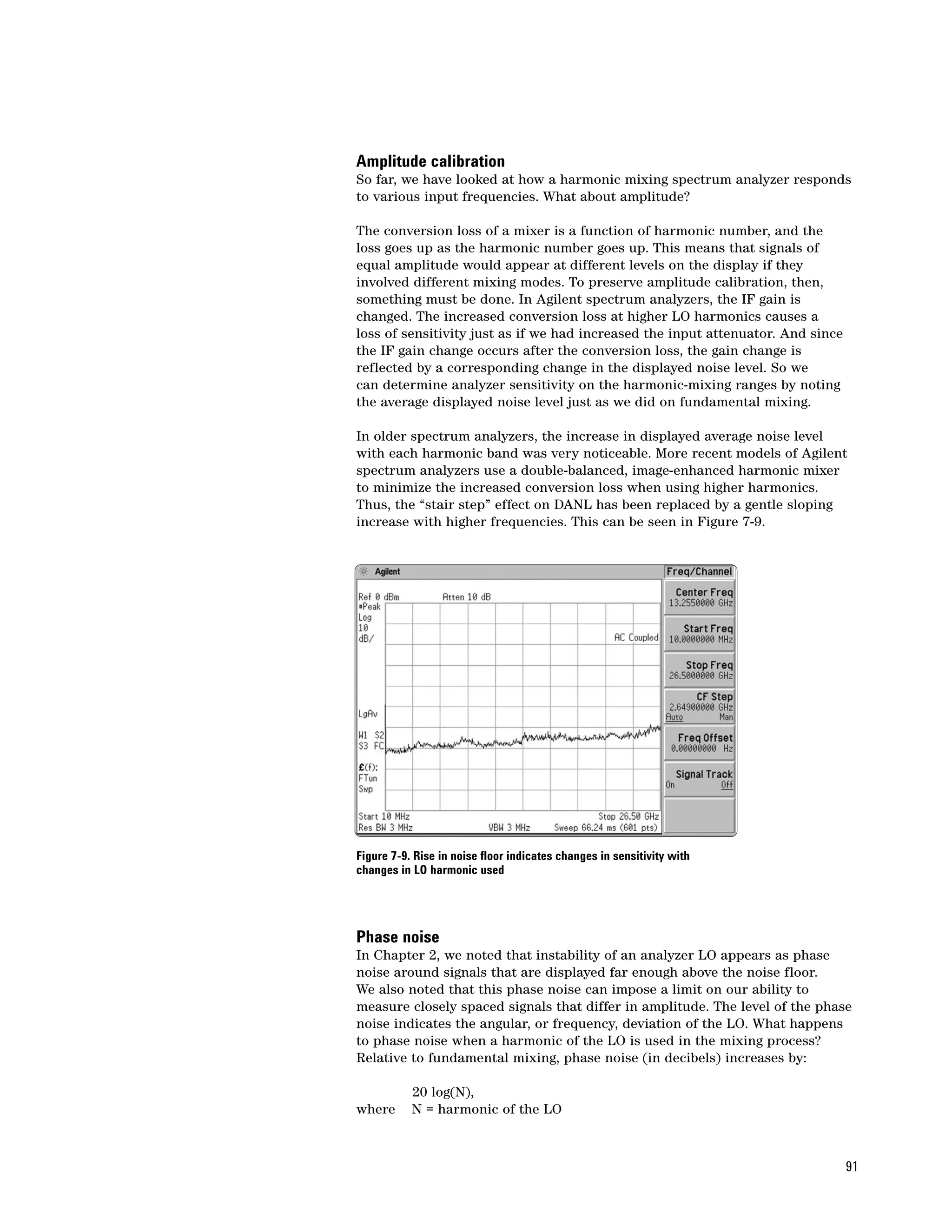 Amplitude calibration
So far, we have looked at how a harmonic mixing spectrum analyzer responds
to various input frequencies. What about amplitude?

The conversion loss of a mixer is a function of harmonic number, and the
loss goes up as the harmonic number goes up. This means that signals of
equal amplitude would appear at different levels on the display if they
involved different mixing modes. To preserve amplitude calibration, then,
something must be done. In Agilent spectrum analyzers, the IF gain is
changed. The increased conversion loss at higher LO harmonics causes a
loss of sensitivity just as if we had increased the input attenuator. And since
the IF gain change occurs after the conversion loss, the gain change is
reflected by a corresponding change in the displayed noise level. So we
can determine analyzer sensitivity on the harmonic-mixing ranges by noting
the average displayed noise level just as we did on fundamental mixing.

In older spectrum analyzers, the increase in displayed average noise level
with each harmonic band was very noticeable. More recent models of Agilent
spectrum analyzers use a double-balanced, image-enhanced harmonic mixer
to minimize the increased conversion loss when using higher harmonics.
Thus, the “stair step” effect on DANL has been replaced by a gentle sloping
increase with higher frequencies. This can be seen in Figure 7-9.




Figure 7-9. Rise in noise floor indicates changes in sensitivity with
changes in LO harmonic used




Phase noise
In Chapter 2, we noted that instability of an analyzer LO appears as phase
noise around signals that are displayed far enough above the noise floor.
We also noted that this phase noise can impose a limit on our ability to
measure closely spaced signals that differ in amplitude. The level of the phase
noise indicates the angular, or frequency, deviation of the LO. What happens
to phase noise when a harmonic of the LO is used in the mixing process?
Relative to fundamental mixing, phase noise (in decibels) increases by:

           20 log(N),
where      N = harmonic of the LO



                                                                                  91
 