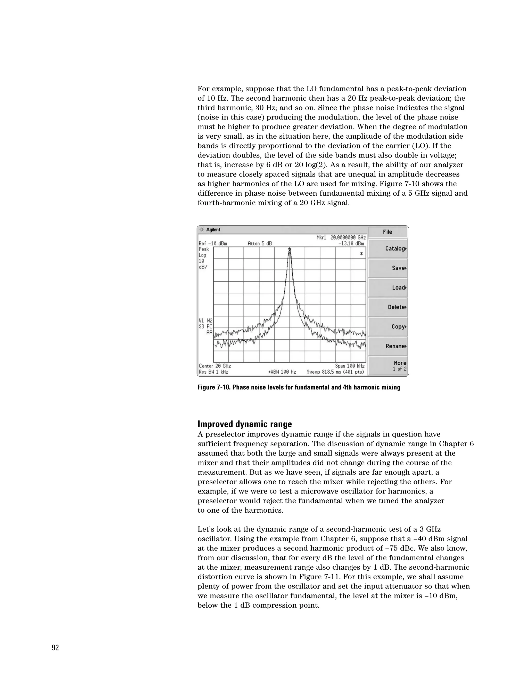 For example, suppose that the LO fundamental has a peak-to-peak deviation
     of 10 Hz. The second harmonic then has a 20 Hz peak-to-peak deviation; the
     third harmonic, 30 Hz; and so on. Since the phase noise indicates the signal
     (noise in this case) producing the modulation, the level of the phase noise
     must be higher to produce greater deviation. When the degree of modulation
     is very small, as in the situation here, the amplitude of the modulation side
     bands is directly proportional to the deviation of the carrier (LO). If the
     deviation doubles, the level of the side bands must also double in voltage;
     that is, increase by 6 dB or 20 log(2). As a result, the ability of our analyzer
     to measure closely spaced signals that are unequal in amplitude decreases
     as higher harmonics of the LO are used for mixing. Figure 7-10 shows the
     difference in phase noise between fundamental mixing of a 5 GHz signal and
     fourth-harmonic mixing of a 20 GHz signal.




     Figure 7-10. Phase noise levels for fundamental and 4th harmonic mixing




     Improved dynamic range
     A preselector improves dynamic range if the signals in question have
     sufficient frequency separation. The discussion of dynamic range in Chapter 6
     assumed that both the large and small signals were always present at the
     mixer and that their amplitudes did not change during the course of the
     measurement. But as we have seen, if signals are far enough apart, a
     preselector allows one to reach the mixer while rejecting the others. For
     example, if we were to test a microwave oscillator for harmonics, a
     preselector would reject the fundamental when we tuned the analyzer
     to one of the harmonics.

     Let’s look at the dynamic range of a second-harmonic test of a 3 GHz
     oscillator. Using the example from Chapter 6, suppose that a –40 dBm signal
     at the mixer produces a second harmonic product of –75 dBc. We also know,
     from our discussion, that for every dB the level of the fundamental changes
     at the mixer, measurement range also changes by 1 dB. The second-harmonic
     distortion curve is shown in Figure 7-11. For this example, we shall assume
     plenty of power from the oscillator and set the input attenuator so that when
     we measure the oscillator fundamental, the level at the mixer is –10 dBm,
     below the 1 dB compression point.




92
 