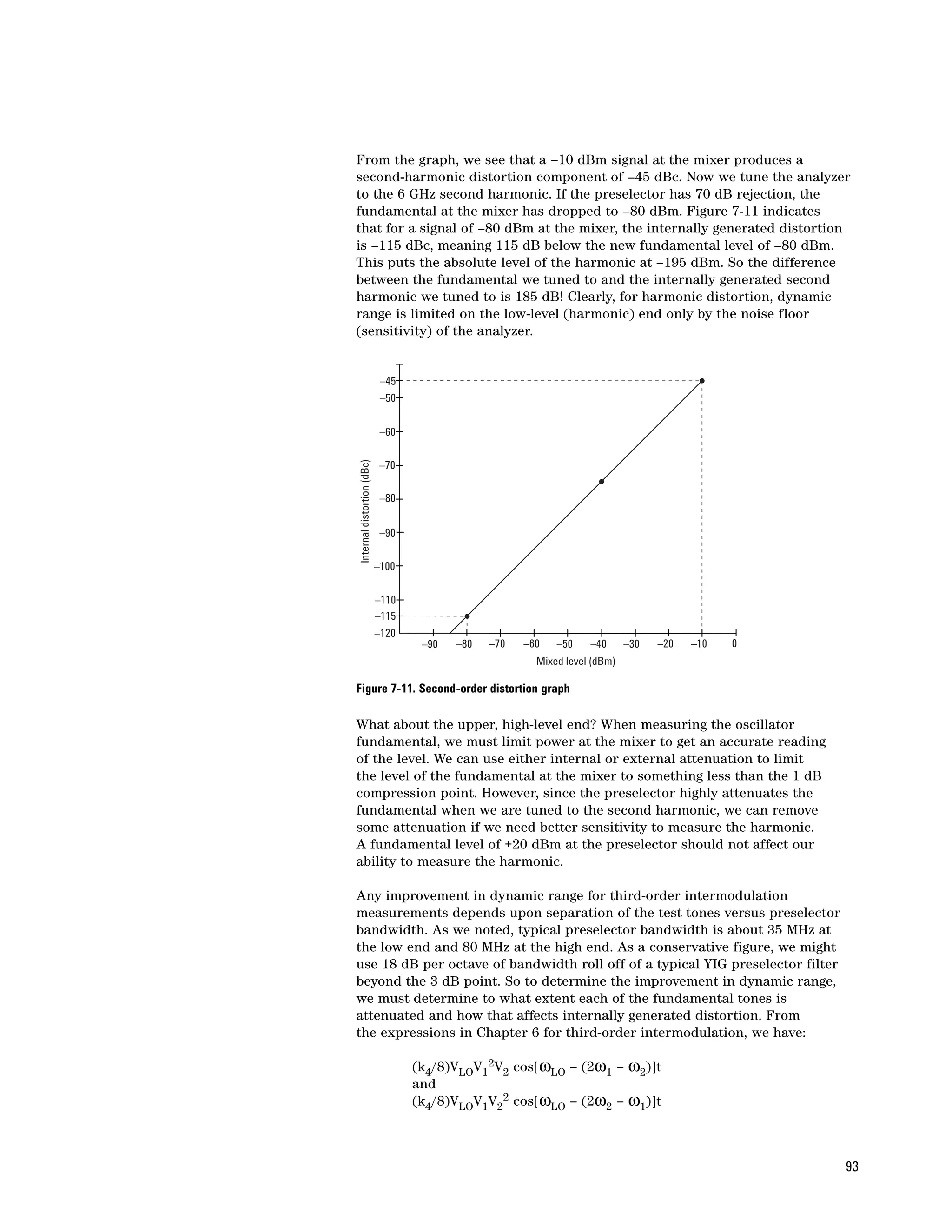 From the graph, we see that a –10 dBm signal at the mixer produces a
second-harmonic distortion component of –45 dBc. Now we tune the analyzer
to the 6 GHz second harmonic. If the preselector has 70 dB rejection, the
fundamental at the mixer has dropped to –80 dBm. Figure 7-11 indicates
that for a signal of –80 dBm at the mixer, the internally generated distortion
is –115 dBc, meaning 115 dB below the new fundamental level of –80 dBm.
This puts the absolute level of the harmonic at –195 dBm. So the difference
between the fundamental we tuned to and the internally generated second
harmonic we tuned to is 185 dB! Clearly, for harmonic distortion, dynamic
range is limited on the low-level (harmonic) end only by the noise floor
(sensitivity) of the analyzer.


                             –45
                             –50


                             –60
Internal distortion (dBc)




                             –70

                             –80


                             –90

                            –100


                            –110
                            –115
                            –120
                                    –90   –80   –70   –60   –50    –40      –30   –20   –10   0
                                                        Mixed level (dBm)

Figure 7-11. Second-order distortion graph

What about the upper, high-level end? When measuring the oscillator
fundamental, we must limit power at the mixer to get an accurate reading
of the level. We can use either internal or external attenuation to limit
the level of the fundamental at the mixer to something less than the 1 dB
compression point. However, since the preselector highly attenuates the
fundamental when we are tuned to the second harmonic, we can remove
some attenuation if we need better sensitivity to measure the harmonic.
A fundamental level of +20 dBm at the preselector should not affect our
ability to measure the harmonic.

Any improvement in dynamic range for third-order intermodulation
measurements depends upon separation of the test tones versus preselector
bandwidth. As we noted, typical preselector bandwidth is about 35 MHz at
the low end and 80 MHz at the high end. As a conservative figure, we might
use 18 dB per octave of bandwidth roll off of a typical YIG preselector filter
beyond the 3 dB point. So to determine the improvement in dynamic range,
we must determine to what extent each of the fundamental tones is
attenuated and how that affects internally generated distortion. From
the expressions in Chapter 6 for third-order intermodulation, we have:

                                   (k4/8)VLOV12V2 cos[ωLO – (2ω1 – ω2)]t
                                   and
                                   (k4/8)VLOV1V22 cos[ωLO – (2ω2 – ω1)]t



                                                                                                  93
 