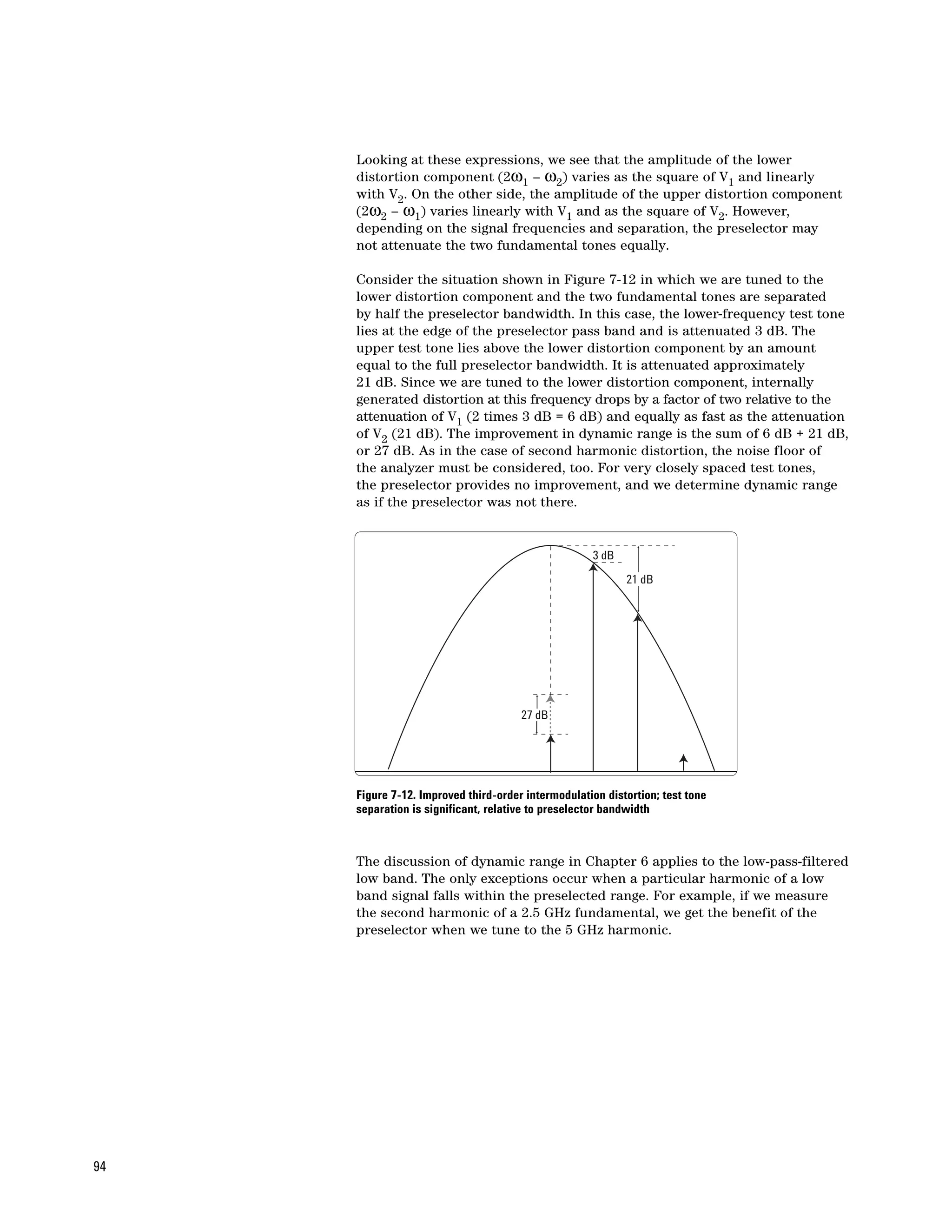 Looking at these expressions, we see that the amplitude of the lower
     distortion component (2ω1 – ω2) varies as the square of V1 and linearly
     with V2. On the other side, the amplitude of the upper distortion component
     (2ω2 – ω1) varies linearly with V1 and as the square of V2. However,
     depending on the signal frequencies and separation, the preselector may
     not attenuate the two fundamental tones equally.

     Consider the situation shown in Figure 7-12 in which we are tuned to the
     lower distortion component and the two fundamental tones are separated
     by half the preselector bandwidth. In this case, the lower-frequency test tone
     lies at the edge of the preselector pass band and is attenuated 3 dB. The
     upper test tone lies above the lower distortion component by an amount
     equal to the full preselector bandwidth. It is attenuated approximately
     21 dB. Since we are tuned to the lower distortion component, internally
     generated distortion at this frequency drops by a factor of two relative to the
     attenuation of V1 (2 times 3 dB = 6 dB) and equally as fast as the attenuation
     of V2 (21 dB). The improvement in dynamic range is the sum of 6 dB + 21 dB,
     or 27 dB. As in the case of second harmonic distortion, the noise floor of
     the analyzer must be considered, too. For very closely spaced test tones,
     the preselector provides no improvement, and we determine dynamic range
     as if the preselector was not there.


                                                    3 dB
                                                           21 dB




                                      27 dB




     Figure 7-12. Improved third-order intermodulation distortion; test tone
     separation is significant, relative to preselector bandwidth



     The discussion of dynamic range in Chapter 6 applies to the low-pass-filtered
     low band. The only exceptions occur when a particular harmonic of a low
     band signal falls within the preselected range. For example, if we measure
     the second harmonic of a 2.5 GHz fundamental, we get the benefit of the
     preselector when we tune to the 5 GHz harmonic.




94
 