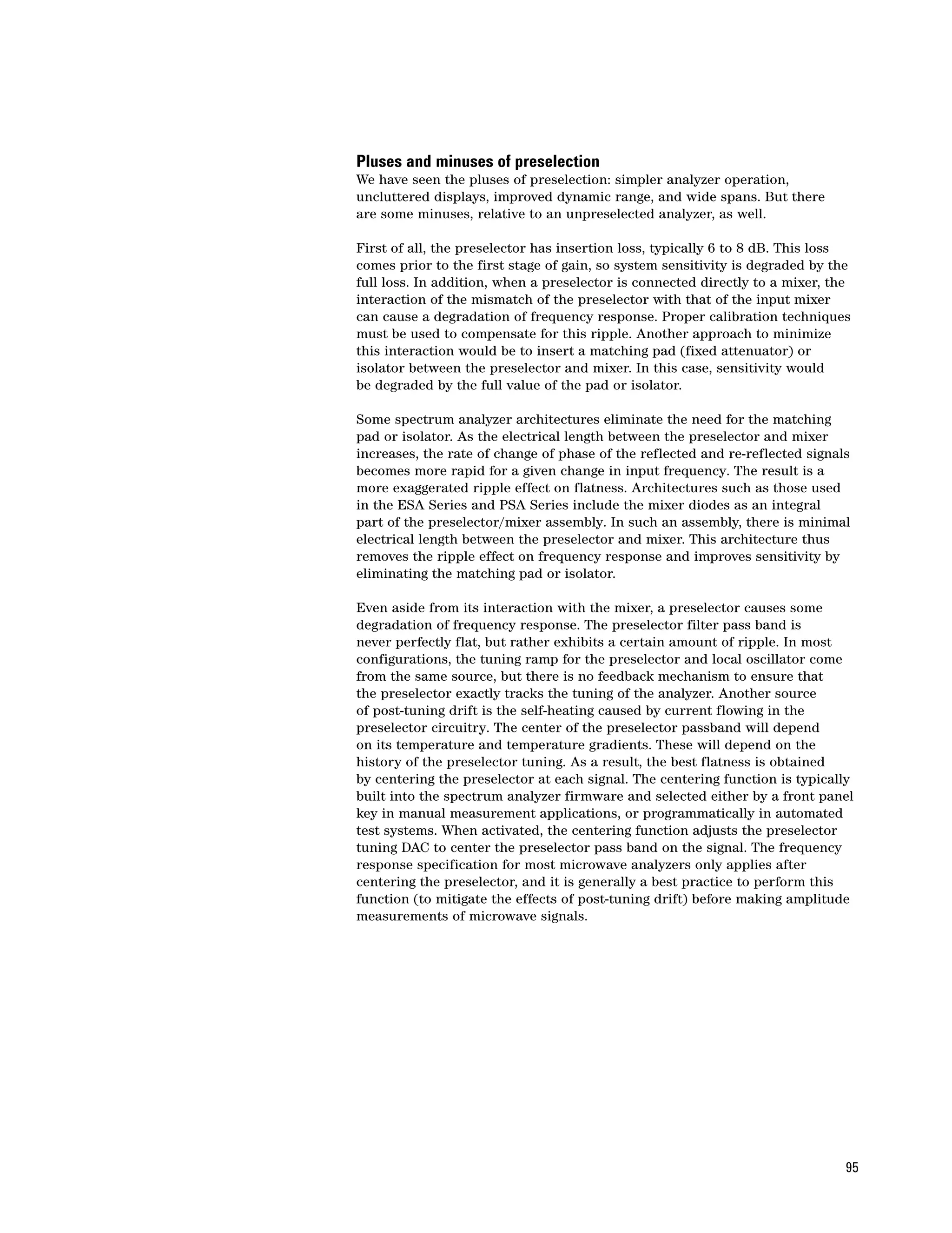 Pluses and minuses of preselection
We have seen the pluses of preselection: simpler analyzer operation,
uncluttered displays, improved dynamic range, and wide spans. But there
are some minuses, relative to an unpreselected analyzer, as well.

First of all, the preselector has insertion loss, typically 6 to 8 dB. This loss
comes prior to the first stage of gain, so system sensitivity is degraded by the
full loss. In addition, when a preselector is connected directly to a mixer, the
interaction of the mismatch of the preselector with that of the input mixer
can cause a degradation of frequency response. Proper calibration techniques
must be used to compensate for this ripple. Another approach to minimize
this interaction would be to insert a matching pad (fixed attenuator) or
isolator between the preselector and mixer. In this case, sensitivity would
be degraded by the full value of the pad or isolator.

Some spectrum analyzer architectures eliminate the need for the matching
pad or isolator. As the electrical length between the preselector and mixer
increases, the rate of change of phase of the reflected and re-reflected signals
becomes more rapid for a given change in input frequency. The result is a
more exaggerated ripple effect on flatness. Architectures such as those used
in the ESA Series and PSA Series include the mixer diodes as an integral
part of the preselector/mixer assembly. In such an assembly, there is minimal
electrical length between the preselector and mixer. This architecture thus
removes the ripple effect on frequency response and improves sensitivity by
eliminating the matching pad or isolator.

Even aside from its interaction with the mixer, a preselector causes some
degradation of frequency response. The preselector filter pass band is
never perfectly flat, but rather exhibits a certain amount of ripple. In most
configurations, the tuning ramp for the preselector and local oscillator come
from the same source, but there is no feedback mechanism to ensure that
the preselector exactly tracks the tuning of the analyzer. Another source
of post-tuning drift is the self-heating caused by current flowing in the
preselector circuitry. The center of the preselector passband will depend
on its temperature and temperature gradients. These will depend on the
history of the preselector tuning. As a result, the best flatness is obtained
by centering the preselector at each signal. The centering function is typically
built into the spectrum analyzer firmware and selected either by a front panel
key in manual measurement applications, or programmatically in automated
test systems. When activated, the centering function adjusts the preselector
tuning DAC to center the preselector pass band on the signal. The frequency
response specification for most microwave analyzers only applies after
centering the preselector, and it is generally a best practice to perform this
function (to mitigate the effects of post-tuning drift) before making amplitude
measurements of microwave signals.




                                                                               95
 
