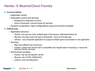 Heroku  Bluemix/Cloud Foundry
Commonalities
• Application centric
• Extensible runtime and services
– Buildpack for application runtime
– Add-on framework / service broker for services
• Dynamic composition, inject configurations using environment variables
Differences
• Application structure
– Heroku: one app can have multiple types of processes, web/worker/clock etc
– Bluemix: one app is just one type of processes , focus on the web app
– solution: use composite application to support multiple types of processes in one application
• Services
– May have different set of services
– solution: create new service that is compatible and migrate data if necessary, or reuse the
previous Heroku services
• Environment variables
– Heroku: has service specific names
– Bluemix: all in VCAP_SERVICES
– solution: auto-reconfiguration
 