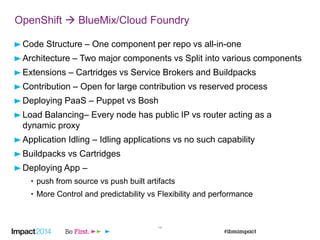 16
OpenShift  BlueMix/Cloud Foundry
Code Structure – One component per repo vs all-in-one
Architecture – Two major components vs Split into various components
Extensions – Cartridges vs Service Brokers and Buildpacks
Contribution – Open for large contribution vs reserved process
Deploying PaaS – Puppet vs Bosh
Load Balancing– Every node has public IP vs router acting as a
dynamic proxy
Application Idling – Idling applications vs no such capability
Buildpacks vs Cartridges
Deploying App –
• push from source vs push built artifacts
• More Control and predictability vs Flexibility and performance
 