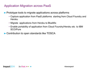 Application Migration across PaaS
Prototype tools to migrate applications across platforms
• Capture application from PaaS platforms starting from Cloud Foundry and
Heroku
• Migrate applications from Heroku to BlueMix
• Enable portability of application from Cloud Foundry/Heroku etc to IBM
SCO/Pure
Contribution to open standards like TOSCA
 