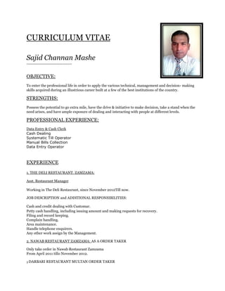 CURRICULUM VITAE
Sajid Channan Mashe
---------------------------------
OBJECTIVE:
To enter the professional life in order to apply the various technical, management and decision- making
skills acquired during an illustrious career built at a few of the best institutions of the country.
STRENGTHS:
Possess the potential to go extra mile, have the drive & initiative to make decision, take a stand when the
need arises, and have ample exposure of dealing and interacting with people at different levels.
PROFESSIONAL EXPERIENCE:
Data Entry & Cash Clerk
Cash Dealing
Systematic Till Operator
Manual Bills Collection
Data Entry Operator
EXPERIENCE
1. THE DELI RESTAURANT. ZAMZAMA:
Asst. Restaurant Manager
Working in The Deli Restaurant, since November 2012Till now.
JOB DESCRIPTION and ADDITIONAL RESPONSIBILITIES:
Cash and credit dealing with Customar.
Petty cash handling, including issuing amount and making requests for recovery.
Filing and record keeping.
Complain handling.
Area maintenance.
Handle telephone enquirers.
Any other work assign by the Management.
2. NAWAB RESTAURANT ZAMZAMA: AS A ORDER TAKER
Only take order in Nawab Restaurant Zamzama
From April 2011 tillo November 2012.
3 DARBARI RESTAURANT MULTAN ORDER TAKER
 